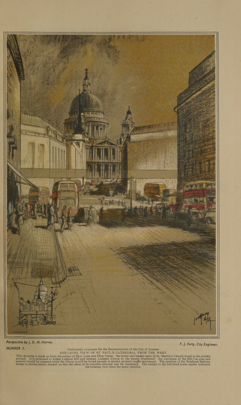 ere we Re COLO LOCOBE See. NUMBER 5. Preliminary proposals for the Reconstruction of the City of London. EYE-LEVEL VIEW OF ST. PAUL’S CATHEDRAL FROM THE WEST. This drawing is made as from the corner of Shoe Lane and Fleet Street ; the tower and leaded spire of St. Martin’s Church stand in the middle ground. It is proposed to widen Ludgate Hill and enlarge Ludgate Circus to the extent illustrated: the curvature of the Hill (on plan and section) would be retained while the Circus would be broad enough to permit gyratory traffic movement. The position of the Southern Railway bridge is shown faintly shaded, so that the effect of its possible removal can be visualised. The outline in the left-hand lower corner indicates the existing view from the same position. 