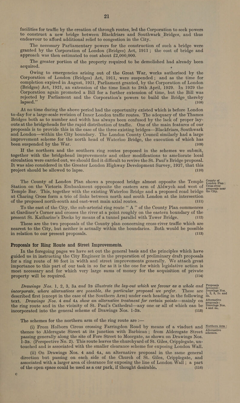 21 facilities for traffic by the creation of through routes, led the Corporation to seek powers to construct a new bridge between Blackfriars and Southwark Bridges, and thus endeavour to afford additional relief to congestion in the City. The necessary Parliamentary powers for the construction of such a bridge were granted by the Corporation of London (Bridges) Act, 1911; the cost of bridge and approach was then estimated to cost about £2,000,000. The greater portion of the property required to be demolished had already been acquired. . Owing to emergencies arising out of the Great War, works authorised by the Corporation of London (Bridges) Act, 1911, were suspended; and as the time for completion expired in August, 1921, Parliament granted, by the Corporation of London (Bridges) Act, 1921, an extension of the time limit to 28th April, 1929. In 1929 the Corporation again promoted a Bill for a further extension of time, but the Bill was rejected by Parliament and the Corporation’s powers to build the Bridge thereby lapsed.” (108) At no time during the above period had the opportunity existed which is before London to-day for a large-scale revision of Inner London traffic routes. The adequacy of the Thames Bridges both as to number and width has always been confused by the lack of proper lay- outs at the bridgeheads for the rapid distribution of traffic. One of the main features of our proposals is to provide this in the case of the three existing bridges—Blackfriars, Southwark and London—within the City boundary. The London County Council similarly had a large improvement scheme for the north head of Waterloo Bridge, the execution of which has been suspended by the War. (109) If the northern and the southern ring routes proposed in the schemes we submit, together with the bridgehead improvements and other modifications to ameliorate local circulation were carried out, we should find it difficult to revive the St. Paul’s Bridge proposal. It was also considered in the Greater London Highway Development Survey, 1937, that this project should be allowed to lapse. (110) The County of London Plan shows a proposed bridge almost opposite the Temple Station on the Victoria Embankment opposite the eastern arm of Aldwych and west of Temple Bar. This, together with the existing Waterloo Bridge and a proposed road bridge at Charing Cross form a trio of links between north and south London at the intersection _of the proposed north-south and east-west main axial routes. (111) To the east of the City, the sub-arterial ring route “ A ”’ of the County Plan commences at Gardiner’s Corner and crosses the river at a point roughly on the eastern boundary of the present St. Katharine’s Docks by means of a tunnel parallel with Tower Bridge. (112) These are the two proposals of the County plan concerning cross-river traffic which are nearest to the City, but neither is actually within the boundaries. Both would be possible in relation to our present proposals. (113) Proposals for Ring Route and Street Improvements. In the foregoing pages we have set out the general basis and the principles which have guided us in instructing the City Engineer in the preparation of preliminary draft proposals for a ring route of 80 feet in width and street improvements generally. We attach great importance to this part of our task in so far as it is the one for which legislative action is most necessary and for which very large sums of money for the acquisition of private property will be required. (114) Drawings Nos. 1, 2, 3, 34 and 3B illustrate the lay-out which we favour as a whole and incorporate, where alternatives are possible, the particular proposal we prefer. These are text. Drawings Nos. 4 and 4a show an alternative treatment for certain points—mainly on the ring route and in the vicinity of St. Paul’s Cathedral—any one or all of which can be incorporated into the general scheme of Drawings Nos. 1-38. (115) The schemes for the northern arm of the ring route are :— (i) From Holborn Circus crossing Farringdon Road by means of a viaduct and thence to Aldersgate Street at its junction with Barbican; from Aldersgate Street passing generally along the site of Fore Street to Moorgate, as shown on Drawings Nos. 1-38. (Perspective No. 2). This route leaves the churchyard of St. Giles, Cripplegate, un- touched and is associated with the smaller clearance scheme for exposing London Wall. (ii) On Drawings Nos. 4 and 44, an alternative proposal in the same general direction but passing on each side of the Church of St. Giles, Cripplegate, and associated with a larger area of clearance for exposing the line of London Wall; a part of the open space could be used as a car park, if thought desirable. (116) County of London Plan: Cross-river proposals near the City. Proposals favoured : Drawings Nos. 1, 2, 3, 8A and B. Alternative proposals : Drawings Nos. 4 and 4A, Northern Arm : Alternative