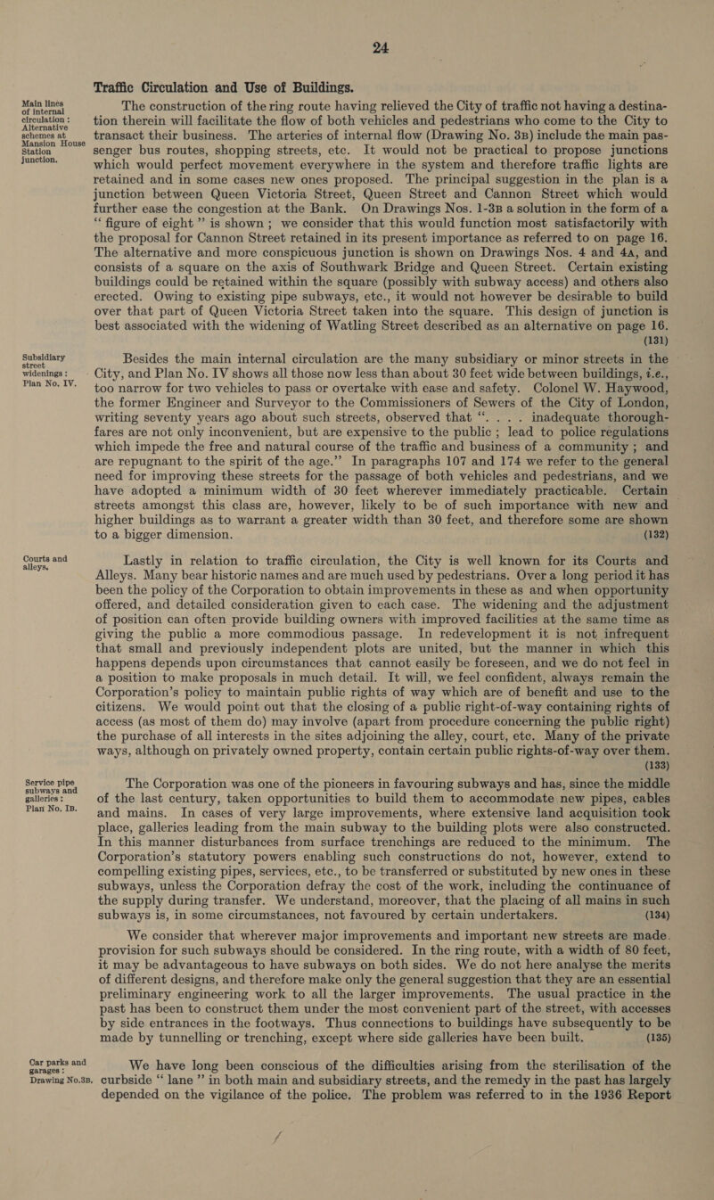 Main lines of internal circulation : Alternative schemes at Mansion House Station junction. Subsidiary street widenings : Plan No. IV. Courts and alleys. Service pipe subways and galleries : Plan No, Is. Car parks and garages : Drawing No.3B, 24 Traffic Circulation and Use of Buildings. The construction of the ring route having relieved the City of traffic not having a destina- tion therein will facilitate the flow of both vehicles and pedestrians who come to the City to transact their business. The arteries of internal flow (Drawing No. 3B) include the main pas- senger bus routes, shopping streets, etc. It would not be practical to propose junctions which would perfect movement everywhere in the system and therefore traffic lights are retained and in some cases new ones proposed. The principal suggestion in the plan is a junction between Queen Victoria Street, Queen Street and Cannon Street which would further ease the congestion at the Bank. On Drawings Nos. 1-38 a solution in the form of a “figure of eight’ is shown ; we consider that this would function most satisfactorily with the proposal for Cannon Street retained in its present importance as referred to on page 16. The alternative and more conspicuous junction is shown on Drawings Nos. 4 and 4a, and consists of a square on the axis of Southwark Bridge and Queen Street. Certain existing buildings could be retained within the square (possibly with subway access) and others also erected. Owing to existing pipe subways, etc., it would not however be desirable to build over that part of Queen Victoria Street taken into the square. This design of junction is best associated with the widening of Watling Street described as an alternative on page 16. (131) Besides the main internal circulation are the many subsidiary or minor streets in the City, and Plan No. IV shows all those now less than about 30 feet wide between buildings, 7.e., too narrow for two vehicles to pass or overtake with ease and safety. Colonel W. Haywood, the former Engineer and Surveyor to the Commissioners of Sewers of the City of London, writing seventy years ago about such streets, observed that “. . . . inadequate thorough- fares are not only inconvenient, but are expensive to the public ; lead to police regulations which impede the free and natural course of the traffic and business of a community ; and are repugnant to the spirit of the age.’’ In paragraphs 107 and 174 we refer to the general need for improving these streets for the passage of both vehicles and pedestrians, and we have adopted a minimum width of 30 feet wherever immediately practicable. Certain streets amongst this class are, however, likely to be of such importance with new and — higher buildings as to warrant a greater width than 30 feet, and therefore some are shown to a bigger dimension. (132) Lastly in relation to traffic circulation, the City is well known for its Courts and Alleys. Many bear historic names and are much used by pedestrians. Over a long period it has been the policy of the Corporation to obtain improvements in these as and when opportunity offered, and detailed consideration given to each case. The widening and the adjustment of position can often provide building owners with improved facilities at the same time as giving the public a more commodious passage. In redevelopment it is not infrequent that small and previously independent plots are united, but the manner in which this happens depends upon circumstances that cannot easily be foreseen, and we do not feel in a position to make proposals in much detail. It will, we feel confident, always remain the Corporation’s policy to maintain public rights of way which are of benefit and use to the citizens. We would point out that the closing of a public right-of-way containing rights of access (as most of them do) may involve (apart from procedure concerning the public right) the purchase of all interests in the sites adjoining the alley, court, etc. Many of the private ways, although on privately owned property, contain certain public rights-of-way over them. (133) The Corporation was one of the pioneers in favouring subways and has, since the middle of the last century, taken opportunities to build them to accommodate new pipes, cables and mains. In cases of very large improvements, where extensive land acquisition took place, galleries leading from the main subway to the building plots were also constructed. In this manner disturbances from surface trenchings are reduced to the minimum. The Corporation’s statutory powers enabling such constructions do not, however, extend to compelling existing pipes, services, etc., to be transferred or substituted by new ones in these subways, unless the Corporation defray the cost of the work, including the continuance of the supply during transfer. We understand, moreover, that the placing of all mains in such subways is, in some circumstances, not favoured by certain undertakers. (134) We consider that wherever major improvements and important new streets are made. provision for such subways should be considered. In the ring route, with a width of 80 feet, it may be advantageous to have subways on both sides. We do not here analyse the merits of different designs, and therefore make only the general suggestion that they are an essential preliminary engineering work to all the larger improvements. The usual practice in the past has been to construct them under the most convenient part of the street, with accesses by side entrances in the footways. Thus connections to buildings have subsequently to be made by tunnelling or trenching, except where side galleries have been built. (135) We have long been conscious of the difficulties arising from the sterilisation of the curbside “lane ”’ in both main and subsidiary streets, and the remedy in the past has largely depended on the vigilance of the police. The problem was referred to in the 1936 Report