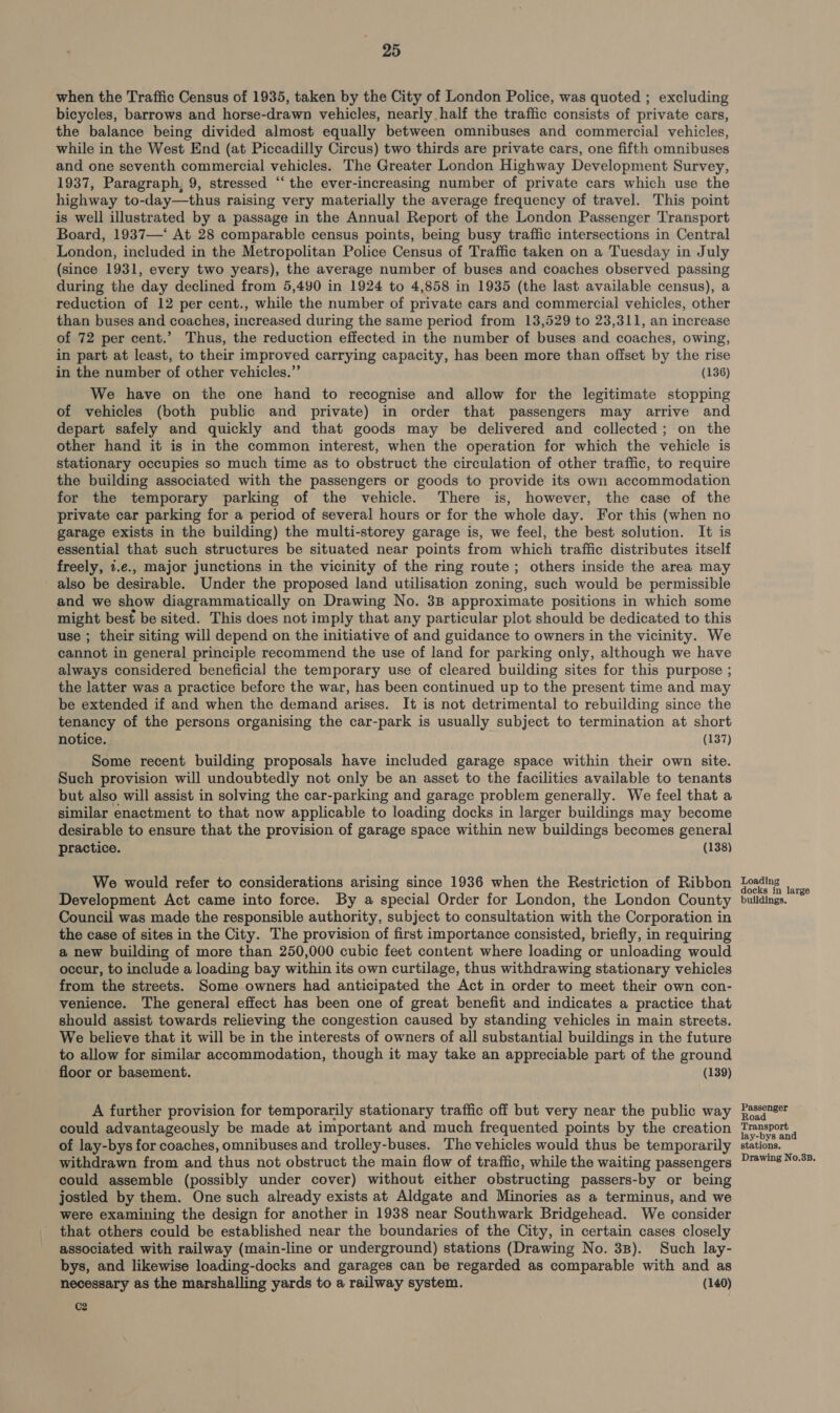when the Traffic Census of 1935, taken by the City of London Police, was quoted ; excluding bicycles, barrows and horse-drawn vehicles, nearly half the traffic consists of private cars, the balance being divided almost equally between omnibuses and commercial vehicles, while in the West End (at Piccadilly Circus) two thirds are private cars, one fifth omnibuses and one seventh commercial vehicles. The Greater London Highway Development Survey, 1937, Paragraph, 9, stressed “ the ever-increasing number of private cars which use the highway to-day—thus raising very materially the average frequency of travel. This point is well illustrated by a passage in the Annual Report of the London Passenger Transport Board, 1937—‘ At 28 comparable census points, being busy traffic intersections in Central London, included in the Metropolitan Police Census of Traffic taken on a Tuesday in July (since 1931, every two years), the average number of buses and coaches observed passing during the day declined from 5,490 in 1924 to 4,858 in 1935 (the last available census), a reduction of 12 per cent., while the number of private cars and commercial vehicles, other than buses and coaches, increased during the same period from 13,529 to 23,311, an increase of 72 per cent.’ Thus, the reduction effected in the number of buses and coaches, owing, in part at least, to their improved carrying capacity, has been more than offset by the rise in the number of other vehicles.” (136) We have on the one hand to recognise and allow for the legitimate stopping of vehicles (both public and private) in order that passengers may arrive and depart safely and quickly and that goods may be delivered and collected; on the other hand it is in the common interest, when the operation for which the vehicle is stationary occupies so much time as to obstruct the circulation of other traffic, to require the building associated with the passengers or goods to provide its own accommodation for the temporary parking of the vehicle. There is, however, the case of the private car parking for a period of several hours or for the whole day. For this (when no garage exists in the building) the multi-storey garage is, we feel, the best solution. It is essential that such structures be situated near points from which traffic distributes itself freely, 1.e., major junctions in the vicinity of the ring route; others inside the area may also be desirable. Under the proposed land utilisation zoning, such would be permissible and we show diagrammatically on Drawing No. 3B approximate positions in which some might best be sited. This does not imply that any particular plot should be dedicated to this use ; their siting will depend on the initiative of and guidance to owners in the vicinity. We cannot in general principle recommend the use of land for parking only, although we have always considered beneficial the temporary use of cleared building sites for this purpose ; the latter was a practice before the war, has been continued up to the present time and may be extended if and when the demand arises. It is not detrimental to rebuilding since the tenancy of the persons organising the car-park is usually subject to termination at short notice. (137) Some recent building proposals have included garage space within their own site. Such provision will undoubtedly not only be an asset to the facilities available to tenants but also will assist in solving the car-parking and garage problem generally. We feel that a similar enactment to that now applicable to loading docks in larger buildings may become desirable to ensure that the provision of garage space within new buildings becomes general practice. (138) We would refer to considerations arising since 1936 when the Restriction of Ribbon Development Act came into force. By a special Order for London, the London County Council was made the responsible authority, subject to consultation with the Corporation in the case of sites in the City. The provision of first importance consisted, briefly, in requiring a new building of more than 250,000 cubic feet content where loading or unloading would occur, to include a loading bay within its own curtilage, thus withdrawing stationary vehicles from the streets. Some owners had anticipated the Act in order to meet their own con- venience. The general effect has been one of great benefit and indicates a practice that should assist towards relieving the congestion caused by standing vehicles in main streets. We believe that it will be in the interests of owners of all substantial buildings in the future to allow for similar accommodation, though it may take an appreciable part of the ground floor or basement. (139) A further provision for temporarily stationary traffic off but very near the public way could advantageously be made at important and much frequented points by the creation of lay-bys for coaches, omnibuses and trolley-buses. The vehicles would thus be temporarily withdrawn from and thus not obstruct the main flow of traffic, while the waiting passengers could assemble (possibly under cover) without either obstructing passers-by or being jostled by them. One such already exists at Aldgate and Minories as a terminus, and we were examining the design for another in 1938 near Southwark Bridgehead. We consider that others could be established near the boundaries of the City, in certain cases closely associated with railway (main-line or underground) stations (Drawing No. 3B). Such lay- bys, and likewise loading-docks and garages can be regarded as comparable with and as necessary as the marshalling yards to a railway system. (140) C2 Loading docks in large buildings. Passenger Road Transport lay-bys and tions. Drawing No.3B. nm