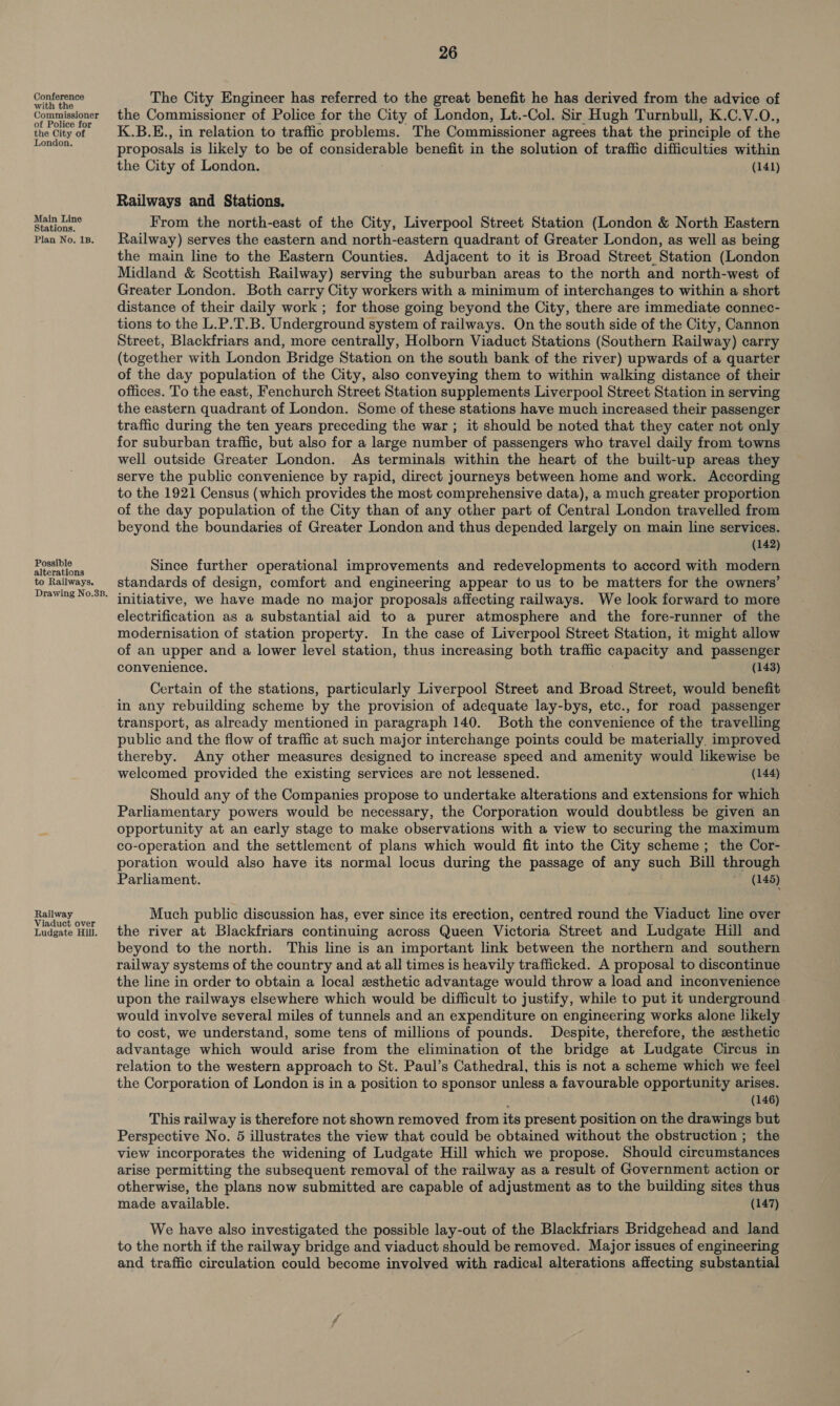 Conference with the Commissioner of Police for the City of London. Main Line Stations. Plan No. 1B. Possible alterations to Railways. Railway Viaduct over Ludgate Hill. 26 The City Engineer has referred to the great benefit he has derived from the advice of the Commissioner of Police for the City of London, Lt.-Col. Sir Hugh Turnbull, K.C.V.O., K.B.E., in relation to traffic problems. The Commissioner agrees that the principle of the proposals is likely to be of considerable benefit in the solution of traffic difficulties within the City of London. (141) Railways and Stations. From the north-east of the City, Liverpool Street Station (London &amp; North Eastern Railway) serves the eastern and north-eastern quadrant of Greater London, as well as being the main line to the Eastern Counties. Adjacent to it is Broad Street_ Station (London Midland &amp; Scottish Railway) serving the suburban areas to the north and north-west of Greater London. Both carry City workers with a minimum of interchanges to within a short distance of their daily work ; for those going beyond the City, there are immediate connec- tions to the L.P.T.B. Underground system of railways. On the south side of the City, Cannon Street, Blackfriars and, more centrally, Holborn Viaduct Stations (Southern Railway) carry (together with London Bridge Station on the south bank of the river) upwards of a quarter of the day population of the City, also conveying them to within walking distance of their offices. To the east, Fenchurch Street Station supplements Liverpool Street Station in serving the eastern quadrant of London. Some of these stations have much increased their passenger traffic during the ten years preceding the war ; it should be noted that they cater not only for suburban traffic, but also for a large number of passengers who travel daily from towns well outside Greater London. As terminals within the heart of the built-up areas they serve the public convenience by rapid, direct journeys between home and work. According to the 1921 Census (which provides the most comprehensive data), a much greater proportion of the day population of the City than of any other part of Central London travelled from beyond the boundaries of Greater London and thus depended largely on main line services. (142) Since further operational improvements and redevelopments to accord with modern standards of design, comfort and engineering appear to us to be matters for the owners’ initiative, we have made no major proposals affecting railways. We look forward to more electrification as a substantial aid to a purer atmosphere and the fore-runner of the modernisation of station property. In the case of Liverpool Street Station, it might allow of an upper and a lower level station, thus increasing both traffic capacity and passenger convenience. (143) Certain of the stations, particularly Liverpool Street and Broad Street, would benefit in any rebuilding scheme by the provision of adequate lay-bys, etc., for road passenger transport, as already mentioned in paragraph 140. Both the convenience of the travelling public and the flow of traffic at such major interchange points could be materially. improved thereby. Any other measures designed to increase speed and amenity would likewise be welcomed provided the existing services are not lessened. (144) Should any of the Companies propose to undertake alterations and extensions for which Parliamentary powers would be necessary, the Corporation would doubtless be given an opportunity at an early stage to make observations with a view to securing the maximum co-operation and the settlement of plans which would fit into the City scheme; the Cor- poration would also have its normal locus during the passage of any such Bill through Parliament. (145) Much public discussion has, ever since its erection, centred round the Viaduct line over the river at Blackfriars continuing across Queen Victoria Street and Ludgate Hill and beyond to the north. This line is an important link between the northern and southern railway systems of the country and at all times is heavily trafficked. A proposal to discontinue the line in order to obtain a local esthetic advantage would throw a load and inconvenience upon the railways elsewhere which would be difficult to justify, while to put it underground would involve several miles of tunnels and an expenditure on engineering works alone likely to cost, we understand, some tens of millions of pounds. Despite, therefore, the zsthetic advantage which would arise from the elimination of the bridge at Ludgate Circus in relation to the western approach to St. Paul’s Cathedral, this is not a scheme which we feel the Corporation of London is in a position to sponsor unless a favourable opportunity arises. (146) This railway is therefore not shown removed from its present position on the drawings but Perspective No. 5 illustrates the view that could be obtained without the obstruction ; the view incorporates the widening of Ludgate Hill which we propose. Should circumstances arise permitting the subsequent removal of the railway as a result of Government action or otherwise, the plans now submitted are capable of adjustment as to the building sites thus made available. (147) We have also investigated the possible lay-out of the Blackfriars Bridgehead and land to the north if the railway bridge and viaduct should be removed. Major issues of engineering and traffic circulation could become involved with radical alterations affecting substantial