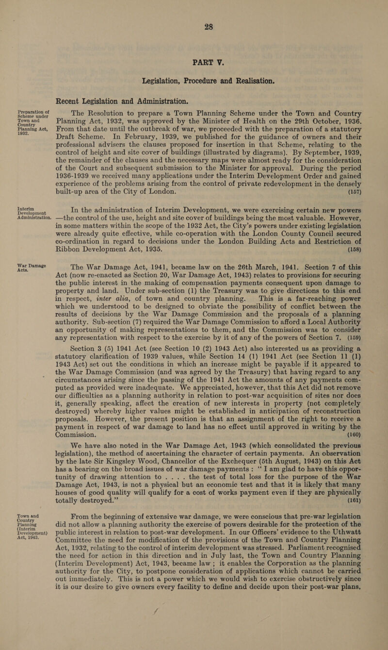 Preparation of Scheme under Town and Country Planning Act, 1932, Interim Development Administration. War Damage Acts. Town and Country Planning (Interim Development) Act, 19438, 28 PART V. Legislation, Procedure and Realisation. Recent Legislation and Administration. The Resolution to prepare a Town Planning Scheme under the Town and Country Planning Act, 1932, was approved by the Minister of Health on the 29th October, 1936. From that date until the outbreak of war, we proceeded with the preparation of a statutory Draft Scheme. In February, 1939, we published for the guidance of owners and their professional advisers the clauses proposed for insertion in that Scheme, relating to the control of height and site cover of buildings (illustrated by diagrams). By September, 1939, the remainder of the clauses and the necessary maps were almost ready for the consideration of the Court and subsequent submission to the Minister for approval. During the period 1936-1939 we received many applications under the Interim Development Order and gained experience of the problems arising from the control of private redevelopment in the densely built-up area of the City of London. (157) In the administration of Interim Development, we were exercising certain new powers —the control of the use, height and site cover of buildings being the most valuable. However, in some matters within the scope of the 1932 Act, the City’s powers under existing legislation were already quite effective, while co-operation with the London County Council secured co-ordination in regard to decisions under the London Building Acts and Restriction of Ribbon Development Act, 1935. (158) The War Damage Act, 1941, became law on the 26th March, 1941. Section 7 of this Act (now re-enacted as Section 20, War Damage Act, 1943) relates to provisions for securing the public interest in the making of compensation payments consequent upon damage to property and land. Under sub-section (1) the Treasury was to give directions to this end in respect, inter alia, of town and country planning. This is a far-reaching power which we understood to be designed to obviate the possibility of conflict between the results of decisions by the War Damage Commission and the proposals of a planning authority. Sub-section (7) required the War Damage Commission to afford a Local Authority an opportunity of making representations to them, and the Commission was to consider any representation with respect to the exercise by it of any of the powers of Section 7. (159) Section 3 (5) 1941 Act (see Section 10 (2) 1943 Act) also interested us as providing a statutory clarification of 1939 values, while Section 14 (1) 1941 Act (see Section 11 (1) 1943 Act) set out the conditions in which an increase might be payable if it appeared to the War Damage Commission (and was agreed by the Treasury) that having regard to any circumstances arising since the passing of the 1941 Act the amounts of any payments com- puted as provided were inadequate. We appreciated, however, that this Act did not remove our difficulties as a planning authority in relation to post-war acquisition of sites nor does it, generally speaking, affect the creation of new interests in property (not completely destroyed) whereby higher values might be established in anticipation of reconstruction proposals. However, the present position is that an assignment of the right to receive a payment in respect of war damage to land has no effect until approved in writing by the Commission. , (160) We have also noted in the War Damage Act, 1943 (which consolidated the previous legislation), the method of ascertaining the character of certain payments. An observation by the late Sir Kingsley Wood, Chancellor of the Exchequer (5th August, 1943) on this Act has a bearing on the broad issues of war damage payments: “‘ I am glad to have this oppor- tunity of drawing attention to .... the test of total loss for the purpose of the War Damage Act, 1943, is not a physical but an economic test and that it is likely that many houses of good quality will qualify for a cost of works payment even if they are physically totally destroyed.” (161) From the beginning of extensive war damage, we were conscious that pre-war legislation did not allow a planning authority the exercise of powers desirable for the protection of the public interest in relation to post-war development. In our Officers’ evidence to the Uthwatt Committee the need for modification of the provisions of the Town and Country Planning Act, 1932, relating to the control of interim development was stressed. Parliament recognised the need for action in this direction and in July last, the Town and Country Planning (Interim Development) Act, 1943, became law ; it enables the Corporation as the planning authority for the City, to postpone consideration of applications which cannot be carried out immediately. This is not a power which we would wish to exercise obstructively since it is our desire to give owners every facility to define and decide upon their post-war plans,