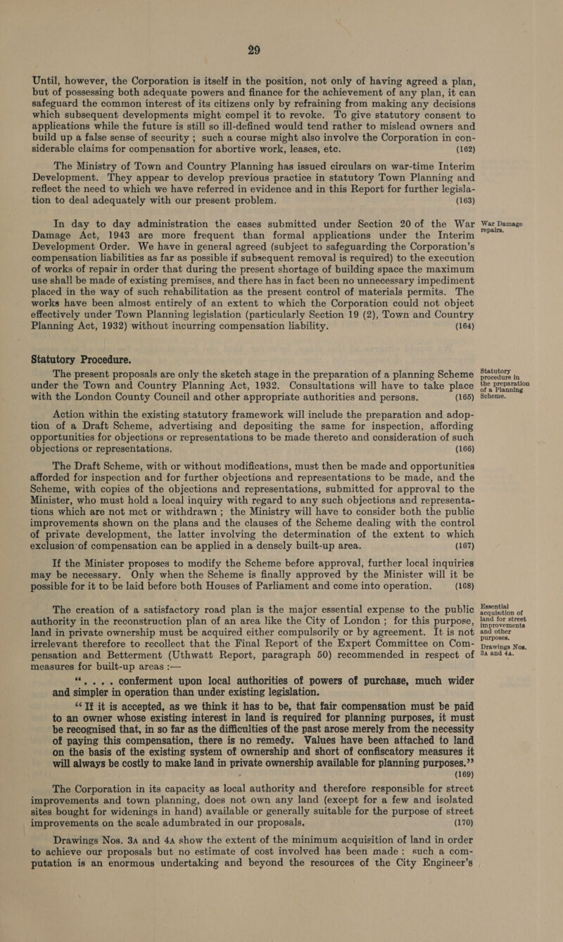 Until, however, the Corporation is itself in the position, not only of having agreed a plan, but of possessing both adequate powers and finance for the achievement of any plan, it can safeguard the common interest of its citizens only by refraining from making any decisions which subsequent developments might compel it to revoke. To give statutory consent to applications while the future is still so ill-defined would tend rather to mislead owners and build up a false sense of security ; such a course might also involve the Corporation in con- siderable claims for compensation for abortive work, leases, etc. (162) The Ministry of Town and Country Planning has issued circulars on war-time Interim Development. They appear to develop previous practice in statutory Town Planning and reflect the need to which we have referred in evidence and in this Report for further legisla- tion to deal adequately with our present problem. (163) In day to day administration the cases submitted under Section 20 of the War Damage Act, 1943 are more frequent than formal applications under the Interim Development Order. We have in general agreed (subject to safeguarding the Corporation’s compensation liabilities as far as possible if subsequent removal is required) to the execution of works of repair in order that during the present shortage of building space the maximum use shall be made of existing premises, and there has in fact been no unnecessary impediment placed in the way of such rehabilitation as the present control of materials permits. The works have been almost entirely of an extent to which the Corporation could not object effectively under Town Planning legislation (particularly Section 19 (2), Town and Country Planning Act, 1932) without incurring compensation liability. (164) Statutory Procedure. The present proposals are only the sketch stage in the preparation of a planning Scheme under the Town and Country Planning Act, 1932. Consultations will have to take place with the London County Council and other appropriate authorities and persons. (165) Action within the existing statutory framework will include the preparation and adop- tion of a Draft Scheme, advertising and depositing the same for inspection, affording opportunities for objections or representations to be made thereto and consideration of such objections or representations. (166) The Draft Scheme, with or without modifications, must then be made and opportunities afforded for inspection and for further objections and representations to be made, and the Scheme, with copies of the objections and representations, submitted for approval to the Minister, who must hold a local inquiry with regard to any such objections and representa- tions which are not met or withdrawn ; the Ministry will have to consider both the public improvements shown on the plans and the clauses of the Scheme dealing with the control of private development, the latter involving the determination of the extent to which exclusion of compensation can be applied in a densely built-up area. (167) If the Minister proposes to modify the Scheme before approval, further local inquiries may be necessary. Only when the Scheme is finally approved by the Minister will it be possible for it to be laid before both Houses of Parliament and come into operation. (168) The creation of a satisfactory road plan is the major essential expense to the public authority in the reconstruction plan of an area like the City of London ; for this purpose, land in private ownership must be acquired either compulsorily or by agreement. It is not irrelevant therefore to recollect that the Final Report of the Expert Committee on Com- pensation and Betterment (Uthwatt Report, paragraph 50) recommended in respect of measures for built-up areas :— “«. ... conferment upon local authorities of powers of purchase, much wider and simpler in operation than under existing legislation. ‘¢ If it is accepted, as we think it has to be, that fair compensation must be paid to an owner whose existing interest in land is required for planning purposes, it must be recognised that, in so far as the difficulties of the past arose merely from the necessity of paying this compensation, there is no remedy. Values have been attached to land on the basis of the existing system of ownership and short of confiscatory measures it will always be costly to make land in iow ownership available for planning purposes.”? (169) The Corporation in its capacity as local authority and AW fees responsible for street improvements and town planning, does not own any land (except for a few and isolated sites bought for widenings in hand) available or generally suitable for the purpose of street improvements on the scale adumbrated in our proposals, (170) Drawings Nos. 3a and 4a show the extent of the minimum acquisition of land in order to achieve our proposals but no estimate of cost involved has been made: such a com- putation is an enormous undertaking and beyond the resources of the City Engineer’s War Damage repairs. Statutory procedure in the preparation of a Planning Scheme. Essential acquisition of land for street improvements and other purposes, Drawings Nos. 3A and 44.