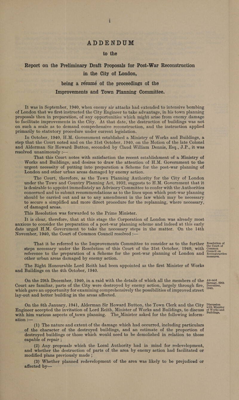 ADDENDUM to the Report on the Preliminary Draft Proposals for Post-War Reconstruction in the City of London, being a résumé of the proceedings of the Improvements and Town Planning Committee. It was in September, 1940, when enemy air attacks had extended to intensive bombing of London that we first instructed the City Engineer to take advantage, in his town planning proposals then in preparation, of any opportunities which might arise from enemy damage to facilitate improvements in the City. At that date, the destruction of buildings was not on such a scale as to demand comprehensive reconstruction, and the instruction applied primarily to statutory procedure under current legislation. In October, 1940, H.M. Government established a Ministry of Works and Buildings, a step that the Court noted and on the 31st October, 1940, on the Motion of the late Colonel and Alderman Sir Howard Button, seconded by Claud William Dennis, Esq., J.P., it was resolved unanimously :— That this Court notes with satisfaction the recent establishment of a Ministry of Works and Buildings, and desires to draw the attention of H.M. Government to the urgent necessity of putting into preparation a Scheme for the post-war planning of London and other urban areas damaged by enemy action. The Court, therefore, as the Town Planning Authority for the City of London under the Town and Country Planning Act, 1932, suggests to H.M. Government that it is desirable to appoint immediately an Advisory Committee to confer with the Authorities concerned and to submit recommendations as to the lines upon which post-war planning should be carried out and as to any amendment in the law which may be necessary to secure a simplified and more direct procedure for the replanning, where necessary, of damaged areas. This Resolution was forwarded to the Prime Minister. It is clear, therefore, that at this stage the Corporation of London was already most anxious to consider the preparation of a post-war planning scheme and indeed at this early date urged H.M. Government to take the necessary steps in the matter. On the 14th November, 1940, the Court of Common Council resolved :— That it be referred to the Improvements Committee to consider as to the further steps necessary under the Resolution of this Court of the 31st October, 1940, with reference to the preparation of a Scheme for the post-war planning of London and other urban areas damaged by enemy action. The Right Honourable Lord Reith had been appointed as the first Minister of Works and Buildings on the 4th October, 1940. On the 29th December, 1940, in a raid with the details of which all the members of the Court are familiar, parts of the City were destroyed by enemy action, largely through fire, which gave an opportunity for examining comprehensively the possibilities of improved street lay-out and better building in the areas affected. On the 8th January, 1941, Alderman Sir Howard Button, the Town Clerk and the City Engineer accepted the invitation of Lord Reith, Minister of Works and Buildings, to discuss with him various aspects of,town planning. The,Minister asked for the following inform- ation :— (1) The nature and extent of the damage which had occurred, including particulars of the character of the destroyed buildings, and an estimate of the proportion of destroyed buildings or those which would need to be demolished in relation to those capable of repair ; (2) Any proposals which the Local Authority had in mind for redevelopment, and whether the destruction of parts of the area by enemy action had facilitated or modified plans previously made ; (3) Whether planned redevelopment of the area was likely to be prejudiced or affected by— Resolution of the Court of Common Council on Reconstruction measures. Air-raid damage, 29th December, 1940, Discussion with Minister of Works and Buildings.