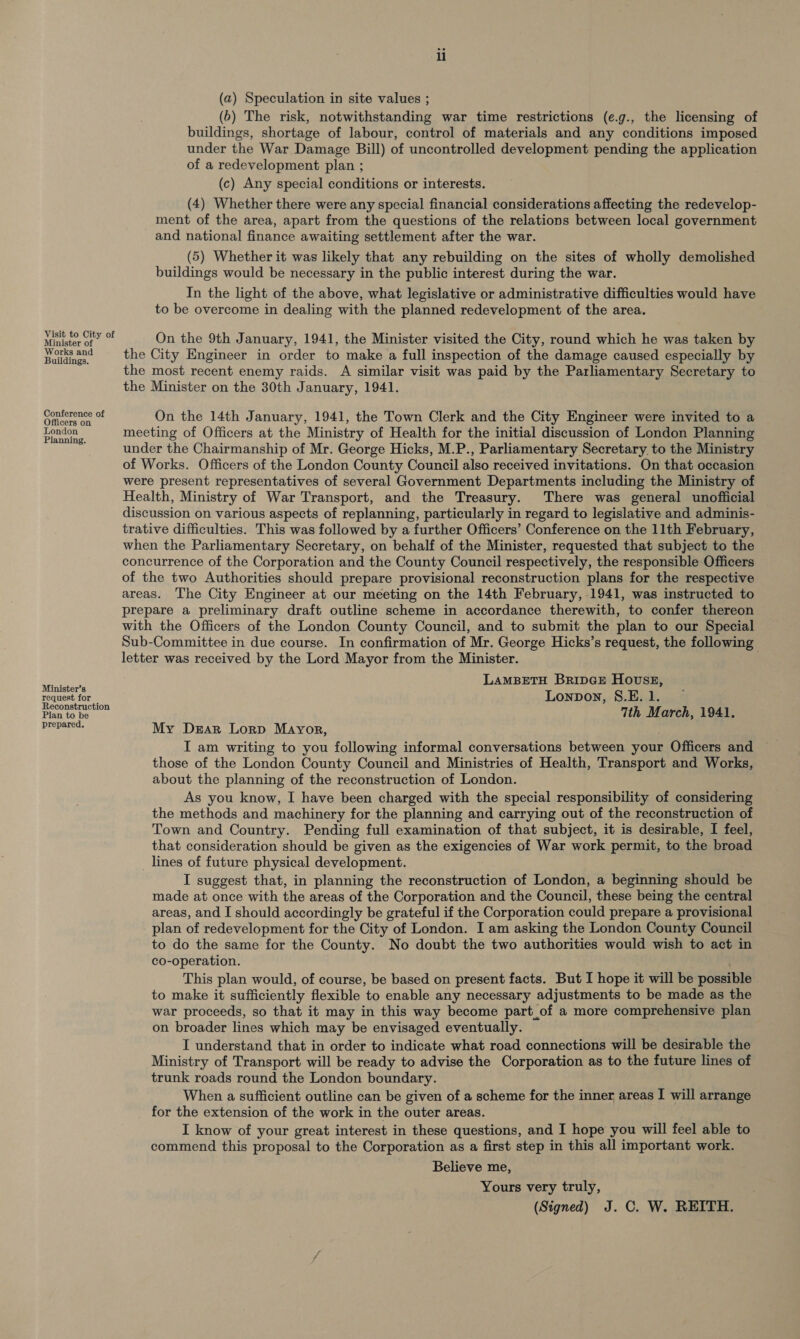 Visit to City of Minister of Works and Buildings. Conference of Officers on London Planning. Minister’s request for Reconstruction Plan to be prepared. li (a) Speculation in site values ; (6) The risk, notwithstanding war time restrictions (e.g., the licensing of buildings, shortage of labour, control of materials and any conditions imposed under the War Damage Bill) of uncontrolled development pending the application of a redevelopment plan ; (c) Any special conditions or interests. (4) Whether there were any special financial considerations affecting the redevelop- ment of the area, apart from the questions of the relations between local government and national finance awaiting settlement after the war. (5) Whether it was likely that any rebuilding on the sites of wholly demolished buildings would be necessary in the public interest during the war. In the light of the above, what legislative or administrative difficulties would have to be overcome in dealing with the planned redevelopment of the area. On the 9th January, 1941, the Minister visited the City, round which he was taken by the City Engineer in order to make a full inspection of the damage caused especially by the most recent enemy raids. A similar visit was paid by the Parliamentary Secretary to the Minister on the 30th January, 1941. On the 14th January, 1941, the Town Clerk and the City Engineer were invited to a meeting of Officers at the Ministry of Health for the initial discussion of London Planning under the Chairmanship of Mr. George Hicks, M.P., Parliamentary Secretary. to the Ministry of Works. Officers of the London County Council also received invitations. On that occasion were present representatives of several Government Departments including the Ministry of Health, Ministry of War Transport, and the Treasury. There was general unofficial discussion on various aspects of replanning, particularly in regard to legislative and adminis- trative difficulties. This was followed by a further Officers’ Conference on the 11th February, when the Parliamentary Secretary, on behalf of the Minister, requested that subject to the concurrence of the Corporation and the County Council respectively, the responsible Officers of the two Authorities should prepare provisional reconstruction plans for the respective areas. The City Engineer at our meeting on the 14th February, 1941, was instructed to prepare a preliminary draft outline scheme in accordance therewith, to confer thereon with the Officers of the London County Council, and to submit the plan to our Special Sub-Committee in due course. In confirmation of Mr. George Hicks’s request, the following letter was received by the Lord Mayor from the Minister. | LAMBETH BRIDGE Hovsz, Lonpovy, S.E. 1. 7th March, 1941. My Drar Lorp Mayor, I am writing to you following informal conversations between your Officers and those of the London County Council and Ministries of Health, Transport and Works, about the planning of the reconstruction of London. As you know, I have been charged with the special responsibility of considering the methods and machinery for the planning and carrying out of the reconstruction of Town and Country. Pending full examination of that subject, it is desirable, I feel, that consideration should be given as the exigencies of War work permit, to the broad _ lines of future physical development. I suggest that, in planning the reconstruction of London, a beginning should be made at once with the areas of the Corporation and the Council, these being the central areas, and I should accordingly be grateful if the Corporation could prepare a provisional plan of redevelopment for the City of London. I am asking the London County Council to do the same for the County. No doubt the two authorities would wish to act in co-operation. This plan would, of course, be based on present facts. But I hope it will be possible to make it sufficiently flexible to enable any necessary adjustments to be made as the war proceeds, so that it may in this way become part_of a more comprehensive plan on broader lines which may be envisaged eventually. I understand that in order to indicate what road connections will be desirable the Ministry of Transport will be ready to advise the Corporation as to the future lines of trunk roads round the London boundary. When a sufficient outline can be given of a scheme for the inner areas I will arrange for the extension of the work in the outer areas. I know of your great interest in these questions, and I hope you will feel able to commend this proposal to the Corporation as a first step in this all important work. Believe me, Yours very truly, (Signed) J. C. W. REITH.