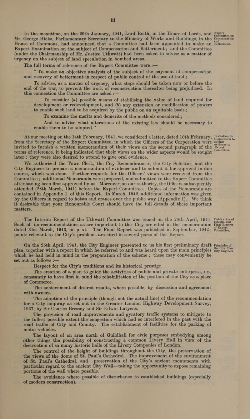 In the meantime, on the 29th January, 1941, Lord Reith, in the House of Lords, and Mr. George Hicks, Parliamentary Secretary to the Ministry of Works and Buildings, in the House of Commons, had announced that a Committee had been appointed to make an Expert Examination on the subject of Compensation and Betterment ; and the Committee (under the Chairmanship of Mr. Justice Uthwatt) had been asked to advise as a matter of urgency on the subject of land speculation in bombed areas. The full terms of reference of the Expert Committee were :— “To make an objective analysis of the subject of the payment of compensation and recovery of betterment in respect of public control of the use of land ; To advise, as a matter of urgency, what steps should be taken now or before the end of the war, to prevent the work of reconstruction thereafter being prejudiced. In this connection the Committee are asked :— To consider (a) possible means of stabilising the value of land required for development or redevelopment, and (6) any extension or modification of powers to enable such land to be acquired by the public on an equitable basis ; To examine the merits and demerits of the methods considered ; And to advise what alterations of the existing law should be necessary to enable them to be adopted.”’ At our meeting on the 14th February, 1941, we considered a letter, dated 10th February, from the Secretary of the Expert Committee, in which the Officers of the Corporation were invited to furnish a written memorandum of their views on the second paragraph of the terms of reference, it being indicated that their views on the wider aspects would be sought later ; they were also desired to attend to give oral evidence. We authorized the Town Clerk, the City Remembrancer, the City Solicitor, and the City Engineer to prepare a memorandum of evidence and to submit it for approval in due course, which was done. Further requests for the Officers’ views were received from the Committee ; additional Memoranda were prepared, and submitted to the Expert Committee after having been first approved by us. Moreover, on our authority, the Officers subsequently attended (28th March, 1941) before the Expert Committee. Copies of the Memoranda are contained in Appendix I. of this Report. In March, 1942, additional information was given by the Officers in regard to hoists and cranes over the public way (Appendix I). We think it desirable that your Honourable Court should have the full details of these important matters. The Interim Report of the Uthwatt Committee was issued on the 25th April, 1941. Such of its recommendations as are important to the City are cited in the memorandum dated 3lst March, 1943, on p.xi. The Final Report was published in September, 1942 ; points relevant to the City’s problems are cited in several parts of this Report. On the 25th April, 1941, the City Engineer presented to us his first preliminary draft plan, together with a report in which he referred to and was heard upon the main principles which he had held in mind in the preparation of the scheme ; these may conveniently be set out as follows :— Respect for the City’s traditions and its historical prestige. The creation of a plan to guide the activities of public and private enterprise, 1.e., constantly to have first in mind the rehabilitation of the position of the City as a place of Commerce. . The achievement of desired results, where possible, by discussion and agreement with owners. The adoption of the principle (though not the actual line) of the recommendation for a City loopway as set, out in the Greater London Highway Development Survey, 1937, by Sir Charles Bressey and Sir Edwin Lutyens. The provision of road improvements and gyratory traffic systems to onthe to - the fullest: possible extent the congestion which had so interfered in the past with the road traffic of City and County. The establishment of facilities for the parking of motor vehicles. The layout of an area north of Guildhall for civic purposes embodying among other things the possibility of constructing a common Livery Hall in view of the destruction of so many historic halls of the Livery Companies of London. The control of the height of buildings throughout the City, the preservation of the views of the dome of St. Paul’s Cathedral. The improvement of the environment of St. Paul’s Cathedral, and preservation of the City’s ancient monuments with particular regard to the ancient City Wall—taking the opportunity to expose remaining portions of the wall where possible. The avoidance where possible of disturbance to established gia (especially of modern construction). Expert Committee on Compensation nd Betterment. Invitation to Corporation to submit evidence to Expert Committee. Publication of Interim and Final Reports of Expert Committee. Principles of the City Plan : City Engineer.