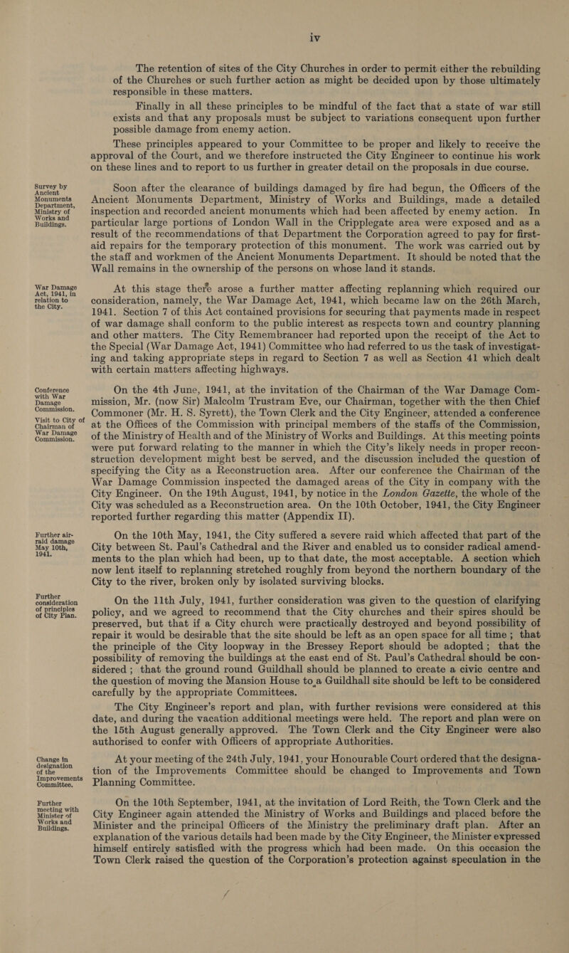 Survey by Ancient Monuments Department, Ministry of Works and Buildings. War Damage Act, 1941, in relation to the City. Conference with War Damage Commission. Visit to City of Chairman of War Damage Commission. Further air- raid damage May 10th, 1941. Further consideration of principles of City Plan. Change in designation of the Improvements Committee. ‘urther meeting with Minister of Works and Buildings. iv The retention of sites of the City Churches in order to permit either the rebuilding of the Churches or such further action as might be decided upon by those ultimately responsible in these matters. Finally in all these principles to be mindful of the fact that a state of war still exists and that any proposals must be subject to variations consequent upon further possible damage from enemy action. These principles appeared to your Committee to be proper and likely to receive the approval of the Court, and we therefore instructed the City Engineer to continue his work on these lines and to report to us further in greater detail on the proposals in due course. Soon after the clearance of buildings damaged by fire had begun, the Officers of the Ancient Monuments Department, Ministry of Works and Buildings, made a detailed inspection and recorded ancient monuments which had been affected by enemy action. In particular large portions of London Wall in the Cripplegate area were exposed and as a result of the recommendations of that Department the Corporation agreed to pay for first- aid repairs for the temporary protection of this monument. The work was carried out by the staff and workmen of the Ancient Monuments Department. It should be noted that the Wall remains in the ownership of the persons on whose land it stands. At this stage there arose a further matter affecting replanning which required our consideration, namely, the War Damage Act, 1941, which became law on the 26th March, 1941. Section 7 of this Act contained provisions for securing that payments made in respect of war damage shall conform to the public interest as respects town and country planning and other matters. The City Remembrancer had reported upon the receipt of the Act to the Special (War Damage Act, 1941) Committee who had referred to us the task of investigat- ing and taking appropriate steps in regard to Section 7 as well as Section 41 which dealt with certain matters affecting highways. On the 4th June, 1941, at the invitation of the Chairman of the War Damage Com- mission, Mr. (now Sir) Malcolm Trustram Eve, our Chairman, together with the then Chief Commoner (Mr. H. 8. Syrett), the Town Clerk and the City Engineer, attended a conference at the Offices of the Commission with principal members of the staffs of the Commission, of the Ministry of Health and of the Ministry of Works and Buildings. At this meeting points were put forward relating to the manner in which the City’s likely needs in proper recon- struction development might best be served, and the discussion included the question of specifying the City as a Reconstruction area. After our conference the Chairman of the War Damage Commission inspected the damaged areas of the City in company with the City Engineer. On the 19th August, 1941, by notice in the London Gazette, the whole of the City was scheduled as a Reconstruction area. On the 10th October, 1941, the eh Engineer reported further regarding this matter (Appendix IJ). On the 10th May, 1941, the City suffered a severe raid which affected that part of the City between St. Paul’s Cathedral and the River and enabled us to consider radical amend- ments to the plan which had been, up to that date, the most acceptable. A section which now lent itself to replanning stretched roughly from beyond the northern boundary of the City to the river, broken only by isolated surviving blocks. On the 11th July, 1941, further consideration was given to the question of clarifying policy, and we agreed to recommend that the City churches and their spires should be preserved, but that if a City church were practically destroyed and beyond possibility of repair it would be desirable that the site should be left as an open space for all time ; that the principle of the City loopway in the Bressey Report should be adopted; that the possibility of removing the buildings at the east end of St. Paul’s Cathedral should be con- sidered ; that the ground round Guildhall should be planned to create a civic centre and the question of moving the Mansion House to a Guildhall site should be left to be considered carefully by the appropriate Committees. The City Engineer’s report and plan, with further revisions were considered at this date, and during the vacation additional meetings were held. The report and plan were on the 15th August generally approved. The Town Clerk and the City Engineer were also authorised to confer with Officers of appropriate Authorities. At your meeting of the 24th July, 1941, your Honourable Court ordered that the designa- tion of the Improvements Committee should be changed to Ape ae aoe and Town Planning Committee. On the 10th September, 1941, at the invitation of Lord Reith, the Town Clerk and the City Engineer again attended the Ministry of Works and Buildings and placed before the Minister and the principal Officers of the Ministry the preliminary draft plan. After an explanation of the various details had been made by the City Engineer, the Minister expressed himself entirely satisfied with the progress which had been made. On this occasion the Town Clerk raised the question of the Corporation’s protection against speculation in the