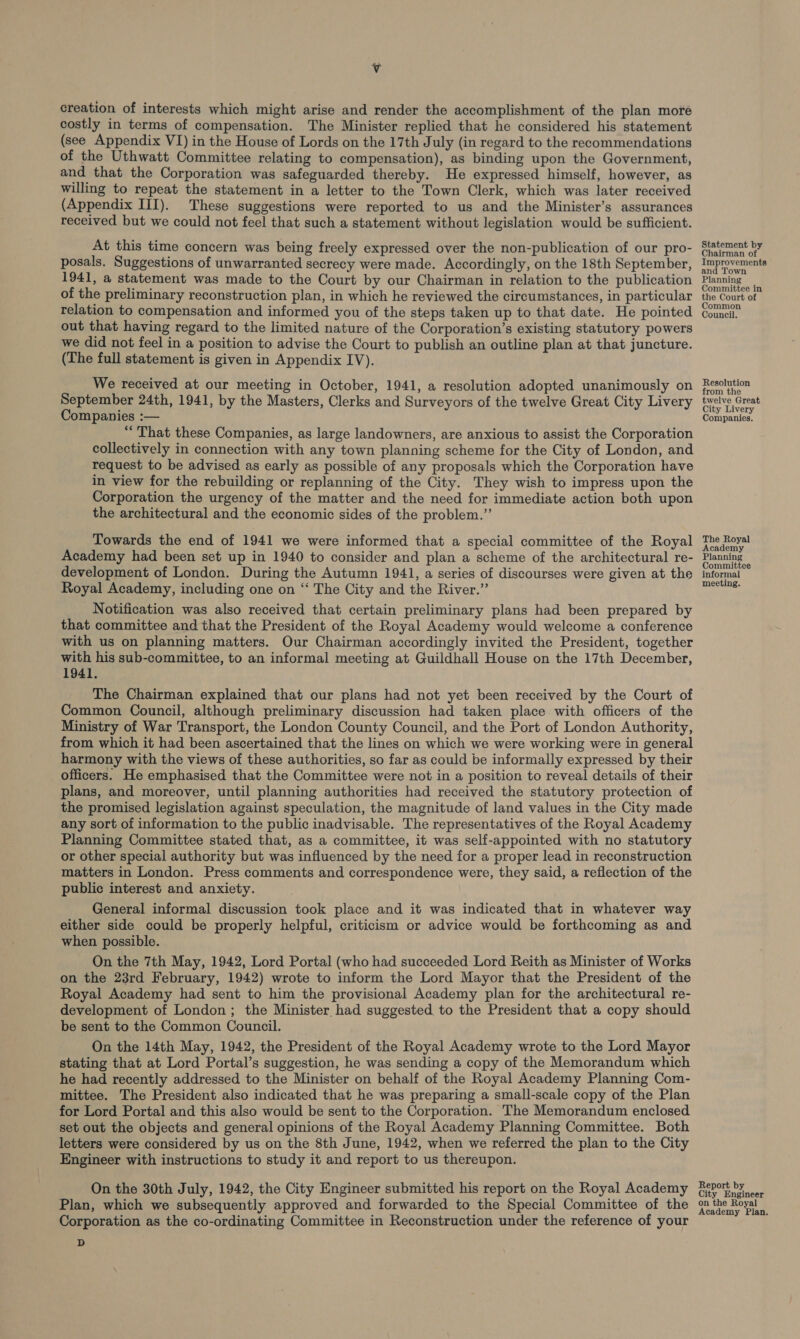 Vv creation of interests which might arise and render the accomplishment of the plan more costly in terms of compensation. The Minister replied that he considered his statement (see Appendix VI) in the House of Lords on the 17th July (in regard to the recommendations of the Uthwatt Committee relating to compensation), as binding upon the Government, and that the Corporation was safeguarded thereby. He expressed himself, however, as willing to repeat the statement in a letter to the Town Clerk, which was later received (Appendix III). These suggestions were reported to us and the Minister’s assurances received but we could not feel that such a statement without legislation would be sufficient. posals. Suggestions of unwarranted secrecy were made. Accordingly, on the 18th September, 1941, a statement was made to the Court by our Chairman in relation to the publication of the preliminary reconstruction plan, in which he reviewed the circumstances, in particular relation to compensation and informed you of the steps taken up to that date. He pointed out that having regard to the limited nature of the Corporation’s existing statutory powers we did not feel in a position to advise the Court to publish an outline plan at that juncture. (The full statement is given in Appendix IV). We received at our meeting in October, 1941, a resolution adopted unanimously on September 24th, 1941, by the Masters, Clerks and Surveyors of the twelve Great City Livery Companies :— “That these Companies, as large landowners, are anxious to assist the Corporation collectively in connection with any town planning scheme for the City of London, and request to be advised as early as possible of any proposals which the Corporation have in view for the rebuilding or replanning of the City. They wish to impress upon the Corporation the urgency of the matter and the need for immediate action both upon the architectural and the economic sides of the problem.”’ Towards the end of 1941 we were informed that a special committee of the Royal Academy had been set up in 1940 to consider and plan a scheme of the architectural re- development of London. During the Autumn 1941, a series of discourses were given at the Royal Academy, including one on “ The City and the River.” Notification was also received that certain preliminary plans had been prepared by that committee and that the President of the Royal Academy would welcome a conference with us on planning matters. Our Chairman accordingly invited the President, together with his sub-committee, to an informal meeting at Guildhall House on the 17th December, 1941. The Chairman explained that our plans had not yet been received by the Court of Common Council, although preliminary discussion had taken place with officers of the Ministry of War Transport, the London County Council, and the Port of London Authority, from which it had been ascertained that the lines on which we were working were in general harmony with the views of these authorities, so far as could be informally expressed by their officers. He emphasised that the Committee were not in a position to reveal details of their plans, and moreover, until planning authorities had received the statutory protection of the promised legislation against speculation, the magnitude of land values in the City made any sort of information to the public inadvisable. The representatives of the Royal Academy Planning Committee stated that, as a committee, it was self-appointed with no statutory or other special authority but was influenced by the need for a proper lead in reconstruction matters in London. Press comments and correspondence were, they said, a reflection of the public interest and anxiety. General informal discussion took place and it was indicated that in whatever way either side could be properly helpful, criticism or advice would be forthcoming as and when possible. On the 7th May, 1942, Lord Portal (who had succeeded Lord Reith as Minister of Works on the 23rd February, 1942) wrote to inform the Lord Mayor that the President of the Royal Academy had sent to him the provisional Academy plan for the architectural re- development of London; the Minister had suggested to the President that a copy should be sent to the Common Council. On the 14th May, 1942, the President of the Royal Academy wrote to the Lord Mayor stating that at Lord Portal’s suggestion, he was sending a copy of the Memorandum which he had recently addressed to the Minister on behalf of the Royal Academy Planning Com- mittee. The President also indicated that he was preparing a small-scale copy of the Plan for Lord Portal and this also would be sent to the Corporation. The Memorandum enclosed set out the objects and general opinions of the Royal Academy Planning Committee. Both letters were considered by us on the 8th June, 1942, when we referred the plan to the City Engineer with instructions to study it and report to us thereupon. On the 30th July, 1942, the City Engineer submitted his report on the Royal Academy Plan, which we subsequently approved and forwarded to the Special Committee of the Corporation as the co-ordinating Committee in Reconstruction under the reference of your D Statement by hairman of Improvements and Town Planning Committee in the Court of Common Council. Resolution from the twelve Great City Livery Companies. The Royal Academy Planning Committee informal meeting. Report by City Engineer on the Royal Academy Plan.