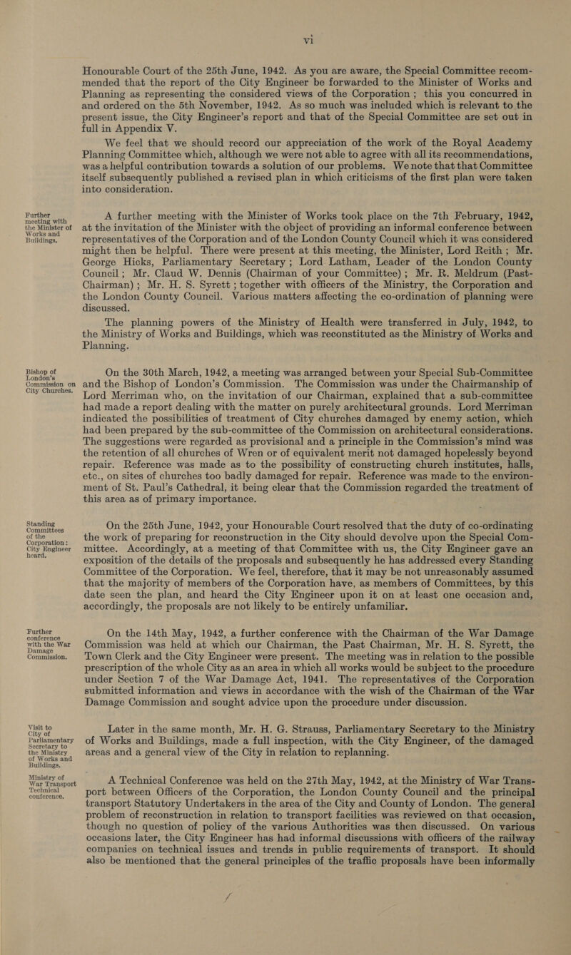 Further meeting with the Minister of Works and Buildings. Bishop of London’s Commission on City Churches. Standing Committees of the Corporation : City Engineer heard, Further conference with the War Damage Commission. Visit to City of Parliamentary Secretary to the Ministry of Works and Buildings. Ministry of War Transport Technical conference, vi Honourable Court of the 25th June, 1942. As you are aware, the Special Committee recom- mended that the report of the City Engineer be forwarded to the Minister of Works and Planning as representing the considered views of the Corporation ; this you concurred in and ordered on the 5th November, 1942. As so much was included which is relevant to the present issue, the City Engineer’s report and that of the Special Committee are set out in full in Appendix V. We feel that we should record our appreciation of the work of the Royal Academy Planning Committee which, although we were not able to agree with all its recommendations, was a helpful contribution towards a solution of our problems. We note that that Committee itself subsequently published a revised plan in which criticisms of the first plan were taken into consideration. A further meeting with the Minister of Works took place on the 7th February, 1942, at the invitation of the Minister with the object of providing an informal conference between representatives of the Corporation and of the London County Council which it was considered might then be helpful. There were present at this meeting, the Minister, Lord Reith; Mr. George Hicks, Parliamentary Secretary ; Lord Latham, Leader of the London County Council; Mr. Claud W. Dennis (Chairman of your Committee); Mr. R. Meldrum (Past- Chairman); Mr. H. S. Syrett ; together with officers of the Ministry, the Corporation and the London County Council. Various matters affecting the co-ordination of planning were discussed. The planning powers of the Ministry of Health were transferred in July, 1942, to the Ministry of Works and Buildings, which was reconstituted as the Ministry of Works and Planning. On the 30th March, 1942, a meeting was arranged between your Special Sub-Committee and the Bishop of London’s Commission. The Commission was under the Chairmanship of Lord Merriman who, on the invitation of our Chairman, explained that a sub-committee had made a report dealing with the matter on purely architectural grounds. Lord Merriman indicated the possibilities of treatment of City churches damaged by enemy action, which had been prepared by the sub-committee of the Commission on architectural considerations. The suggestions were regarded as provisional and a principle in the Commission’s mind was the retention of all churches of Wren or of equivalent merit not damaged hopelessly beyond repair. Reference was made as to the possibility of constructing church institutes, halls, etc., on sites of churches too badly damaged for repair. Reference was made to the environ- ment of St. Paul’s Cathedral, it being clear that the Commission regarded the treatment of this area as of primary importance. On the 25th June, 1942, your Honourable Court resolved that the duty of co-ordinating the work of preparing for reconstruction in the City should devolve upon the Special Com- mittee. Accordingly, at a meeting of that Committee with us, the City Engineer gave an exposition of the details of the proposals and subsequently he has addressed every Standing Committee of the Corporation. We feel, therefore, that it may be not unreasonably assumed that the majority of members of the Corporation have, as members of Committees, by this date seen the plan, and heard the City Engineer upon it on at least one occasion and, accordingly, the proposals are not likely to be entirely unfamiliar. On the 14th May, 1942, a further conference with the Chairman of the War Damage Commission was held at which our Chairman, the Past Chairman, Mr. H. S. Syrett, the Town Clerk and the City Engineer were present. The meeting was in relation to the possible prescription of the whole City as an area in which all works would be subject to the procedure under Section 7 of the War Damage Act, 1941. The representatives of the Corporation submitted information and views in accordance with the wish of the Chairman of the War Damage Commission and sought advice upon the procedure under discussion. Later in the same month, Mr. H. G. Strauss, Parliamentary Secretary to the Ministry of Works and Buildings, made a full inspection, with the City Engineer, of the damaged areas and a general view of the City in relation to replanning. A Technical Conference was held on the 27th May, 1942, at the Ministry of War Trans- port between Officers of the Corporation, the London County Council and the principal transport Statutory Undertakers in the area of the City and County of London. The general problem of reconstruction in relation to transport facilities was reviewed on that occasion, though no question of policy of the various Authorities was then discussed. On various occasions later, the City Engineer has had informal discussions with officers of the railway companies on technical issues and trends in public requirements of transport. It should also be mentioned that the general principles of the traffic proposals have been informally
