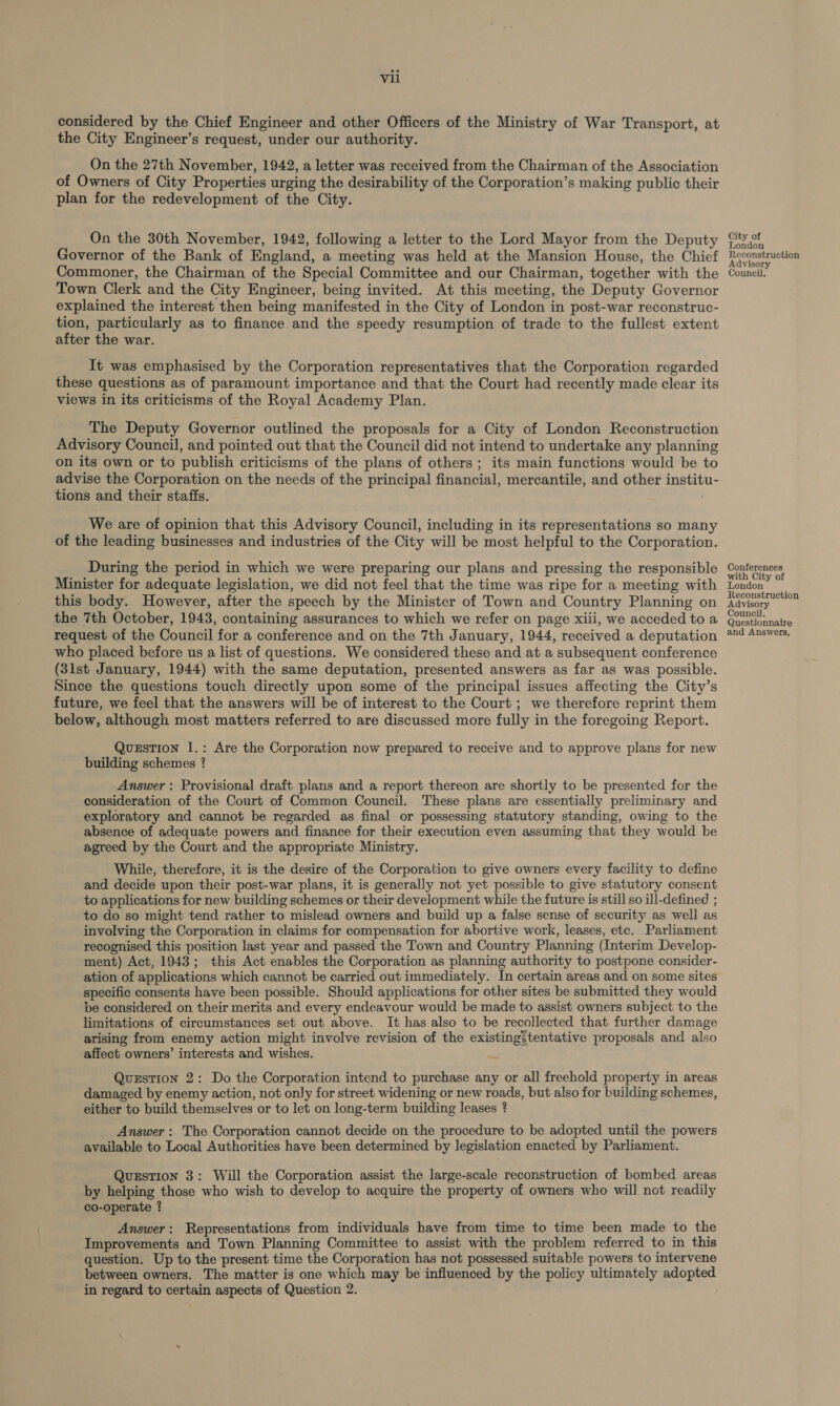considered by the Chief Engineer and other Officers of the Ministry of War Transport, at the City Engineer’s request, under our authority. On the 27th November, 1942, a letter was received from the Chairman of the Association of Owners of City Properties urging the desirability of the Corporation’s making public their plan for the redevelopment of the City. On the 30th November, 1942, following a letter to the Lord Mayor from the Deputy Governor of the Bank of England, a meeting was held at the Mansion House, the Chief Commoner, the Chairman of the Special Committee and our Chairman, together with the Town Clerk and the City Engineer, being invited. At this meeting, the Deputy Governor explained the interest then being manifested in the City of London in post-war reconstruc- tion, particularly as to finance and the speedy resumption of trade to the fullest extent after the war. It was emphasised by the Corporation representatives that the Corporation regarded these questions as of paramount importance and that the Court had recently made clear its views in its criticisms of the Royal Academy Plan. The Deputy Governor outlined the proposals for a City of London Reconstruction Advisory Council, and pointed out that the Council did not intend to undertake any planning on its own or to publish criticisms of the plans of others ; its main functions would be to advise the Corporation on the needs of the principal financial, mercantile, and other institu- tions and their staffs. . We are of opinion that this Advisory Council, including in its representations so many of the leading businesses and industries of the City will be most helpful to the Corporation. During the period in which we were preparing our plans and pressing the responsible Minister for adequate legislation, we did not feel that the time was ripe for a meeting with this body. However, after the speech by the Minister of Town and Country Planning on the 7th October, 1943, containing assurances to which we refer on page xiii, we acceded to a request of the Council for a conference and on the 7th January, 1944, received a deputation who placed before us a list of questions. We considered these and at a subsequent conference (31st January, 1944) with the same deputation, presented answers as far as was possible. Since the questions touch directly upon some of the principal issues affecting the City’s future, we feel that the answers will be of interest to the Court ; we therefore reprint them below, although most matters referred to are discussed more fully in the foregoing Report. QuzsTion 1.: Are the Corporation now prepared to receive and to approve plans for new building schemes ? Answer : Provisional draft plans and a report thereon are shortly to be presented for the consideration of the Court of Common Council. These plans are essentially preliminary and exploratory and cannot be regarded as final or possessing statutory standing, owing to the absence of adequate powers and finance for their execution even assuming that they would be agreed by the Court and the appropriate Ministry. While, therefore, it is the desire of the Corporation to give owners every facility to define and decide upon their post-war plans, it is generally not yet possible to give statutory consent to applications for new building schemes or their development while the future is still so ill-defined ; to do so might tend rather to mislead owners and build up a false sense of security as well as involving the Corporation in claims for compensation for abortive work, leases, etc. Parliament recognised this position last year and passed the Town and Country Planning (Interim Develop- ment) Act, 1943; this Act enables the Corporation as planning authority to postpone consider- ation of applications which cannot be carried out immediately. In certain areas and on some sites specific consents have been possible. Should applications for other sites be submitted they would be considered on their merits and every endeavour would be made to assist owners subject to the limitations of circumstances set out above. It has also to be recollected that further damage arising from enemy action might involve revision of the existing:tentative proposals and also affect owners’ interests and wishes. Question 2: Do the Corporation intend to purchase any or all freehold property in areas damaged by enemy action, not only for street widening or new roads, but also for building schemes, either to build themselves or to let on long-term building leases ? Answer: The Corporation cannot decide on the procedure to be adopted until the powers available to Local Authorities have been determined by legislation enacted by Parliament. Question 3: Will the Corporation assist the large-scale reconstruction of bombed areas by helping those who wish to develop to acquire the property of owners who will not readily co-operate ? Answer: Representations from individuals have from time to time been made to the Improvements and Town Planning Committee to assist with the problem referred to in this question. Up to the present time the Corporation has not possessed suitable powers to intervene between owners. The matter is one which may be influenced by the policy ultimately adopted in regard to certain aspects of Question 2. City of London Reconstruction Advisory Council. Conferences with City of London Reconstruction Advisory Council. Questionnaire and Answers,