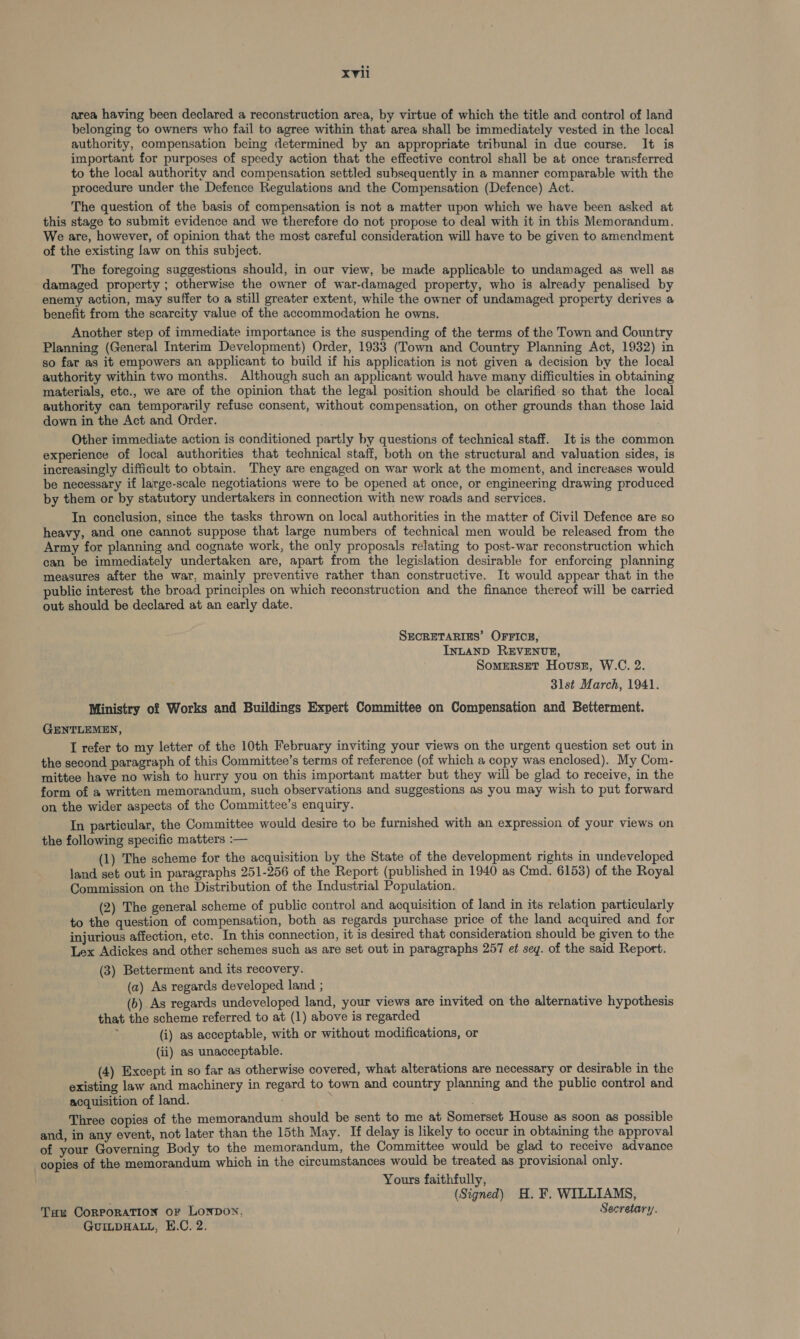 area having been declared a reconstruction area, by virtue of which the title and control of land belonging to owners who fail to agree within that area shall be immediately vested in the local authority, compensation being determined by an appropriate tribunal in due course. It is important for purposes of speedy action that the effective control shall be at once transferred to the local authority and compensation settled subsequently in a manner comparable with the procedure under the Defence Regulations and the Compensation (Defence) Act. The question of the basis of compensation is not a matter upon which we have been asked at this stage to submit evidence and we therefore do not propose to deal with it in this Memorandum. We are, however, of opinion that the most careful consideration will have to be given to amendment of the existing law on this subject. The foregoing suggestions should, in our view, be made applicable to undamaged as well as damaged property ; otherwise the owner of war-damaged property, who is already penalised by enemy action, may suffer to a still greater extent, while the owner of undamaged property derives a benefit from the scarcity value of the accommodation he owns. Another step of immediate importance is the suspending of the terms of the Town and Country Planning (General Interim Development) Order, 1933 (Town and Country Planning Act, 1932) in so far as it empowers an applicant to build if his application is not given a decision by the local authority within two months. Although such an applicant would have many difficulties in obtaining materials, etc., we are of the opinion that the legal position should be clarified.so that the local authority can temporarily refuse consent, without compensation, on other grounds than those laid down in the Act and Order. Other immediate action is conditioned partly by questions of technical staff. It is the common experience of local authorities that technical staff, both on the structural and valuation sides, is increasingly difficult to obtain. They are engaged on war work at the moment, and increases would be necessary if large-scale negotiations were to be opened at once, or engineering drawing produced by them or by statutory undertakers in connection with new roads and services. In conclusion, since the tasks thrown on local authorities in the matter of Civil Defence are so heavy, and one cannot suppose that large numbers of technical men would be released from the Army for planning and cognate work, the only proposals relating to post-war reconstruction which can be immediately undertaken are, apart from the legislation desirable for enforcing planning measures after the war, mainly preventive rather than constructive. It would appear that in the public interest the broad principles on which reconstruction and the finance thereof will be carried out should be declared at an early date. SECRETARIES’ OFFICE, INLAND REVENUE, SomERSET Hovsz, W.C. 2. 3lst March, 1941. Ministry of Works and Buildings Expert Committee on Compensation and Betterment. GENTLEMEN, I refer to my letter of the 10th February inviting your views on the urgent question set out in the second paragraph of this Committee’s terms of reference (of which a copy was enclosed). My Com- mittee have no wish to hurry you on this important matter but they will be glad to receive, in the form of a written memorandum, such observations and suggestions as you may wish to put forward on the wider aspects of the Committee’s enquiry. In particular, the Committee would desire to be furnished with an expression of your views on the following specific matters :— (1) The scheme for the acquisition by the State of the development rights in undeveloped land set out in paragraphs 251-256 of the Report (published in 1940 as Cmd. 6153) of the Royal Commission on the Distribution of the Industrial Population. (2) The general scheme of public contro! and acquisition of land in its relation particularly to the question of compensation, both as regards purchase price of the land acquired and for injurious affection, etc. In this connection, it is desired that consideration should be given to the Lex Adickes and other schemes such as are set out in paragraphs 257 et sey. of the said Report. (3) Betterment and its recovery. (a) As regards developed land ; (b) As regards undeveloped land, your views are invited on the alternative hypothesis that the scheme referred to at (1) above is regarded (i) as acceptable, with or without modifications, or (ii) as unacceptable. (4) Except in so far as otherwise covered, what alterations are necessary or desirable in the existing law and machinery in regard to town and country planning and the public control and acquisition of land. Three copies of the memorandum should be sent to me at Somerset House as soon as possible and, in any event, not later than the 15th May. If delay is likely to occur in obtaining the approval of your Governing Body to the memorandum, the Committee would be glad to receive advance copies of the memorandum which in the circumstances would be treated as provisional only. Yours faithfully, (Signed) H. ¥. WILLIAMS, Tau Corporation or LONDON. Secretary. GUILDHALL, H.C. 2.