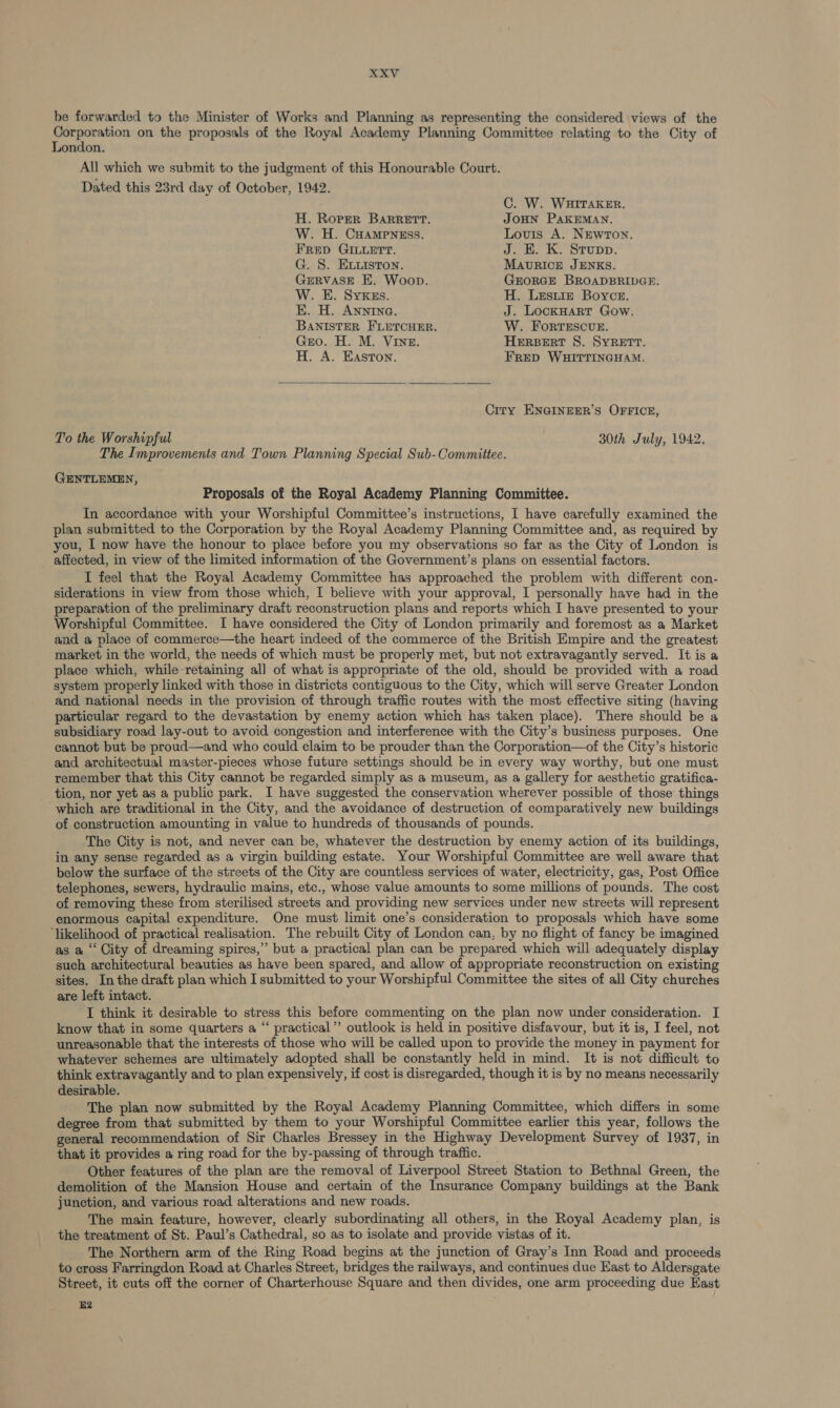 be forwarded to the Minister of Works and Planning as representing the considered views of the Corporation on the proposals of the Royal Academy Planning Committee relating to the City of London. All which we submit to the judgment of this Honourable Court. Dated this 23rd day of October, 1942. C. W. WHITAKER. H. Roper BARRETT. JOHN PAKEMAN. W. H. CHAMPNEsS. Lovis A. NewTon. Frep GILLErt. J. KE. K. Srupp. G. S. ELListon. MAURICE JENKS. GERVASE E. Woop. GEORGE BROADBRIDGE. W. E. SyYKzs. H. Lestie Boyce. EK. H. Anning. J. LockHart Gow. BANISTER FLETCHER. W. Forrescvue. Gro. H. M. Vine. HERBERT S. SYRETT. H. A. Easton. FRED WHITTINGHAM.  City ENGINEER’S OFFICE, To the Worshipful 30th July, 1942, The Improvements and Town Planning Special Sub-Committee. GENTLEMEN, Proposals of the Royal Academy Planning Committee. In accordance with your Worshipful Committee’s instructions, I have carefully examined the plan submitted to the Corporation by the Royal Academy Planning Committee and, as required by you, I now have the honour to place before you my observations so far as the City of London is _ affected, in view of the limited information of the Government’s plans on essential factors. I feel that the Royal Academy Committee has approached the problem with different con- siderations in view from those which, I believe with your approval, I personally have had in the preparation of the preliminary draft reconstruction plans and reports which I have presented to your Worshipful Committee. I have considered the City of London primarily and foremost as a Market and a place of commerce—the heart indeed of the commerce of the British Empire and the greatest market in the world, the needs of which must be properly met, but not extravagantly served. It is a place which, while retaining all of what is appropriate of the old, should be provided with a road system properly linked with those in districts contiguous to the City, which will serve Greater London and national needs in the provision of through traffic routes with the most effective siting (having particular regard to the devastation by enemy action which has taken place). There should be a subsidiary road lay-out to avoid congestion and interference with the City’s business purposes. One cannot but be proud—and who could claim to be prouder than the Corporation—of the City’s historic and architectual master-pieces whose future settings should be in every way worthy, but one must remember that this City cannot be regarded simply as a museum, as a gallery for aesthetic gratifica- tion, nor yet as a public park. I have suggested the conservation wherever possible of those things which are traditional in the City, and the avoidance of destruction of comparatively new buildings of construction amounting in value to hundreds of thousands of pounds. The City is not, and never can be, whatever the destruction by enemy action of its buildings, in any sense regarded as a virgin building estate. Your Worshipful Committee are well aware that below the surface of the streets of the City are countless services of water, electricity, gas, Post Office telephones, sewers, hydraulic mains, etc., whose value amounts to some millions of pounds. The cost of removing these from sterilised streets and providing new services under new streets will represent enormous capital expenditure. One must limit one’s consideration to proposals which have some ‘likelihood of practical realisation. The rebuilt City of London can, by no flight of fancy be imagined as a ‘‘ City of dreaming spires,” but a practical plan can be prepared which will adequately display such architectural beauties as have been spared, and allow of appropriate reconstruction on existing sites. Inthe draft plan which I submitted to your Worshipful Committee the sites of all City churches are left intact. I think it desirable to stress this before commenting on the plan now under consideration. I know that in some quarters a “‘ practical ’’ outlook is held in positive disfavour, but it is, I feel, not unreasonable that the interests of those who will be called upon to provide the money in payment for whatever schemes are ultimately adopted shall be constantly held in mind. It is not difficult to think extravagantly and to plan expensively, if cost is disregarded, though it is by no means necessarily desirable. The plan now submitted by the Royal Academy Planning Committee, which differs in some degree from that submitted by them to your Worshipful Committee earlier this year, follows the general recommendation of Sir Charles Bressey in the Highway Development Survey of 1937, in that it provides a ring road for the by-passing of through traffic. _ Other features of the plan are the removal of Liverpool Street Station to Bethnal Green, the demolition of the Mansion House and certain of the Insurance Company buildings at the Bank junction, and various road alterations and new roads. The main feature, however, clearly subordinating all others, in the Royal Academy plan, is the treatment of St. Paul’s Cathedral, so as to isolate and provide vistas of it. The Northern arm of the Ring Road begins at the junction of Gray’s Inn Road and proceeds to cross Farringdon Road at Charles Street, bridges the railways, and continues due East to Aldersgate Street, it cuts off the corner of Charterhouse Square and then divides, one arm proceeding due East E2