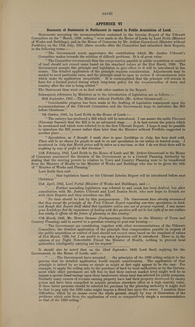 APPENDIX VI Summary of Statements in Parliament in regard to Public Acquisition of Land. Statements accepting the recommendation contained in the Interim Report of the Uthwatt Committee on the ‘‘ March, 1939, ceiling ” were made in the House of Lords by Lord Reith (Minister of Works and Buildings), and in the House of Commons by Mr. Arthur Greenwood (Minister without Portfolio) on the 17th July, 1941 (three months after the Committee had submitted their Report), in the following terms :— “The Government much appreciates the contribution which Mr. Justice Uthwatt’s Committee makes towards the solution of difficult problems. It is of great value. “The Committee recommends that the compensation payable in public acquisition or control of land should not exceed sums based on the standard values at the 3lst March, 1939. The Government accepts this principle and legislation to give effect to it will be introduced in due course. The detailed application of the principle requires consideration. Adjustments may be needed to meet particular cases, and the principle must be open to review if circumstances arise which make its application inequitable. It is contemplated that the principle will remain in force for a limited period during which long-term policy for the reconstruction of town and country after the war is being settled.” The Statement then went on to deal with other matters in the Report. Subsequent references by Ministers as to the introduction of legislation are as follows :— 30th September, 1941.—The Minister without Portfolio (Mr. Arthur Greenwood) :— ‘““ Considerable progress has been made in the drafting of legislation consequent upon the recommendations of the Uthwatt Committee and the Government hope to introduce the Bill before Christmas.” 7th October, 1941, by Lord Reith in the House of Lords :— “The embryo has produced a Bill which will be introduced. I can assure the noble Viscount (Viscount Samuel) that the Bill is in an advanced stage .... it in fact covers the points which he mentioned and which were referred to in the first Uthwatt Report. I hope it may be possible to introduce the Bill sooner rather than later than the Minister without Portfolio suggested in another place...... st ““ Speculation, as I thought I made clear to your Lordships in July, has been dealt with. There will be no chance for people to cash in on war speculation in site values in bombed areas. I mentioned in July that March prices will be taken as a maxima, so that I do not think there will be anything by way of profit in that direction.” 11th February, 1942, Lord Reith in the House of Lords and Mr. Arthur Greenwood in the House of Commons announced the decision of the Government as to a Central Planning Authority by stating that the existing powers in relation to Town and Country Planning were to be transferred from the Ministry of Health to the Minister of Works and Buildings who was to be given the title of “ Minister of Works and Planning.” Lord ele then said . . that eoninse based on the Uthwatt Interim Report will be introduced before next Christmas.” 21st April, 1942, Lord Portal (Minister of Works and Buildings), said :— ‘““... Further amending legislation was referred to and much has been drafted, but after consultation with Mr. Justice Uthwatt and Lord Justice Scott, who now hope to furnish me with their Reports and then introduce one Bill. “No time should be lost by this postponement. TJ'he Government have already announced that they accept the principle of the First Uthwatt Report regarding war-time speculation in land, and though that Report itself stated that legislative action was not at present required, I can assure your Lordships that the importance of dealing with this question will not be lost sight of as one realises how vitally it affects all the future of planning in this country.’ 17th March, 1943, Mr. Henry Strauss (Parliamentary Secretary to the Ministry of Town and Country Planning) said i in answer to a question relating to post-war housing :— “The Government are considering, together with other recommendations of the Uthwatt Committee, the detailed application of the principle that compensation payable in respect of the public acquisition or control of land should not exceed sums based on the standard of values of 3lst March, 1939, but I am unable to say when legislation will be introduced. There is, im the opinion of my Right Honourable Friend the Minister of Health, nothing to prevent local authorities intelligently carrying out his request.” It should also be noted that on the 22nd September, 1943, Lord Snell, replying for the Government, in the House of Lords, said :— ‘““ ,... The Government have accepted ... the principles of the 1939 ceiling subject to the proviso that its detailed application would require consideration. The application of that principle is indeed by no means so simple as might at first sight appear to be the case. For example, to apply the ceiling only to the purchase of land by local authorities or by the Govern- ment while other purchasers are left free to find their current market level might well be to impose a special disadvantage upon those landowners whose land was selected for public purposes. Similarly many owners of revenue earning property have had their property destroyed by enemy action and have been compelled to acquire premises elsewhere often at a high scarcity value. If these latter premises should be selected for purchase by the planning authority it might well be that to pay only the 1939 value might impose a direct loss upon the owner. I mention these difficulties, which by no means cover the whole ground, simply by way of illustration of the problems which arise from the application of even so comparatively simple a recommendation as that of the 1939 ceiling.” /