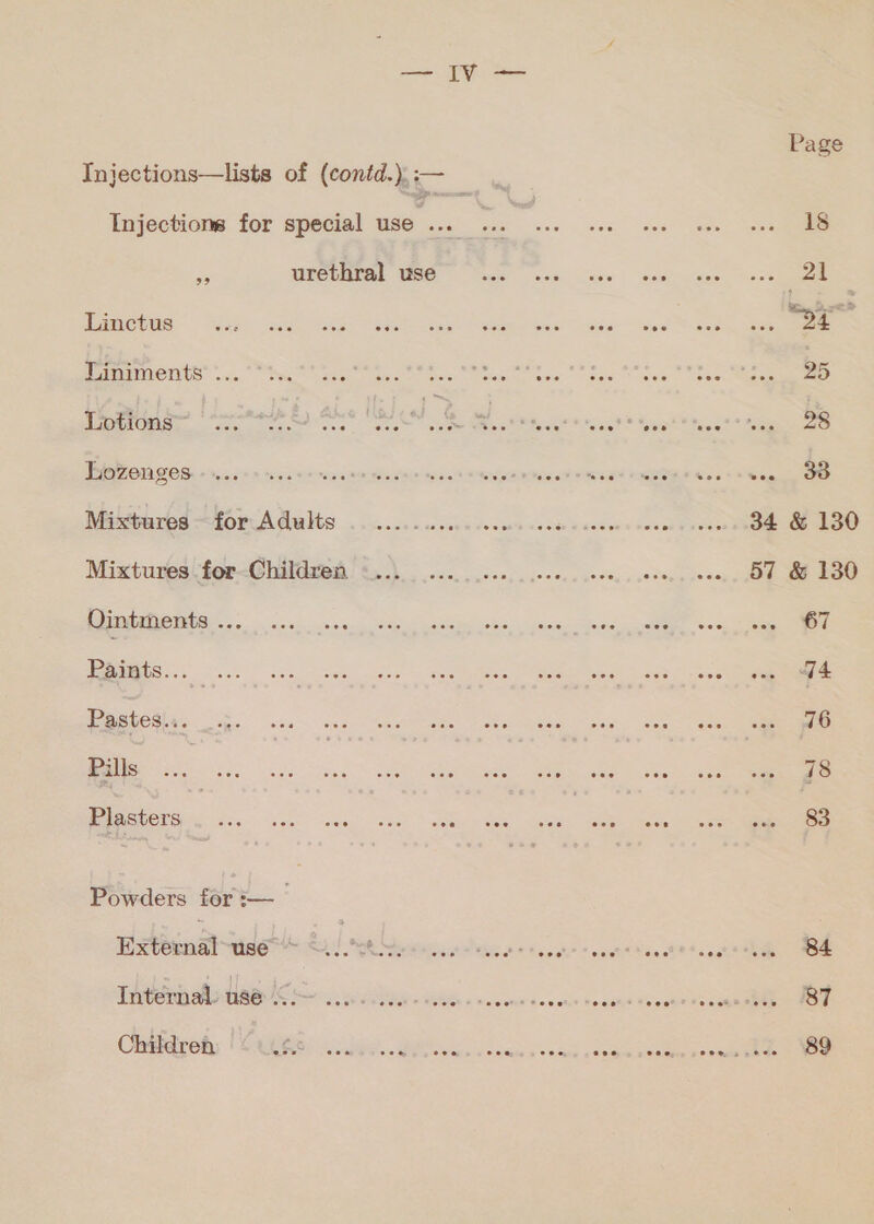 Page 18 ee 21 ١ عدا‎ ax 25 58 34 &amp; 130 57 &amp; 130 67 84 87 89 Injections—lists of (contd.), سس‎ 95 Injections for special use... ... -.. = urethral use Linctus Liniments ... Lotions “7. Lozenges. مم عق ل cece‏ لط ل ...00 .. Mixtures ~for Adults‏ Mixtures for Children Ointments ... Paints... .. Pastes... Pills Plasters . ... Powders for:—_ External-use * Internal: use Soe Children eon coe coe ere eee eee, هوه‎