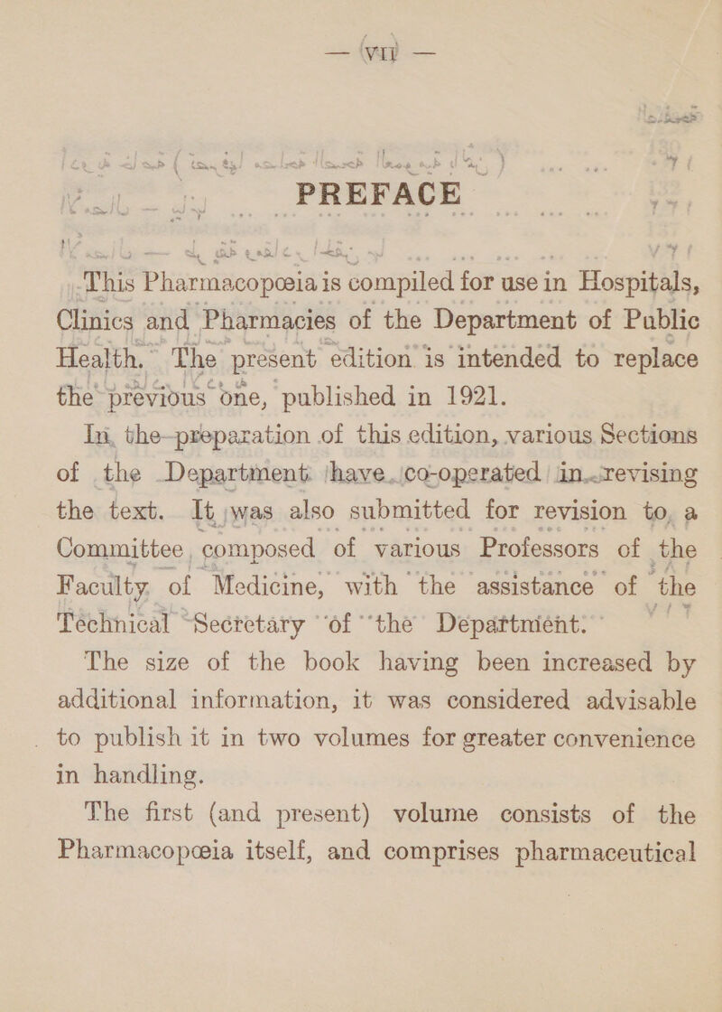 5 | 3 as 1 b 1 1 Sah 1 Sw ا‎ 6 DAT IP j 59 7 ' PREFACE This Pharmacopoaia iS compiled for use in n Hospitids, Clinics and Pharmacies of the Department of Public Health. The present ‘edition is intended to replace the previous’ one, published in 1921. In, the-preparation of this edition, various Sections of the Department: |have.\co-operated | in..revising the text. It)was also submitted for revision to, a Committee , composed of various Professors of the Faculty. of Medicine, with the assistance of “the Technical “Secretary “of ‘the Departnient: * The size of the book having been increased by additional information, it was considered advisable . to publish it in two volumes for greater convenience in handling. The first (and present) volume consists of the Pharmacopeia itself, and comprises pharmaceutical