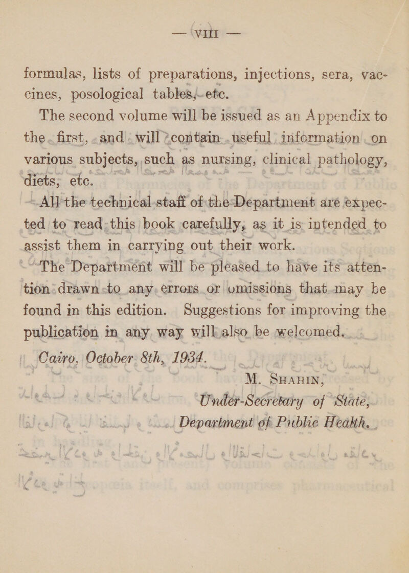 — Vie formulas, lists of preparations, injections, sera, vac- cines, posological tables, ete. The second volume will be issued as an Appendix to the. first, .and . will contain... useful information صف‎ various subjects, such as ١ nursing, clinical pathology, diets, etc. | ~All the technical-staff ofthe-Department are expec- ted to read:this book carefully, as it is: intended to assist them in carrying out their work. “The Department will be pleased to have its atten- tion drawn -to_any, errors_or umissions that.may be found in this edition. Suggestions for improving the publication in any way will also be welcomed.. Cairo, October 8th, 1934. % Tati SHAHIN, Under-Secretary of State, ». Department of Pubhe Health, .