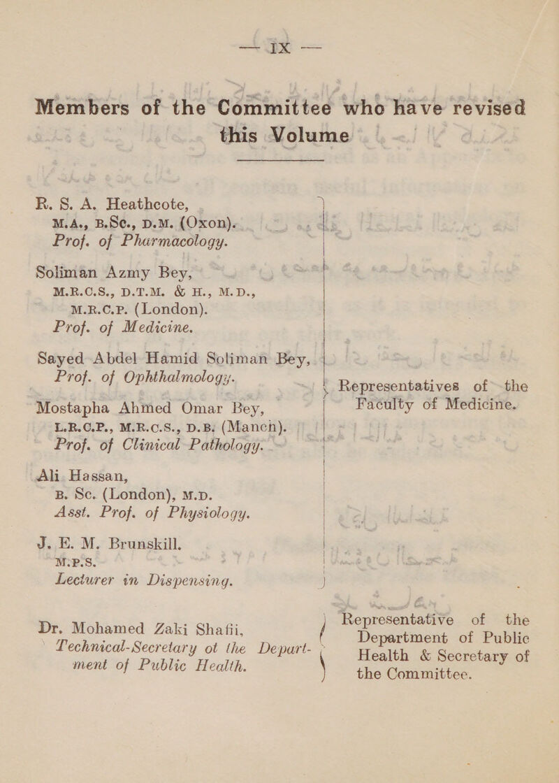 — ال لس Representatives of the Faculty of Medicine. Representative of the Department of Public Health &amp; Secretary of the Committee. M.A., B.SC., D.M. (Oxon). Prof. of Pharmacology. Soliman Azmy Bey, M.R.C.S., D.T.M. &amp; H., M.D., M.R.C.P. (London). Prof. of Medicine. Sayed Abdel Hamid Soliman Bey, — Prof. of Ophthalmology. Mostapha Ahmed Omar Bey, — L.R.O.P., M.R.C.S., 2.8: (Manch). Prof. of Clinical Pathology. Ali. Hassan, B. Sc. (London), M.p. J. E. M. Brunskill. M-P.S. Leciurer in Dispensing.  Dr. Mohamed Zaki Shafii,