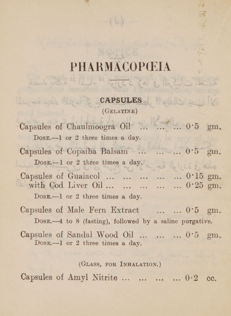 PHARMACOPCEIA CAPSULES (GELATINE) Capsules of Chaulmoogra Oil “20h: ent. DosE.—1 or 2 three times a day. Capsules of Copaiba Balsam... ...... 0057 gm. Dosx.—1 or 2 three times a day. Capsules of Gtiaiacol يمد‎ 1 ‘with God Liver Oil ... 0°25 gm. Dosz.—1 or 2 three times a day. Capsules of Male Fern Extract Se». cast Ooo: Ek Dosr.—4 to 8 (fasting), followed by a saline purgative. Capsules of Sandal Wood Oil ... ... ... 0°5 gm. Dosz.—1 or 2 three times a day. (GLASS, FOR INHALATION.) Capsules of Amyl Nitrite... ... ... ... 0-2 ce.