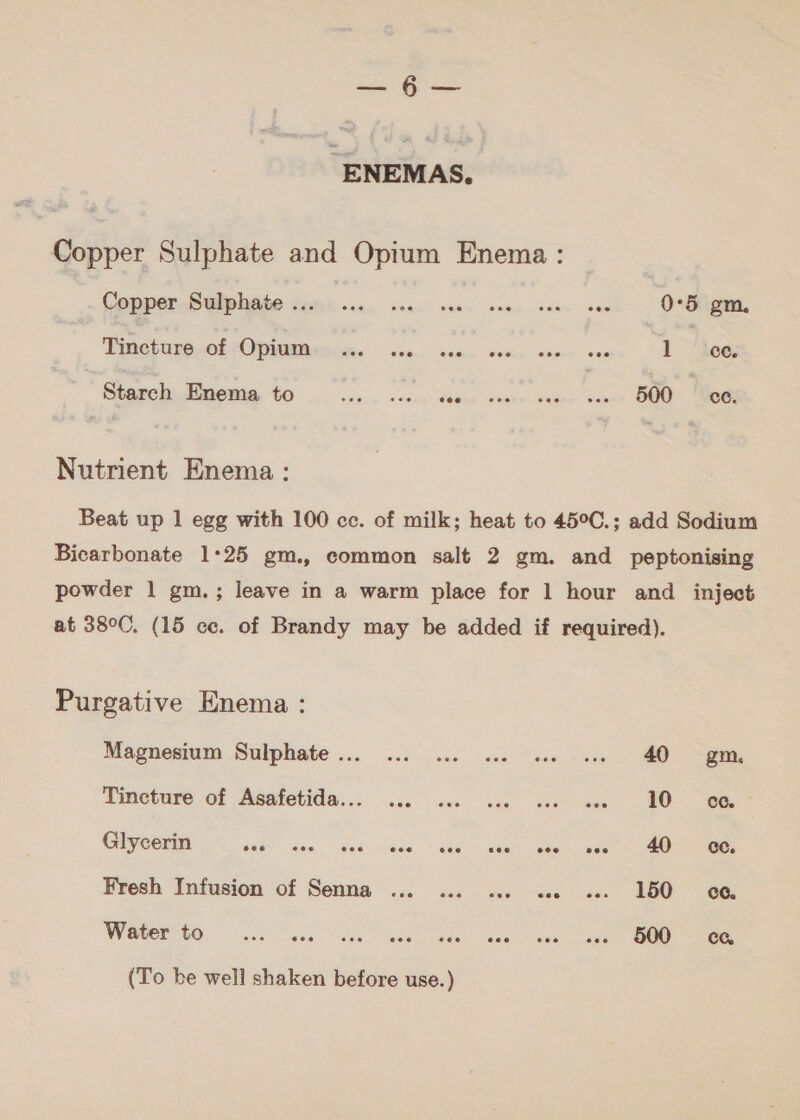 a حل‎ “ENEMAS. Copper Sulphate and Opium Enema: CoppercB@lphate sami وى‎ vse. sees seen sare se 0°5 gm. Tincture of UPAURRERE Rs. sine, فده مقا لم6 لم‎ 1 ‘ee. ' Gerch Enema to ال‎ sOGeg hibken ae ee eee | ce. Nutrient Enema: Beat up 1 egg with 100 cc. of milk; heat to 45°C.; add Sodium Bicarbonate 1°25 gm., common salt 2 gm. and _ peptonising powder 1 gm.; leave in a warm place for 1 hour and _ inject at 38°C. (15 .عه‎ of Brandy may be added if required). Purgative Enema : Magnesium Sulphate... ... ... 2. «. -.. 40 gm Teneture of Asafetida..: 5.0 a0. sae ee sen 107 Glycerin S459 اموه اهمه‎ owed. ممه‎ ١ كيف‎ dene pues انلك‎ | 66 Fresh Infusion of Senna ... ... ... «. «. 150 بوه‎ WANE Oceana uta اللي‎ eles acne Sees ee (To be well shaken before use.)