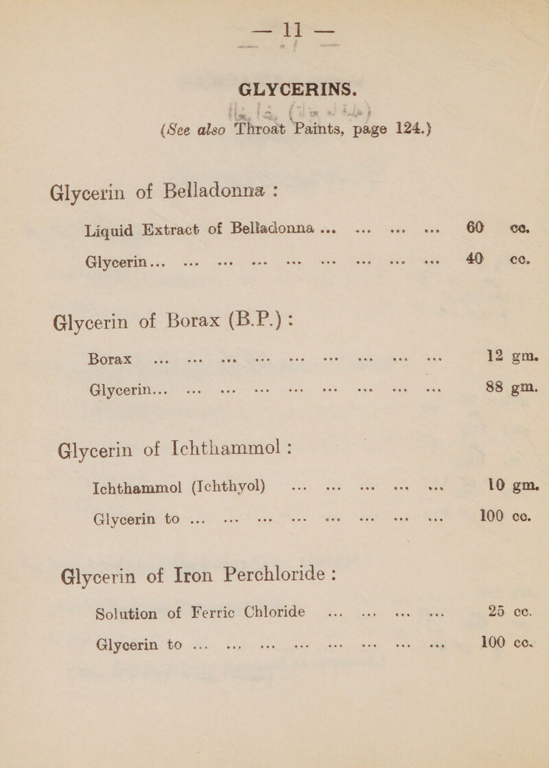 GLYCERINS. (See also Throat Paints, page 124.) Glycerin of Belladonna : Liquid Extract of Belladonna... ... ... +. 60 oo. لم631‎ 1 se eee cee tees ae ew Oe ee Glycerin of Borax (B.P.): GEA Rte ee sina’ ae es Bene ete ea Masel” “Gee 12 gm. Glycerin... 6. kee tee see عي لحمل‎ wee ee 88 gm, Glycerin of Ichthammol : Ichthammol! (Ichthyol) ... ws. see ... ... 10 gm. Glycerin £0 ... 0.1. ee eee cee عنم‎ ee قبح‎ 100 cc. Glycerin of Iron Perchloride : Solution of Ferric Chloride ... ... .م‎ «.. 25 cc. GIyeerin. GO. روي‎ ast موا مدي‎ ee eg 100 cc.