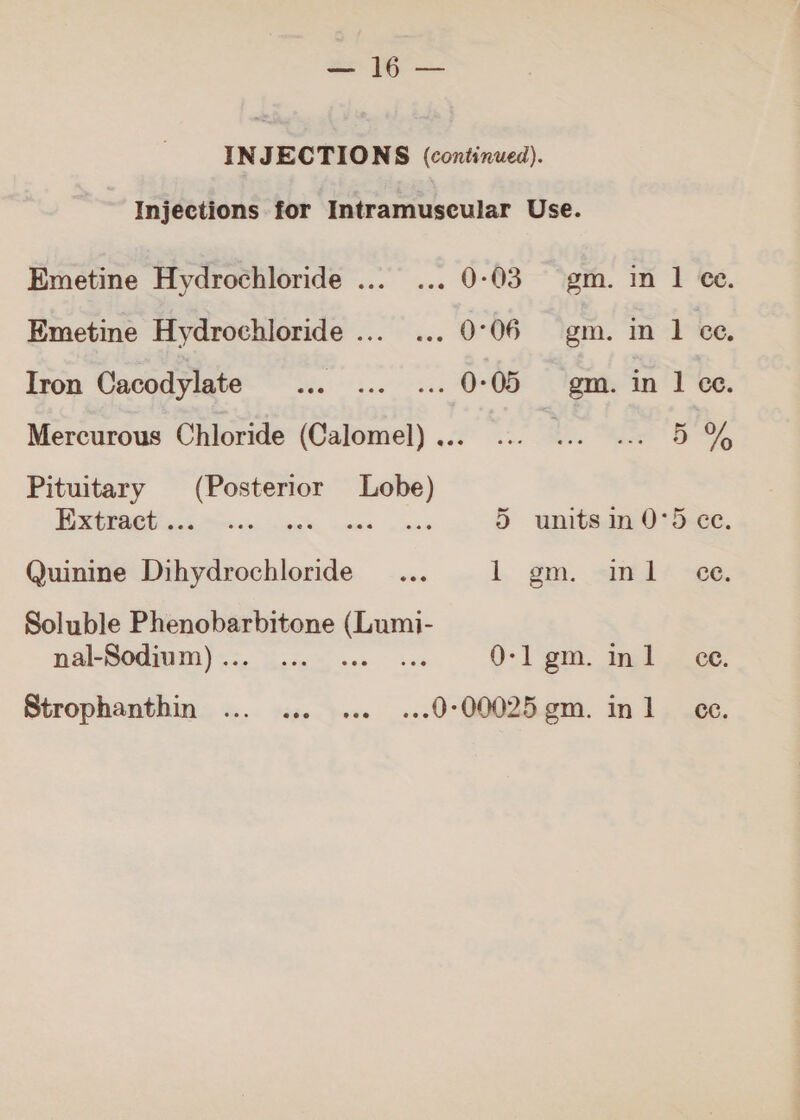 Injections for Intramuscular Use. Emetine Hydrochloride ... ... 0-03 gm. in 1 €e. Emetine Hydrochloride... ... 0°06 gm. in 1 ce. Iron Cacodylate ... ... ... 0:05 gm. in 1 ce. Mercurous Chloride (Calomel)... ... ... ... 5% Pituitary (Posterior Lobe) PRE م‎ bah, cas | inne 5 units in 0١5 ce Quinine Dihydrochloride _... 1+ gm. همد لاقيف‎ Soluble Phenobarbitone dant nakSodiam).:. ...ام مم‎ 0١1 .ضرع‎ inl ce. Strophanthin ... ... ... ...0١00025 .بصع‎ inl ec.