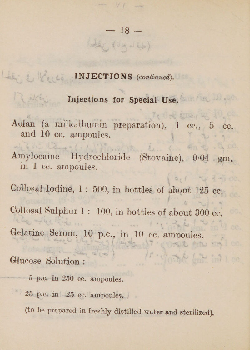 Injections for Special Use. Aolan (a milkalbumin preparation), 1 ce, 5 ce and 10 ce. وحن رع‎ | Amylocaine- eae hlorde (Stovaine), 0-04 . gm, in 1 cc. ampoules. Collosal:Iodiné, 1 : 500, in bottles of about 125 ce. Coliosal Sulphur 1: 100, in bottles of about 300 ce. | Gelatine وديم‎ 10 p.c., in _10 ce. _ ampoules. Glucose 8 : ~-5-p.e.- in 250 cc. ampoules. 25. p.c. in. 25 ec. ampoules. (to be prepared in freshly distilled water and sterilized).