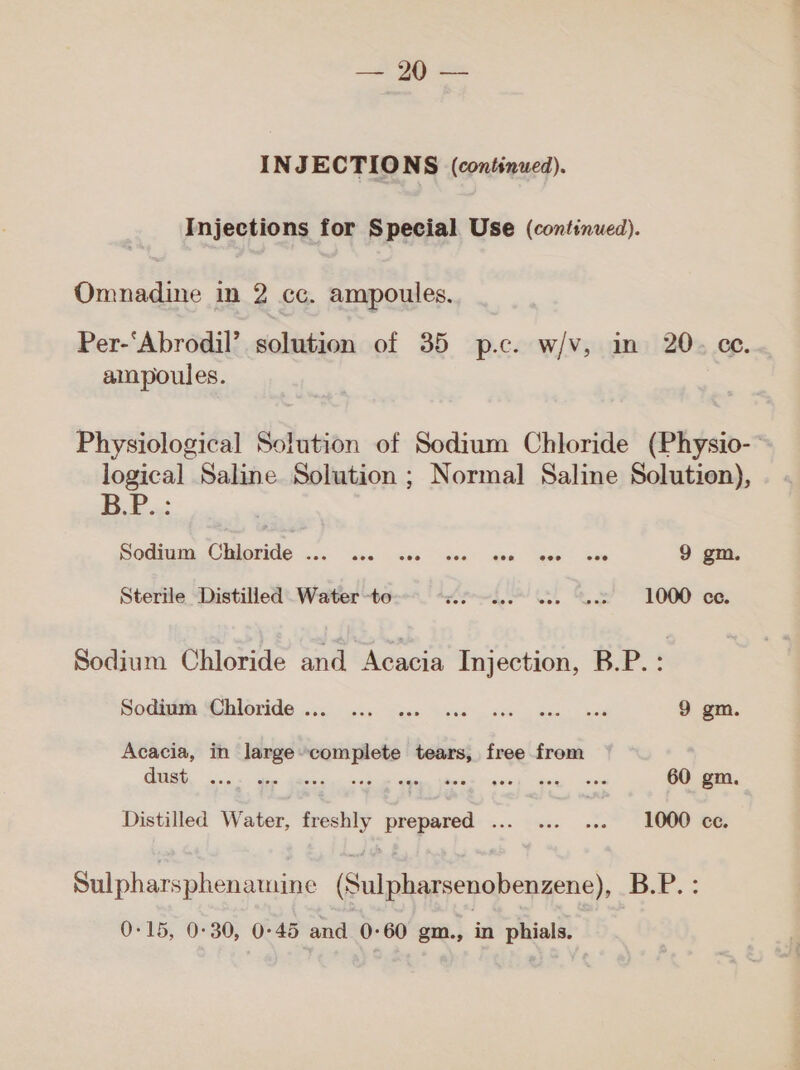 yt‏ 0د INJECTIONS (continued). Injections for Special Use (continued). Omnadine in 2 cc. ampoules. Per-‘Abrodil’ solution of 35 p.c. w/v, in 20. ce. ampoules. Physiological Solution of Sodium Chloride (Physio-~ logical Saline Solution ; Normal Saline Solution), B.P.: 3001 وددت‎ CUAOTIGS occ ase Gis wen’ ten eae > Ge 9 gm. Sterile Distilled Water -to Loh OL ee 1000 ce. Sodium Chloride and Acacia Injection, B.P.: Soeinth. تقال‎ wis ics case cee ase ane bes 9 gm. Acacia, in large»complete tears, free from a ع‎ ar Liat. tate ini Yaa | cid 60 gm. Distilled Water, freshly prepared ... ... ... 1000 ce. Sulpharsphenamine (Sulpharsenobenzene), B.P. :