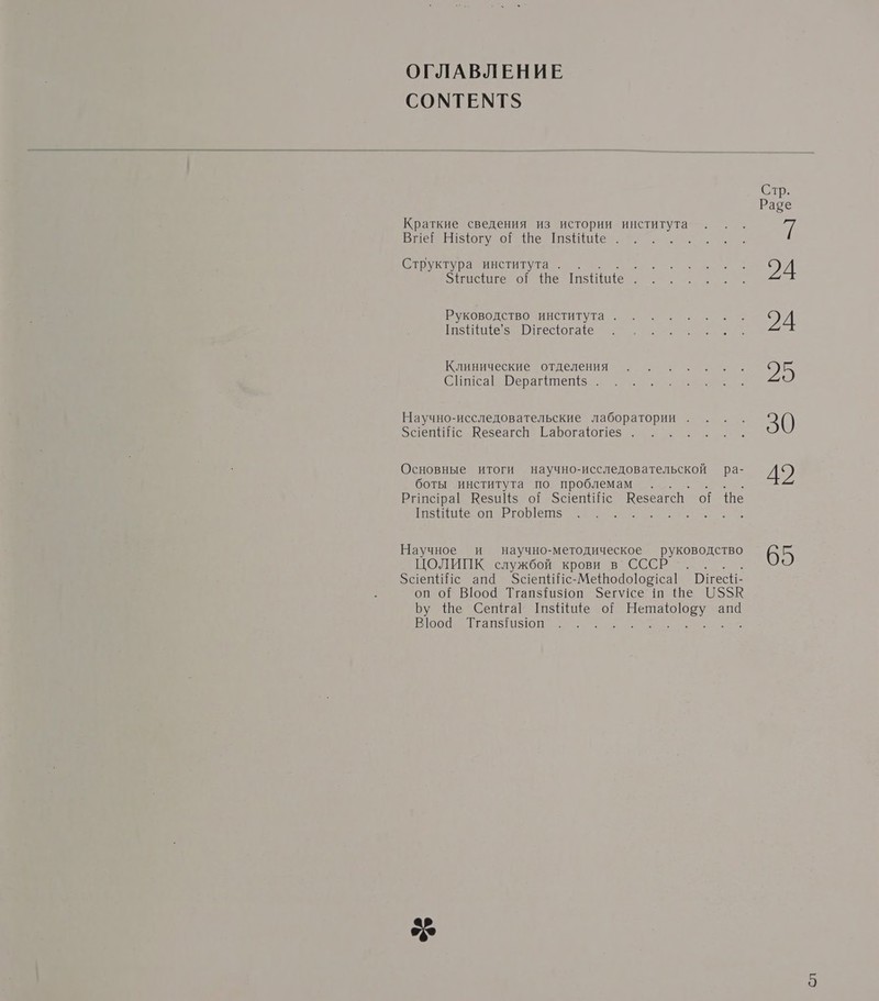 ОГЛАВЛЕНИЕ СОМТЕМТУ Стр. Раве Краткие сведения из истории института . . . Я Вне! Н!з{югу оЁ {Не шзще . Ал : Структура института. мы 94 Зётисиге оЁ Че пише. 00... Руководство института оно вх ЭД [п$ще’з Пнефогае АН Клинические потдеменияе о: а п а. 95 Сиса! Рераг#теп{$ . Научно-исследовательские лаборатории. . . . 30 ЗаепиНс Везеагсь ГарБогафот1ез . Основные итоги научно-исследовательской ра- до боты института по проблемам . г . Рипс!ра! Кези {$ оЁ ЗаепИИс Кезеагсь оЁ Че Таз ие оп Ргоетз а: Научное и научно-методическое руководство 65 ЦОЛИНПК. службой крови в СССР”... .. ЗаепйИс ап@ За епИНс-Ме@о4о]ор1са! БиесН- оп о? Вюо4 Тгапз{из1оп Зегусе ш Ше 05$5$К Бу Ше СепётаГ ТазНще о? ре апа Вюо@ ТгапзГа$1юп :