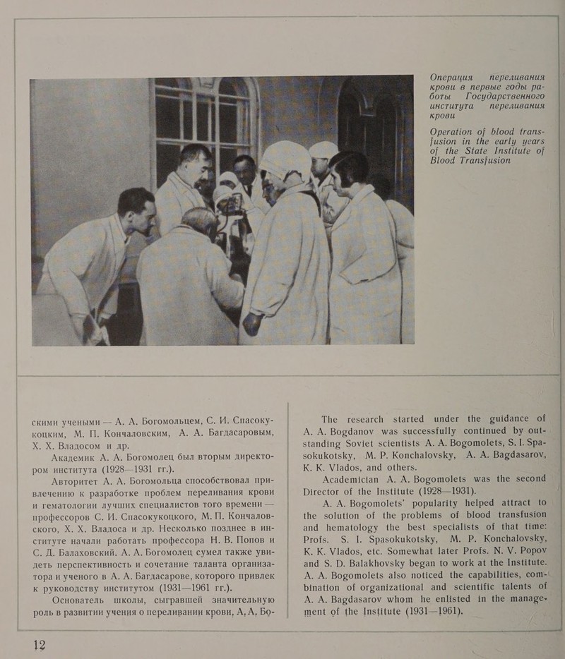  скими учеными — А. А. Богомольцем, С. И. Спасоку- коцким, М. П. Кончаловским, А. А. Багдасаровым, Х. Х. Владосом и др. Академик А. А. Богомолец был вторым директо- ром института (1928—1931 гг.). Авторитет А. А. Богомольца способствовал при- влечению к разработке проблем переливания крови и гематологии лучших специалистов того времени — профессоров С. И. Спасокукоцкого, М. П. Кончалов- ского, Х. Х. Владоса и др. Несколько позднее в ин- ституте начали работать профессора Н. В. Попов и С. Д. Балаховский. А. А. Богомолец сумел также уви- деть перспективность и сочетание таланта организа- тора и ученого в А. А. Багдасарове, которого привлек к руководству институтом (1931—1961 гг.). Основатель школы, сыгравшей значительную роль в развитии учения о переливании крови, А, А, Бо- 12 Операция — переливания крови в первые годы ра- боты Государственного института переливания крови Орегайоп о} 61004 {гапз- ияоп т Ше еа у уеаг$ 0} Ше Зе ГтзШше 9] В]оой Тгапз}и$10от Тве гезеагсп з!айе@ ип4дег Ше ри Чапсе ой з(ап@то Зо\еЕ зс1еп 1313 А. А. Ворото[е{5, 5. 1. Зра- зокикоЕзКу, М. Р. КопспаюузКу, А. А. Вардазагоу, К. К. \У!ад03, апа оШегз. Асадепис1ап А. А. Ворото!еёз \аз Ше зесопа Риесог о? Ше шзииие (1928—1931). А. А. Ворото!её5’ роршагИу Пере аИгасё е зоиНоп о Ше ргоМетз о оо ЧтапзТаз1юп ап Нетаю!озу Ше ЪезЁ зрес!а!${$ оЁ \ШаЁ Ише: Рго{з. 5. 1. ЗразокиКойзКу, М. Р. Копева1оузКу, К. К. \У1ад03, ес. Зоте\мпаЕ 1айег Рго{$. М. У. Ророу апа $. О. Ва!аКвоузКу Берап 10 могК аё Ше аз Нише. А. А. Вогото!е!з а!з0 пойсей Ше сара Иез, сот-' ЫпаНоп о{ ограп12аНопа! ап зс1епИс 1айеп{з 01 А. А. Ваедазагоу \Вош пе епИз{е@ ш Ше шапаре- тепё о! Ше шзНице (1931—1961). —     