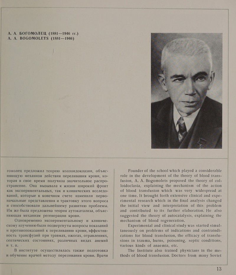 А. А. БОГОМОЛЕЦ (1881—1946 гг.) А. А. ВОСОМОЕЕТ$ (1881—1946) гомолец предложил теорию коллоидоклазии, объяс- няющую механизм действия переливания крови, ко- торая в свое время получила значительное распро- странение. Она вызывала к жизни широкий фронт как экспериментальных, так и клинических исследо- ваний, которые в конечном счете изменили перво- начальные представления и трактовку этого вопроса и способствовали дальнейшему развитию проблемы. Им же была предложена теория аутокатализа, объяс- няющая механизм регенерации крови. Одновременно экспериментальному и клиниче- скому изучению были подвергнуты вопросы показаний и противопоказаний к переливанию крови, эффектив- ность трансфузий при травмах, ожогах, отравлениях, септических состояниях, различных видах анемий ит: п. В институте осуществлялась также подготовка и обучение врачей методу переливания крови. Врачи  Роцпа4ег о{ {Не зспоо| \/В1сй р1ауе4 а соп$14егае гое ш Ше 4еуеортепЕ о{ Ше Шеогу о{ Ъ1оо4 {гапз- Гиз10п, А. А. Ворото[еёз ргорозе Ше Шеогу оф со|- 1о14ос1аз1а, ехр!ай!пе Ше шесвап1$т о{ Ше асНоп от Ъ1оо0@ Шгапзфиз1оп \В1сП \аз уегу \!4езргеа4 а1 опе Ише. [1 Бгоио ВЕ Тогй ежепз1уе сИщса!| апа ехре- птеп{а1 гезеагсй \В1сп ш Ше Ипа! апа!уз$1$ спапееа фе ш!Ша! у1ем ап имегргеаНоп оф 11$ рго ет ап@ сопи! шей 10 11$ Ни ег е!аБогаНоп. Не а!50 зиррез{е@ Ше Шеогу оГ ашюсайа1у$1$, ехр!айиие Ше шесвап!зт о{ Ъ0о04 герепегаНоп. Ехре!теп(а! ап4 сИп1са| з{и4у \аз за[е4 з1ти1- {апеоиз!у оп ргоШешз о{ 1ш@1саНопз ап сопйгата1- саНопз$ 1ог 004 !тап${из1оп, {Ве е Шсасу о{Р {тап{и- $101$ ш Чаита, Бигпз, ро1зотие, зерИс сопа1Иопз, уаг1ои$ Киз о{ апаепла, е+с. Тве шзНиШе а!зо Нашей рпуз!с!апз ш Ше ше- {По@$ о! Б1оо4 {гапз{и$10п. Рос{юг$ Пош шапу Зоу!е!