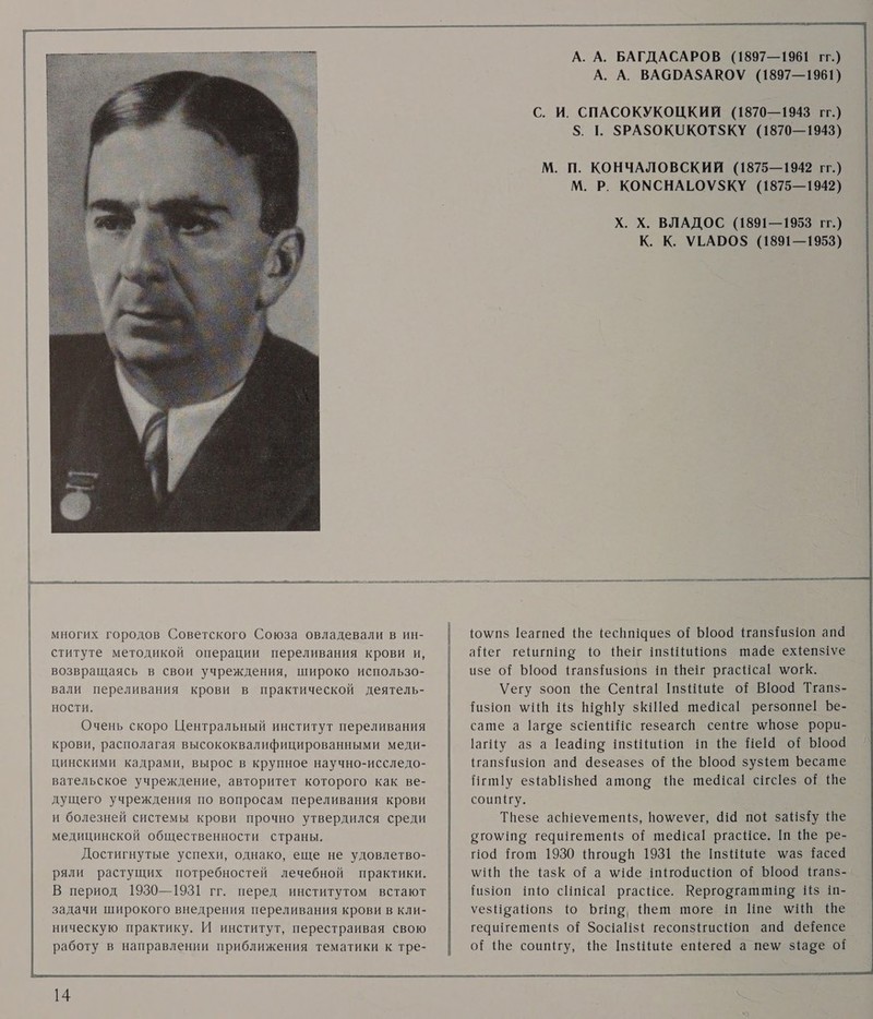           многих городов Советского Союза овладевали в ин- ституте методикой операции переливания крови и, возвращаясь в свои учреждения, широко использо- вали переливания крови в практической деятель- ности. Очень скоро Центральный институт переливания крови, располагая высококвалифицированными меди- цинскими кадрами, вырос в крупное научно-исследо- вательское учреждение, авторитет которого как ве- дущего учреждения по вопросам переливания крови и болезней системы крови прочно утвердился среди медицинской общественности страны. Достигнутые успехи, однако, еще не удовлетво- ряли растущих потребностей лечебной практики. В период 1930—1931 гг. перед институтом встают задачи широкого внедрения переливания крови в кли- ническую практику. И институт, перестраивая свою работу в направлении приближения тематики к тре-                    А. А. БАГДАСАРОВ (1897—1961 гг.) А. А. ВАСРА$АВОУ (1897—1961) С. И. СПАСОКУКОЦКИИ (1870—1943 гг.) $. 1. $РАЗОКОКОТ$КУ (1870—1943) М. П. КОНЧАЛОВСКИЙ (1875—1942 гг.) М. Р. КОМСНАГОУЗ$КУ (1875—1942) Х. Х. ВЛАДОС (1891—1953 гг.) К. К. УГАОО$ (1891—1953) {о\пз 1еагпеё Ше (еспи!иез оЁ Ь1о0о4 1гапзТиз1оп апа аЙег гешгише 1ю Шеш шзШиНоп$ шаае ежепзуе изе о? 1004 !тапз{из1опз ш Шеш ргасЧса! могкК. \Уегу зооп Ше Сепна| шзНие о{ В10о4 Тгапз- Гизюп \ИВ Из Шоу зкШей шефса| регзоппе! Бе- саше а 1агое з4епИИс тезеагсй селе \мПозе рори- 1агИу аз а 1еа@те шзШиНоп ш Ше Не!4 оЁ Ъооа {гапз{из1оп ап@ 4езеазез о? фе Боо4 зузфет Бесате Иги у ез{аБИзВей атоп» \Ше ше4!са! сшгс!ез о? Ше соип(у. Твезе асН1еуетеп(з, по\меуег, 414 по{ заНз$Ту Ше ото\ше гедштетеп{$ о{ ше41са! ргасйсе. ш Ше ре- по Нош 1930 {гоирй 1931 Ше шзИйие \маз Тасеа м\ИН Ше тазК ора \!4е 1иао4исНоп о? Ыоо4 #Напз- Гизюп шШю сШиса| ргасйсе. Керговгашииие И$ ш- уезНраНопз №0 Биар Шеш шоге 1ш Ипе \И Ше гечшгетепт($ о{ Зос1азЕ гесопз1гисНоп апа аеепсе о{ ше соипгу, Ше шзиНие ещегей а пем заре о