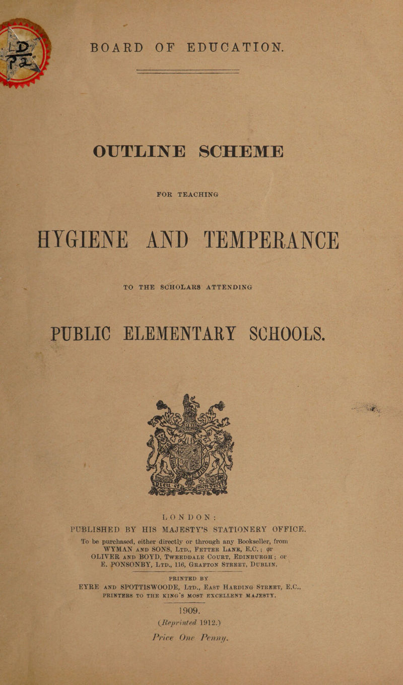 BOARD: OF EDUCATION.  OUTLINE SCHEME FOR TEACHING ~ TO THE SCHOLARS ATTENDING PUBLIC ELEMENTARY SCHOOLS.  ''o be purchased, either directly or through any Bookseller, from WYMAN anv SONS, Lrp., FETTER LANE, E.C.; or OLIVER anpd BOYD, TWEEDDALE CouRT, EDINBURGH; or E, PONSONBY, L7D., 116, GRAFTON STREET, DUBLIN.   PRINTED BY EYRE and SPOTTISWOODE, Lip., East HARDING STREET, E.C., PRINTERS TO THE KING'S MOST EXCELLENT MAJESTY. 1909. (Reprinted 1912.)