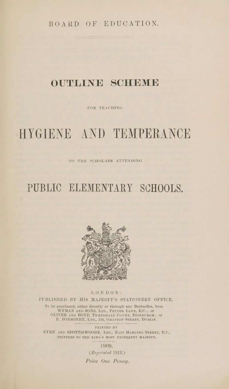 Pov ii ere Eber Ar LON. OUTLINE SCHEME FOR TEACHING HYGIENE AND TEMPERANCE TO THE SCHOLARS ATTENDING PUBLIC ELEMENTARY SCHOOLS.  PUBLISHED BY HIS MAJESTY’S STATIONERY OFFICE. ‘lo be purchased, either directly or through any Bookseller, from WYMAN anp SONS, Lrp., FETTER LANE, EH.C.; or OLIVER anp BOYD, TwEEDDALE COURT, EDINBURGH; or KE. PONSONBY, Lrp., 116, GRAFTON STREET, DUBLIN.  PRINTED BY EYRE anp SPOTTISWOODE, Lrv., East HARDING STREET, E.C., PRINTERS TO THE KING'S MOST EXCELLENT MAJESTY. 1909. (Reprinted 1912.):
