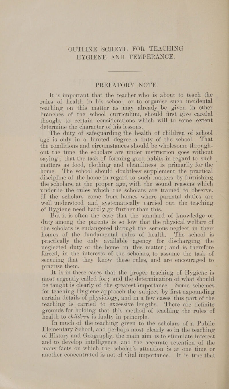 OUTLINE SCHEME FOR TEACHING HYGIENE AND TEMPERANCE.  PREFATORY NOTE: It is important that the teacher who is about to teach the rules of health in his school, or to organise such incidental teaching on this matter as may already be given in other branches of the school curriculum, should first give careful thought to certain considerations which will to some extent determine the character of his lessons. The duty of safeguarding the health of children of school | age is only in a limited degree a duty of the school. That — the conditions and circumstances should be wholesome through- out the time the scholars are under instruction goes without saying; that the task of forming good habits in regard to such | matters as food, clothing and cleanliness is primarily for the home. ‘The school should doubtless supplement the practical discipline of the home in regard to such matters by furnishing the scholars, at the proper age, with the sound reasons which underlie the rules which the scholars are trained to observe. If the scholars come from homes where parental duties are well understood and systematically carried out, the teaching of Hygiene need hardly go further than this. But it is often the case that the standard of knowledge or duty among the parents is so low that the physical welfare of the scholars is endangered through the serious neglect in their homes of the fundamental rules of health. The school is practically the only available agency for discharging the neglected duty of the home in this matter; and is therefore forced, in the interests of the scholars, to assume the task of securing that they know these rules, and are encouraged to practise them. It is in these cases that the proper teaching of Hygiene is most urgently called for; and the determination of what should be taught is clearly of the greatest importance. Some schemes for teaching Hygiene approach the subject by first expounding certain details of physiology, and in a few cases this part of the teaching is carried to excessive lengths. There are definite grounds for holding that this method of teaching the rules of health to children is faulty in principle. In much of the teaching given to the scholars of a Public Elementary School, and perhaps most clearly so in the teaching of History and Geography, the main aim is to stimulate interest and to develop intelligence, and the accurate retention of the many facts on which the scholar’s attention 3s at one time or another concentrated is not of vital importance. It is true that