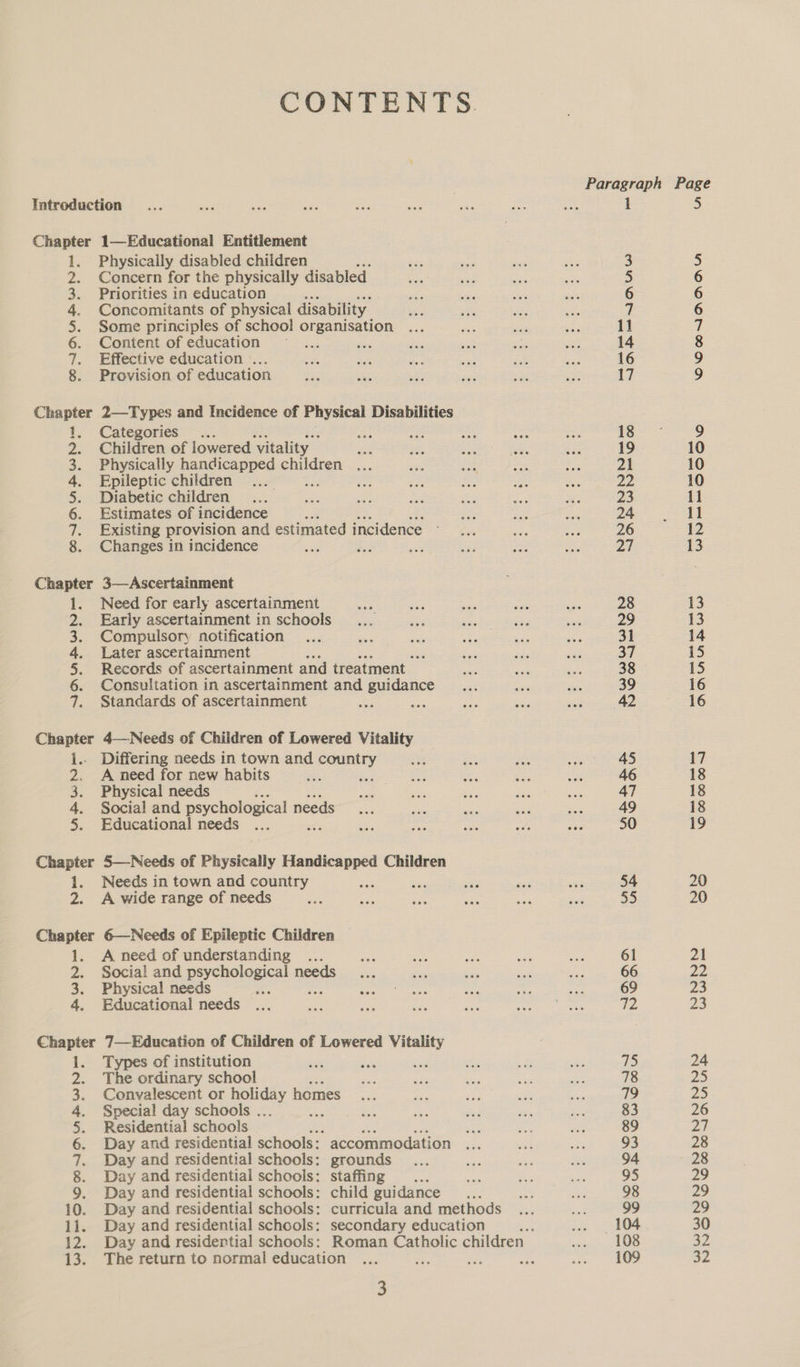 CONTENTS. Paragraph Page Introduction... wae ee 1 a ek ee So aoe 1 5 Chapter 1—Educational Entitlement 1. Physically disabled children aap ep ae ae 3 5 2. Concern for the physically disabled ins “sa Sa a 5 6 3. Priorities in education : oti i oe ~ 6 6 4. Concomitants of physical disability. ee sth Sai 38s 7 6 5. Some principles of school organisation ... sen “ s5a 11 7 6. Content of education — ... — ae ak a we 14 8 7. Effective education ... kate Sah ate sie es a 16 9 8. Provision of education es uh Ke ie sine kt 17 9 Chapter 2—Types and Incidence of Physical Disabilities 1. Categories... Ai A ae — ats || ia 9 2. Children of lowered Vitality ge $85 ae Eis ee 19 10 3. Physically handicapped children ... a one ie ee 21 10 4. Epileptic children F zd ae os tee ae p43 10 5. Diabetic children... sie ats oe De eS oe 23 11 6. Estimates of incidence rf fx ay a gay Sake 7. Existing provision and estimated incidence - or seks te 26 12 8. Changes in incidence we fee in ay bier ae Pa 13 Chapter 3—Ascertainment 1. Need for early ascertainment at tee eas Bs aps 28 13 2. Early ascertainment in schools... oe ss ses - 29 13 3. Compulsory notification... ek a ts a at 31 14 4. Later ascertainment a Te aes Py) 37 i5 5. Records of ascertainment and treatment bias ae aoa 38 15 6. Consultation in ascertainment and guidance ... nu sa 39 16 7. Standards of ascertainment ee a Pe ae ee ene. 16 Chapter 4—-Needs of Children of Lowered Vitality i.. Differing needs in town and country ee Ee ee aS 17 2. A need for new habits fue tis aa ae ve rr 46 18 3. Physical needs bee siete hes aay gas 47 18 4. Social and psychological needs... vat a sae ek 49 18 5. Educational needs ... zi uF ps ae od ie 50 19 Chapter 5—-Needs of Physically Handicapped Children 1. Needs in town and country sas jue sae yh aad 54 20 2. A wide range of needs ae i ae ate at at 55 20 Chapter 6—Needs of Epileptic Children 1. A need of understanding ... mae ee ae a her 61 21 2. Social and psychological needs... Se aa ‘nb a 66 22 3. Physical needs eae pr aah ale? pew ne ie 69 23 4. Educational needs ... one Ne was en Eye ig eae iis 23 Chapter 7—Education of Children of Lowered Vitality 1. Types of institution dr vk , is ey, ae of) 24 2. The ordinary school Ds at sea stat an 78 25 3. Convalescent or aie homes... sie fea = a 79 Zo 4. Special day schools . at ae ae au ~a ad 83 26 5. Residential schools 7 a sa Bak et nS 89 Pa 6. Day and residential schools: accommodation ... ia at) 93 28 7. Day and residential schools: grounds ... ue sa ie 94 28 8. Day and residential schools: staffing .. eA aa ve 95 29 9. Day and residential schools: child guidance me ai! ae 98 29 10. Day and residential schools: curricula and methods ... Me 99 29 11. Day and residential schools: secondary education 38: a. OA 30 12. Day and residertial schools: Roman Catholic children dieshs AOS 32 13. The return to normal education ... ay oe ia Py ams |) oe 5