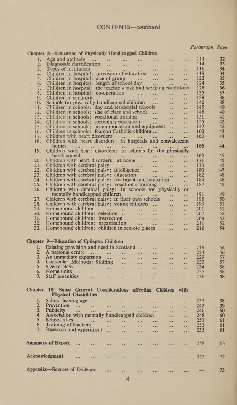 CONTENTS—continued 1. Age and aptitude 111 32 2. Diagnostic classification 114 33 3. Types of institution ose we oh sia 116 34 4. Children in hospital: provision of education... 119 34 5. Children in hospital: size of group 122 35 6. Children in hospital: length of school day 124 35 _ 7. Children in hospital: the teacher’s task and working conditions 128 36 8. Children in hospital: co-operation ont a a aD 37 9. Children in sanatoria 138 38 10. Schools for physically handicapped ‘children ‘ 140 38 11. Children in schools: day and residential schools 145 40 12. Children in schools: size of class and school 148 40 13. Children in schools: vocational training 151 41 14. Children in schools: secondary education a 155 42 15. Children in schools: accommodation and equipment ... 157 42 16. Children in schools: Roman Catholic children ... 160 43 17. Children with heart disorders ae bile one ee sdotir tO 44 18. Children with heart disorders: in hospitals and convalescent homes 166 44 19. Children with heart disorders: in schools for the physically handicapped , 5s 169 45 20. Children with heart disorders: at home — 171 45 21. Children with cerebral palsy 173 45 22. Children with cerebral palsy: intelligence _ 180 47 23. Children with cerebral palsy: education ss 182 48 24. Children with cerebral palsy: treatment and education 184 48 25. Children with cerebral palsy: vocational training 187 49 26. Children with cerebral palsy: in schools for physically or mentally handicapped children ee 191 49 27. Children with cerebral palsy: in their own schools 195 50 28. Children with cerebral palsy: young children 199 51 29. Homebound children wee 201 Si 30. Homebound children: selection ... 207 52 31. Homebound children: instruction 209 52 32. Homebound children: organisation hs ch ayer ees 52 33. Homebound children: children in remote places Bi ast, kG 54 Chapter 9—Education of Epileptic Children 1. Existing provision and need in Scotland ... ate vee «=o 288 54 2. Anational centre... sas a se Bi A said oem 56 3. An immediate expansion 229 a 4. Curricula: Methods: he Satie 230 St 5. Size of class 234 58 6. Home units ... 235 58 7. Staff amenities 236 58 Chapter 10—Some General Considerations affecting Children with Physical Disabilities 1. School-leaving age ... 237 58 2. Prevention 242 59 3. Publicity Ae 246 60 4. Association with mentally handicapped ¢ ehitaien 248 60 5. School titles Hh ah 251 61 6. Training of teachers 2352 61 7. Research and experiment os 61 Summary of Report 258 63 Acknowledgment 353 72 Appendix—Sources of Evidence es ae aa re ae eas —— 73