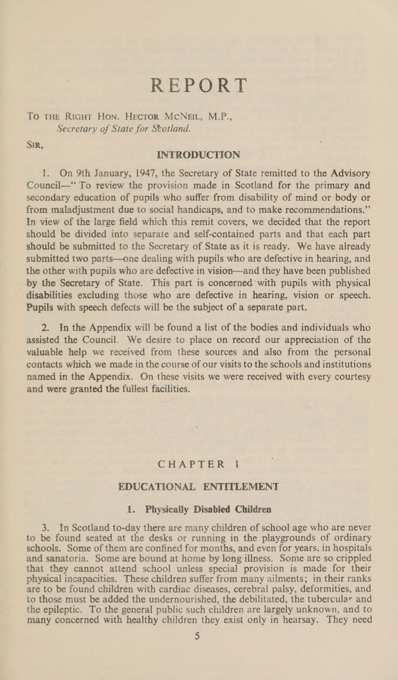 REPORT To THE RiGHT Hon. HecrorR MCNEIL, M.P., Secretary of State for Stotland. SIR, INTRODUCTION 1. On 9th January, 1947, the Secretary of State remitted to the Advisory Council—*“ To review the provision made in Scotland for the primary and secondary education of pupils who suffer from disability of mind or body or from maladjustment due to social handicaps, and to make recommendations.”’ In view of the large field which this remit covers, we decided that the report should be divided into separate and self-contained parts and that each part should be submitted to the Secretary of State as it is ready. We have already submitted two parts—one dealing with pupils who are defective in hearing, and the other with pupils who are defective in vision—and they have been published by the Secretary of State. This part is concerned with pupils with physical disabilities excluding those who are defective in hearing, vision or speech. Pupils with speech defects will be the subject of a separate part. 2. In the Appendix will be found a list of the bodies and individuals who assisted the Council. We desire to place on record our appreciation of the valuable help we received from these sources and also from the personal contacts which we made in the course of our visits to the schools and institutions named in the Appendix. On these visits we were received with every courtesy and were granted the fullest facilities. CHAPTER 1 EDUCATIONAL ENTITLEMENT 1. Physically Disabled Children 3. In Scotland to-day there are many children of school age who are never to be found seated at the desks or running in the playgrounds of ordinary schools. Some of them are confined for months, and even for years, in hospitals and sanatoria. Some are bound at home by long illness. Some are so crippled that they cannot attend school unless special provision is made for their physical incapacities. These children suffer from many ailments; in their ranks are to be found children with cardiac diseases, cerebral palsy, deformities, and to those must be added the undernourished, the debilitated, the tubercular and the epileptic. To the general public such children are largely unknown, and to many concerned with healthy children they exist only in hearsay. They need hee: