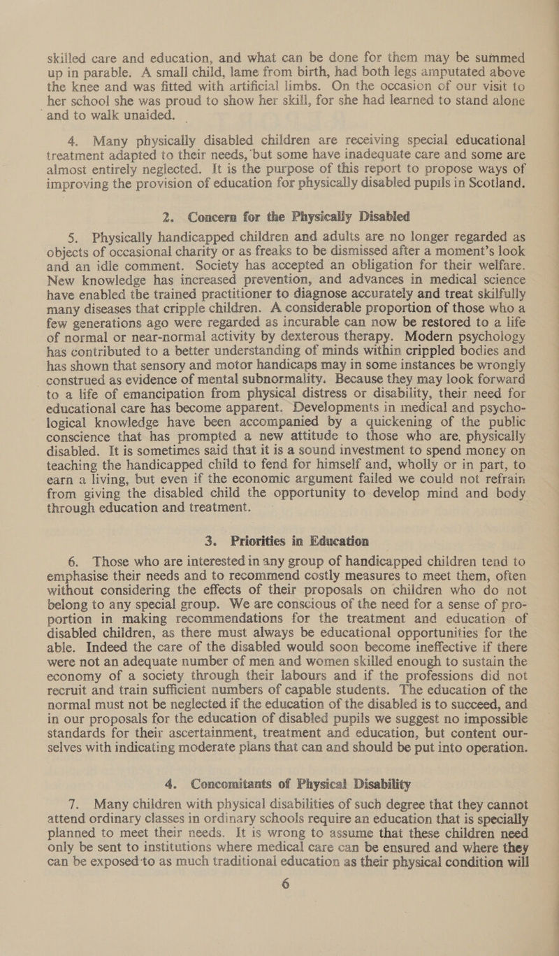 skilled care and education, and what can be done for them may be summed up in parable. A small child, lame from birth, had both legs amputated above the knee and was fitted with artificial limbs. On the occasion of our visit to her school she was proud to show her skill, for she had learned to stand alone -and to walk unaided. _ 4, Many physically disabled children are receiving special educational treatment adapted to their needs, but some have inadequate care and some are almost entirely neglected. [t is the purpose of this report to propose ways of improving the provision of education for physically disabled pupils in Scotland. 2. Concern for the Physically Disabled 5. Physically handicapped children and adults are no longer regarded as objects of occasional charity or as freaks to be dismissed after a moment’s look and an idle comment. Society has accepted an obligation for their welfare. New knowledge has increased prevention, and advances in medical science have enabled the trained practitioner to diagnose accurately and treat skilfully many diseases that cripple children. A considerable proportion of those who a few generations ago were regarded as incurable can now be restored to a life of normal or near-normal activity by dexterous therapy. Modern psychology has contributed to a better understanding of minds within crippled bodies and has shown that sensory and motor handicaps may in some instances be wrongly construed as evidence of mental subnormality. Because they may look forward to a life of emancipation from physical distress or disability, their need for educational care has become apparent. Developments in medical and psycho- logical knowledge have been accompanied by a quickening of the public conscience that has prompted a new attitude to those who are, physically disabled. It is sometimes said that it is a sound investment to spend money on teaching the handicapped child to fend for himself and, wholly or in part, to earn a living, but even if the economic argument failed we could not refrain from giving the disabled child the opportunity to develop mind and body through education and treatment. 3. Priorities in Education 6. Those who are interested in any group of handicapped children tend to emphasise their needs and to recommend costly measures to meet them, often without considering the effects of their proposals on children who do not | belong to any special group. We are conscious of the need for a sense of pro- portion in making recommendations for the treatment and education of disabled children, as there must always be educational opportunities for the able. Indeed the care of the disabled would soon become ineffective if there were not an adequate number of men and women skilled enough to sustain the economy of a society through their labours and if the professions did not recruit and train sufficient numbers of capable students. The education of the normal must not be neglected if the education of the disabled is to succeed, and in our proposals for the education of disabled pupils we suggest no impossible standards for their ascertainment, treatment and education, but content our- selves with indicating moderate plans that can and should be put into operation. 4. Concomitants of Physical Disability 7. Many children with physical disabilities of such degree that they cannot attend ordinary classes in ordinary schools require an education that is specially planned to meet their needs. It is wrong to assume that these children need only be sent to institutions where medical care can be ensured and where they can be exposed to as much traditional education as their physical condition will