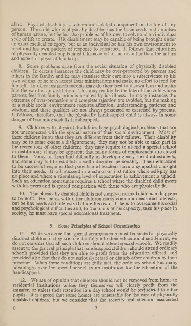 allow. Physical disability is seldom an isolated component in the life of any person. The child who is physically disabled has the basic needs and impulses of human nature, but he has also problems of his own to solve and an individual style of life to create. His disablement may be capable of being brought under an exact medical category, but as an individual he has his own environment to meet and his own pattern of response to construct. It follows that education of physically disabled pupils must take account of factors other than the nature and extent of physical handicap. 8. Some problems arise from the social situation of physically disabled children. In certain instances the child may be over-protected by parents and others in the family, and he may translate their care into a subservience to his own whims, or he may accept their ministrations and make no effort to fend for himself. In other instances parents may do their best to disown him and make him the ward of an institution. This may readily be the fate of the child whose parents feel that family pride is insulted by his illness. In many instances the extremes of over-protection and complete rejection are avoided, but the making of a stable social environment requires affection, understanding, patience and wisdom, and these qualities are not always possessed or exercised by parents. It follows, therefore, that the physically handicapped child is always in some danger of becoming socially handicapped. 9. Children with physical disabilities have psychological problems that are not unconnected with the special nature of their social environment. Most of these children know that they are different from their fellows. Their disability may be to some extent a disfigurement; they may not be able to take part in the recreations of other children; they may require to attend a special school or institution; it may be apparent that many forms of employment are closed to them. Many of them find difficulty in developing easy social adjustments, and some may fail to establish a well integrated personality. Their education to be successful requires that parents and teachers have a sympathetic insight into their needs. It will succeed in a school or institution where self-pity has no place and where a stimulating level of expectation in achievement is upheld. Such an education sometimes requires a school where the disabled child meets with his peers and is spared comparison with those who are physically fit. 10, The physically disabled child is not simply a normal child who happens to be unfit. He shares with other children many common needs and interests, but he has needs and interests that are his own. If he is to overcome his social and psychological difficulties and, to the limits of his capacity, take his place in society, he must have special educational treatment. 5. Some Principles of School Organisation 11. While we agree that special arrangements must be made for physically disabled children if they are to enter fully into their educational entitlement, we do not consider that all such children should attend special schools. We readily assent to the general principle that handicapped children should attend ordinary schools provided that they are able to profit from the education offered, and provided aiso that they do not seriously retard or disturb other children by their presence. When these conditions are fully met, the ordinary school has many advantages over the special school as an institution for the education of the handicapped. 12. We are of opinion that children should not be removed from home to residential institutions unless they themselves will clearly profit from the transfer, or unless their retention in a day school would be prejudicial to other pupils, It is agreed that some homes are unsuitable for the care of physically disabled children, but we consider that the security and affection associated