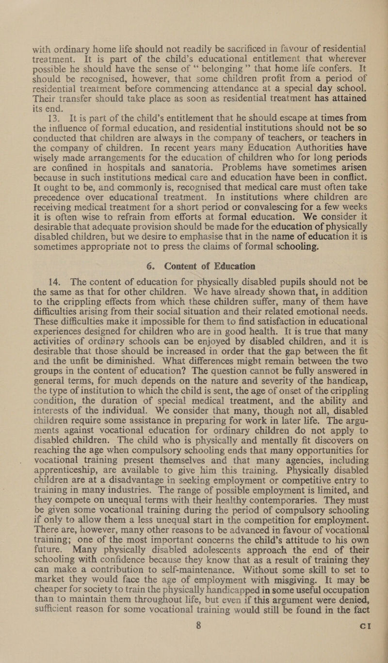 treatment. It is part of the child’s educational entitlement that wherever possible he should have the sense of “‘ belonging” that home life confers. It should be recognised, however, that some children profit from a period of residential treatment before commencing attendance at a special day school. Their transfer should take place as soon as residential treatment has attained its end. 13. Itis part of the child’s entitlement that he should escape at times from the influence of formal education, and residential institutions should not be so conducted that children are always in the company of teachers, or teachers in the company of children. In recent years many Education Authorities have wisely made arrangements for the education of children who for long periods are confined in hospitals and sanatoria. Problems have sometimes arisen because in such institutions medical care and education have been in conflict. It ought to be, and commonly is, recognised that medical care must often take precedence over educational treatment. In institutions where children are receiving medical treatment for a short period or convalescing for a few weeks it is often wise to refrain from efforts at formal education. We consider it desirable that adequate provision should be made for the education of physically disabled children, but we desire to emphasise that in the name of education it is sometimes appropriate not to press the claims of formal schooling. 6. Content of Education 14. The content of education for physically disabled pupils should not be the same as that for other children. We have already shown that, in addition to the crippling effects from which these children suffer, many of them have difficulties arising from their social situation and their related emotional needs. These difficulties make it impossible for them to find satisfaction in educational experiences designed for children who are in good health. It is true that many activities of ordinary schools can be enjoyed by disabled children, and it is desirable that those should be increased in order that the gap between the fit and the unfit be diminished. What differences might remain between the two groups in the content of education? The question cannot be fully answered in general terms, for much depends on the nature and severity of the handicap, the type of institution to which the child is sent, the age of onset of the crippling condition, the duration of special medical treatment, and the ability and interests of the individual. We consider that many, though not all, disabled children require some assistance in preparing for work in later life. The argu- ments against vocational education for ordinary children do not apply to disabled children. The child who is physically and mentally fit discovers on reaching the age when compulsory schooling ends that many opportunities for vocational training present themselves and that many agencies, including apprenticeship, are available to give him this training. Physically disabled children are at a disadvantage in seeking employment or competitive entry to training in many industries. The range of possible employment is limited, and they compete on unequal terms with their healthy contemporaries. They must — be given some vocational training during the period of compulsory schooling if only to allow them a less unequal start in the competition for employment. There are, however, many other reasons to be advanced in favour of vocational training; one of the most important concerns the child’s attitude to his own future. Many physically disabled adolescents approach the end of their schooling with confidence because they know that as a result of training they can make a contribution to self-maintenance. Without some skill to set to market they would face the age of employment with misgiving. It may be cheaper for society to train the physically handicapped in some useful occupation than to maintain them throughout life, but even if this argument were denied, sufficient reason for some vocational training would still be found in the fact 8 | Cc! 