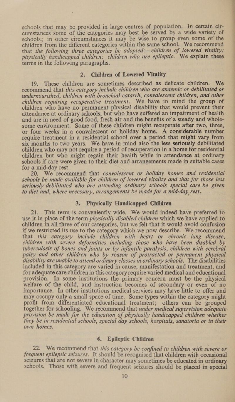 schools that may be provided in large centres of population. In certain cir- cumstances some of the categories may best be served by a wide variety of schools; in other circumstances it may be wise to group even some of the children from the different categories within the same school. We recommend that the following three categories be adopted:—children of lowered vitality: physically handicapped children: children who are epileptic. We explain these terms in the following paragraphs. 2. Children of Lowered Vitality (19. These children are sometimes described as delicate children. We recommend that this category include children who are anaemic or debilitated or undernourished, children with bronchial catarrh, convalescent children, and other children requiring recuperative treatment. We have in mind the group of children who have no permanent physical disability that would prevent their attendance at ordinary schools, but who have suffered an impairment of health and are in need of good food, fresh air and the benefits of a steady and whole- ‘some environment. Some of these children might recuperate after two, three, or four weeks in a convalescent or holiday home. A considerable number require treatment in a residential school over a period that might vary from six months to two years. We have in mind also the less seriously debilitated children who may not require a period of recuperation in a home for residential children but who might regain their health while in attendance at ordinary schools if care were given to their diet and arrangements made in suitable cases for a mid-day rest. 20. We recommend that convalescent or holiday homes and residential. schools be made available for children of lowered vitality and that for those less seriously debilitated who are attending ordinary schools special care be given to diet and, where necessary, arrangements be made for a mid-day rest. 3. Physically Handicapped Children 21. This term is conveniently wide. We would indeed have preferred to use it in place of the term physically disabled children which we have applied to children in all three of our categories, but we felt that it would avoid confusion if we restricted its use to the category which we now describe. We recommend that this category include children with heart or chronic lung disease, . children with severe deformities including those who have been disabled by tuberculosis of bones and joints or by infantile paralysis, children with cerebral palsy and other children who by reason of protracted or permanent physical disability are unable to attend ordinary classes in ordinary schools. The disabilities included in this category are varied in cause, manifestation and treatment, and for adequate care children in this category require varied medical and educational provision. In some institutions the primary concern must be the physical welfare of the child, and instruction becomes of secondary or even of no importance. In other institutions medical services may have little to offer and may occupy only a small space of time. Some types within the category might profit from differentiated educational treatment; others can be grouped > together for schooling. We recommend that under medical supervision adequate provision be made for the education of physically handicapped children whether they be in residential schools, special day schools, hospitals, sanatoria or in their own homes. 4. Epileptic Children 22. We recommend that this category be confined to children with severe or frequent epileptic seizures. It should be recognised that children with occasional seizures that are not severe in character may sometimes be educated in ordinary schools. Those with severe and frequent seizures should be placed in special