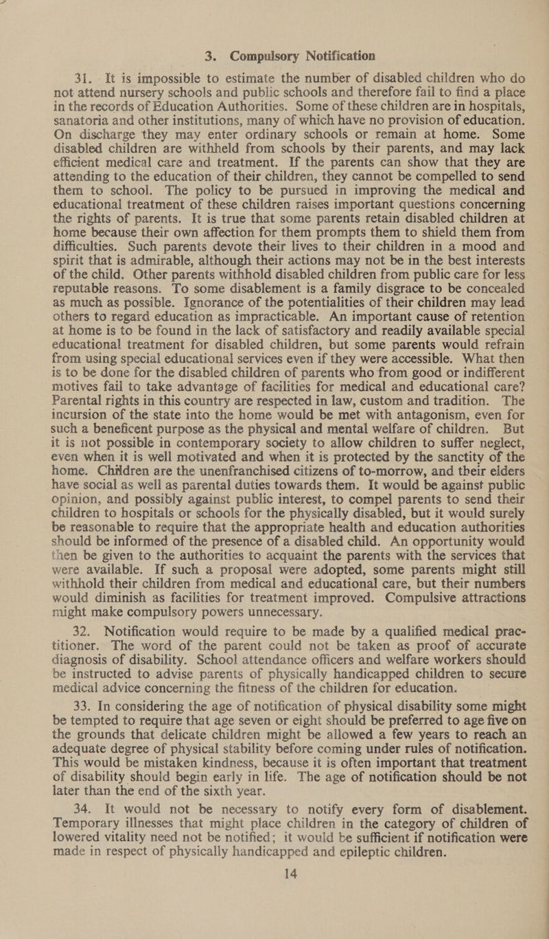 3. Compulsory Notification 31. It is impossible to estimate the number of disabled children who do not attend nursery schools and public schools and therefore fail to find a place in the records of Education Authorities. Some of these children are 1n hospitals, sanatoria and other institutions, many of which have no provision of education. On discharge they may enter ordinary schools or remain at home. Some disabled children are withheld from schools by their parents, and may lack efficient medical care and treatment. If the parents can show that they are attending to the education of their children, they cannot be compelled to send them to school. The policy to be pursued in improving the medical and educational treatment of these children raises important questions concerning the rights of parents. It is true that some parents retain disabled children at home because their own affection for them prompts them to shield them from difficulties. Such parents devote their lives to their children in a mood and spirit that is admirable, although their actions may not be in the best interests of the child. Other parents withhold disabled children from public care for less reputable reasons. To some disablement is a family disgrace to be concealed as much as possible. Ignorance of the potentialities of their children may lead others to regard education as impracticable. An important cause of retention at home is to be found in the lack of satisfactory and readily available special educational treatment for disabled children, but some parents would refrain from using special educational services even if they were accessible. What then is to be done for the disabled children of parents who from good or indifferent motives fail to take advantage of facilities for medical and educational care? Parental rights in this country are respected in law, custom and tradition. The - incursion of the state into the home would be met with antagonism, even for such a beneficent purpose as the physical and mental welfare of children. But it is not possible in contemporary society to allow children to suffer neglect, even when it is well motivated and when it is protected by the sanctity of the home. Children are the unenfranchised citizens of to-morrow, and their elders have social as well as parental duties towards them. It would be against public opinion, and possibly against public interest, to compel parents to send their children to hospitals or schools for the physically disabled, but it would surely be reasonable to require that the appropriate health and education authorities should be informed of the presence of a disabled child. An opportunity would then be given to the authorities to acquaint the parents with the services that were available. If such a proposal were adopted, some parents might still withhold their children from medical and educational care, but their numbers would diminish as facilities for treatment improved. Compulsive attractions might make compulsory powers unnecessary. 32. Notification would require to be made by a qualified medical prac- titioner. The word of the parent could not be taken as proof of accurate diagnosis of disability. School attendance officers and welfare workers should be instructed to advise parents of physically handicapped children to secure medical advice concerning the fitness of the children for education. 33. In considering the age of notification of physical disability some might be tempted to require that age seven or eight should be preferred to age five on the grounds that delicate children might be allowed a few years to reach an adequate degree of physical stability before coming under rules of notification. This would be mistaken kindness, because it is often important that treatment of disability should begin early in life. The age of notification should be not later than the end of the sixth year. 34. It would not be necessary to notify every form of disablement. Temporary illnesses that might place children in the category of children of lowered vitality need not be notified; it would be sufficient if notification were made in respect of physically handicapped and epileptic children.