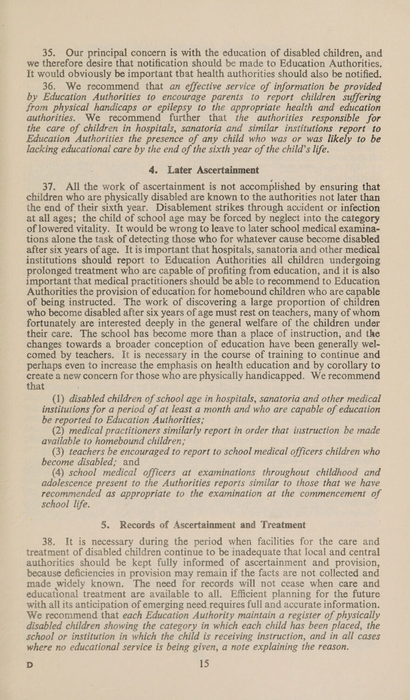 35. Our principal concern is with the education of disabled children, and we therefore desire that notification should be made to Education Authorities. It would obviously be important that health authorities should also be notified. 36. We recommend that an effective service of information be provided by Education Authorities to encourage parents to report children suffering from physical handicaps or epilepsy to the appropriate health and education authorities. We recommend further that the authorities responsible for the care of children in hospitals, sanatoria and similar institutions report to Education Authorities the presence of any child who was or was likely to be lacking educational care by the end of the sixth year of the child’s life. 4. Water Ascertainment 37. All the work of ascertainment is not accomplished by ensuring that children who are physically disabled are known to the authorities not later than the end of their sixth year. Disablement strikes through accident or infection at all ages; the child of school age may be forced by neglect into the category of lowered vitality. It would be wrong to leave to later school medical examina- tions alone the task of detecting those who for whatever cause become disabled after six years of age. It is important that hospitals, sanatoria and other medical institutions should report to Education Authorities all children undergoing prolonged treatment who are capable of profiting from education, and it is also important that medical practitioners should be able to recommend to Education Authorities the provision of education for homebound children who are capable of being instructed. The work of discovering a large proportion of children who become disabled after six years of age must rest on teachers, many of whom fortunately are interested deeply in the general welfare of the children under their care. The school has become more than a place of instruction, and the changes towards a broader conception of education have been generally wel- comed by teachers. It is necessary in the course of training to continue and perhaps even to increase the emphasis on health education and by corollary to create a new concern for those who are physically handicapped. We recommend that (1) disabled children of school age in hospitals, sanatoria and other medical institutions for a period of at least a month and who are capable of education be reported to Education Authorities; (2) medical practitioners similarly report in order that instruction be made available to homebound children; (3) teachers be encouraged to report to school medical officers children who become disabled; and (4) school medical officers at examinations throughout childhood and adolescence present to the Authorities reports similar to those that we have recommended as appropriate to the examination at the commencement of school life. 5. Records of Ascertainment and Treatment 38. It is necessary during the period when facilities for the care and treatment of disabled children continue to be inadequate that local and central authorities should be kept fully informed of ascertainment and provision, because deficiencies in provision may remain if the facts are not collected and made widely known. The need for records will not cease when care and educational treatment are available to all. Efficient planning for the future with all its anticipation of emerging need requires full and accurate information. We recommend that each Education Authority maintain a register of physically disabled children showing the category in which each child has been placed, the school or institution in which the child is receiving instruction, and in all cases where no educational service is being given, a note explaining the reason.