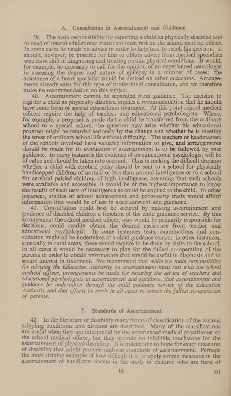 6. Consultation in Ascertainment and Guidance 39, The main responsibility for reporting a-child as physically disabled and in need of special educational treatment must rest on the school medical officer. In some cases he needs no advice in order to help him to reach his decision. It should, however, be possible for him to obtain advice from medical specialists who have skillin diagnosing and treating certain physical conditions. It would, for example, be necessary to call for the opinion of an experienced neurologist in assessing the degree and nature of epilepsy in a number of cases: the assistance of a heart specialist would be desired on other occasions. Arrange- ments already exist for this type of professional consultation, and we therefore make no recommendation on this subject. 40. Ascertainment cannot be separated from guidance. The decision to register a child as physically disabled implies a recommendation that he should have some form of special educationai treatment. At this point school medical officers require the help of teachers and educational psychologists. Where, for example, a proposal is made that a child be transferred from the ordinary school to a special school, the question may arise whether his educational progress might be retarded seriously by the change and whether he is meeting the stress of ordinary school life without difficulty. The teachers or headmasters of the schools involved have valuable information to give, and arrangements should be made for its evaluation if ascertainment is to be followed by wise guidance. In many instances the evidence of an educational psychologist will be of value and should be taken into account. Thus in making the difficult decision whether a child with cerebral palsy should be sent to a school for physically handicapped children of normal or less than normal intelligence or to a school for cerebral palsied children of high intelligence, assuming that such schools were available and accessible, it would be of the highest importance to know the results of such tests of intelligence as could be applied to the child. In other instances, studies of school achievement and personality traits would afford information that would be of use in ascertainment and guidance. 41. Consultation could best be secured by making ascertainment and guidance of disabled children a function of the child guidance service. By this arrangement the school medical officer, who would be primarily responsible for decisions, could readily obtain the desired assistance from teacher and educational psychologist. In some instances tests, examinations and con-— sultation might all be undertaken at a child guidance centre: in other instances, especially in rural areas, these would require to be done by visits to the school. In all cases it would be necessary to plan for the fullest co-operation of the parents in order to obtain information that would be useful in diagnosis and to secure interest in treatment. We recommend that while the main responsibility for advising the Education Authority on ascertainment must rest with the school medical officer, arrangements be made for securing the advice of teachers and educational psychologists in ascertainment and guidance, that ascertainment and guidance be undertaken through the child guidance service of the Education Authority and that efforts be made in ail cases to secure the fullest co-operation of parents. , 7. Standards of Ascertsinment 42. In the literature of disability many forms of classification of the various crippling conditions and diseases are described. Many of the classifications are useful when they are interpreted by the experienced medical practitioner or the school medical officer, but they provide no infallible touchstone for the ascertainment of physical disability. It is indeed idle to hope for exact measures of disability that might provide uniform standards of ascertainment. Perhaps the most striking example of how difficult it is to apply simple measures in the ascertainment of handicaps occurs in the study of children who are hard of