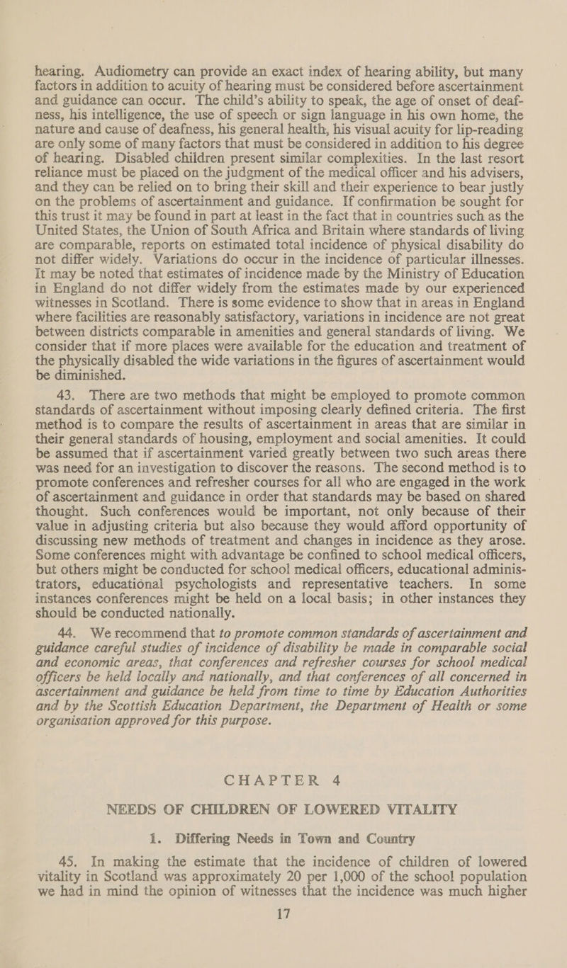 hearing. Audiometry can provide an exact index of hearing ability, but many factors in addition to acuity of hearing must be considered before ascertainment and guidance can occur. The child’s ability to speak, the age of onset of deaf- ness, his intelligence, the use of speech or sign language in his own home, the nature and cause of deafness, his general health, his visual acuity for lip-reading are only some of many factors that must be considered in addition to his degree of hearing. Disabled children present similar complexities. In the last resort reliance must be placed on the judgment of the medical officer and his advisers, and they can be relied on to bring their skill and their experience to bear justly on the problems of ascertainment and guidance. If confirmation be sought for this trust it may be found in part at least in the fact that in countries such as the United States, the Union of South Africa and Britain where standards of living are comparable, reports on estimated total incidence of physical disability do not differ widely. Variations do occur in the incidence of particular illnesses. It may be noted that estimates of incidence made by the Ministry of Education in England do not differ widely from the estimates made by our experienced witnesses in Scotland. There is some evidence to show that in areas in England where facilities are reasonably satisfactory, variations in incidence are not great between districts comparable in amenities and general standards of living. We consider that if more places were available for the education and treatment of the physically disabled the wide variations in the figures of ascertainment would be diminished. 43. There are two methods that might be employed to promote common standards of ascertainment without imposing clearly defined criteria. The first method is to compare the results of ascertainment in areas that are similar in their general standards of housing, employment and social amenities. It could be assumed that if ascertainment varied greatly between two such areas there was need for an investigation to discover the reasons. The second method is to promote conferences and refresher courses for all who are engaged in the work of ascertainment and guidance in order that standards may be based on shared thought. Such conferences wouid be important, not only because of their value in adjusting criteria but also because they would afford opportunity of discussing new methods of treatment and changes in incidence as they arose. Some conferences might with advantage be confined to school medical officers, but others might be conducted for school medical officers, educational adminis- trators, educational psychologists and representative teachers. In some instances conferences might be held on a local basis; in other instances they should be conducted nationally. 44. We recommend that to promote common standards of ascertainment and guidance careful studies of incidence of disability be made in comparable social and economic areas, that conferences and refresher courses for school medical officers be held locally and nationally, and that conferences of all concerned in ascertainment and guidance be held from time to time by Education Authorities and by the Scottish Education Department, the Department of Health or some organisation approved for this purpose. CHAPTER 4 NEEDS OF CHILDREN OF LOWERED VITALITY 1. Differing Needs in Town and Country 45. In making the estimate that the incidence of children of lowered vitality in Scotland was approximately 20 per 1,000 of the school population we had in mind the opinion of witnesses that the incidence was much higher