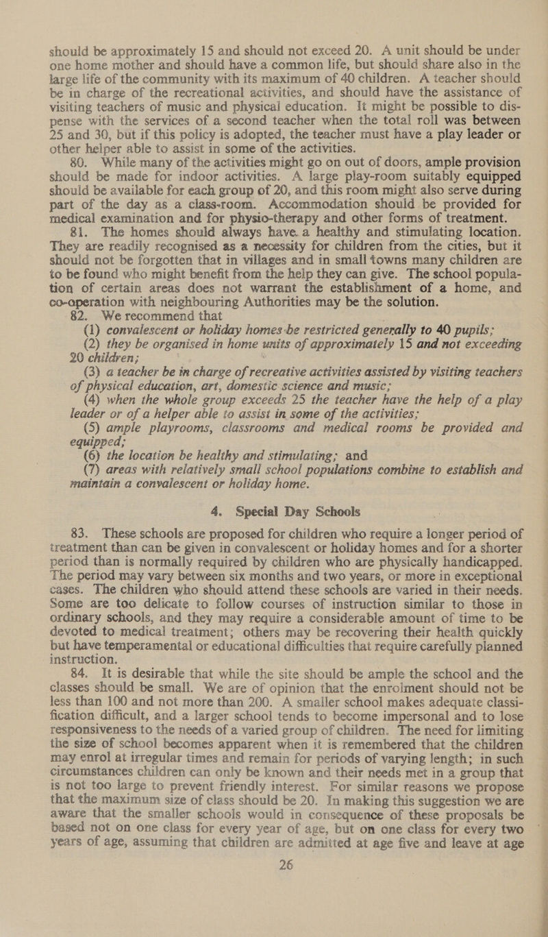 should be approximately 15 and should not exceed 20. A unit should be under one home mother and should have a common life, but should share also in the large life of the community with its maximum of 40 children. A teacher should be in charge of the recreational activities, and should have the assistance of visiting teachers of music and physical education. It might be possible to dis- pense with the services of a second teacher when the total roll was between 25 and 30, but if this policy is adopted, the teacher must have a play leader or other helper able to assist in some of the activities. a 80. While many of the activities might go on out of doors, ample provision should be made for indoor activities. A large play-room suitably equipped should be available for each group of 20, and this room might also serve during part of the day as a class-room. Accommodation should be provided for medical examination and for physto-therapy and other forms of treatment. 81. The homes should always have.a healthy and stimulating location. They are readily recognised as a necessity for children from the cities, but it should not be forgotten that in villages and in small towns many children are to be found who might benefit from the help they can give. The school popula- tion of certain areas does not warrant the establishment of a home, and co-aperation with neighbouring Authorities may be the solution. 82. We recommend that (1) convalescent or holiday homes -be restricted generally to 40 pupils; (2) they be organised in home units of approximately 15 and not exceeding 20 children; | (3) a teacher be in charge of recreative activities assisted by visiting teachers of physical education, art, domestic science and music; (4) when the whole group exceeds 25 the teacher have the help of a play Jeader or of a helper able to assist in some of the activities; equipped; | (6) the location be healthy and stimulating; and (7) areas with relatively small school populations combine to establish and maintain a convalescent or holiday home. 4. Special Day Schools 83. These schools are proposed for children who require a longer period of treatment than can be given in convalescent or holiday homes and for a shorter period than is normally required by children who are physically handicapped. The period may vary between six months and two years, or more in exceptional cases. The children who should attend these schools are varied in their needs. Some are too delicate to follow courses of instruction similar to those in ordinary schools, and they may require a considerable amount of time to be devoted to medical treatment; others may be recovering their health quickly but have temperamental or educational difficulties that require carefully planned instruction. 84. It is desirable that while the site should be ample the school and the classes should be small. We are of opinion that the enrolment should not be less than 100 and not more than 200. A smaller school makes adequate classi- fication difficult, and a larger school tends to become impersonal and to lose responsiveness to the needs of a varied group of children. The need for limiting the size of school becomes apparent when it is remembered that the children may enrol at irregular times and remain for periods of varying length; in such circumstances children can only be known and their needs met in a group that is not too large to prevent friendly interest. For similar reasons we propose that the maximum size of class should be 20. In making this suggestion we are aware that the smaller schools would in consequence of these proposals be