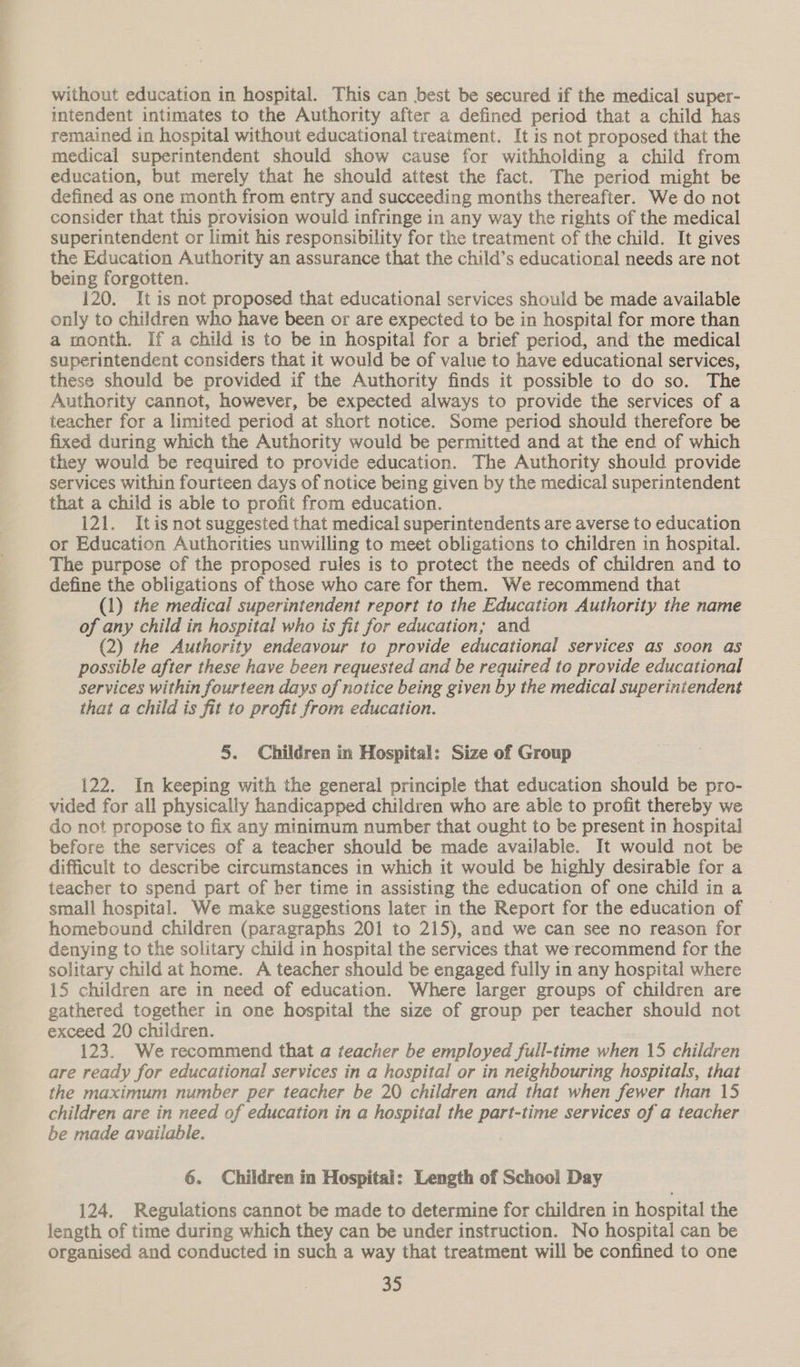 without education in hospital. This can best be secured if the medical super- intendent intimates to the Authority after a defined period that a child has remained in hospital without educational treatment. It is not proposed that the medical superintendent should show cause for withholding a child from education, but merely that he should attest the fact. The period might be defined as one month from entry and succeeding months thereafter. We do not consider that this provision would infringe in any way the rights of the medical superintendent or limit his responsibility for the treatment of the child. It gives the Education Authority an assurance that the child’s educational needs are not being forgotten. 120. It 1s not proposed that educational services should be made available only to children who have been or are expected to be in hospital for more than a month. If a child is to be in hospital for a brief period, and the medical superintendent considers that it would be of value to have educational services, these should be provided if the Authority finds it possible to do so. The Authority cannot, however, be expected always to provide the services of a teacher for a limited period at short notice. Some period should therefore be fixed during which the Authority would be permitted and at the end of which they would be required to provide education. The Authority should provide services within fourteen days of notice being given by the medical superintendent that a child is able to profit from education. 121. Itis not suggested that medical superintendents are averse to education or Education Authorities unwilling to meet obligations to children in hospital. The purpose of the proposed rules is to protect the needs of children and to define the obligations of those who care for them. We recommend that (1) the medical superintendent report to the Education OY: the name of any child in hospital who is fit for education; and (2) the Authority endeavour to provide educational services as soon as possible after these have been requested and be required to provide educational services within fourteen days of notice being given by the medical superintendent that a child is fit to profit from education. 5. Children in Hospital: Size of Group 122. In keeping with the general principle that education should be pro- vided for all physically handicapped children who are able to profit thereby we do not propose to fix any minimum number that ought to be present in hospital before the services of a teacher should be made available. It would not be difficult to describe circumstances in which it would be highly desirable for a teacher to spend part of ber time in assisting the education of one child in a small hospital. We make suggestions later in the Report for the education of homebound children (paragraphs 201 to 215), and we can see no reason for denying to the solitary child in hospital the services that we recommend for the solitary child at home. A teacher should be engaged fully in any hospital where 15 children are in need of education. Where larger groups of children are gathered together in one hospital the size of group per teacher should not exceed 20 children. 123. We recommend that a teacher be employed full-time when 15 children are ready for educational services in a hospital or in neighbouring hospitals, that the maximum number per teacher be 20 children and that when fewer than 15 children are in need of education in a hospital the part-time services of a teacher be made available. | 6. Children in Hospital: Length of School Day 124. Regulations cannot be made to determine for children in hospital the length of time during which they can be under instruction. No hospital can be organised and conducted in such a way that treatment will be confined to one