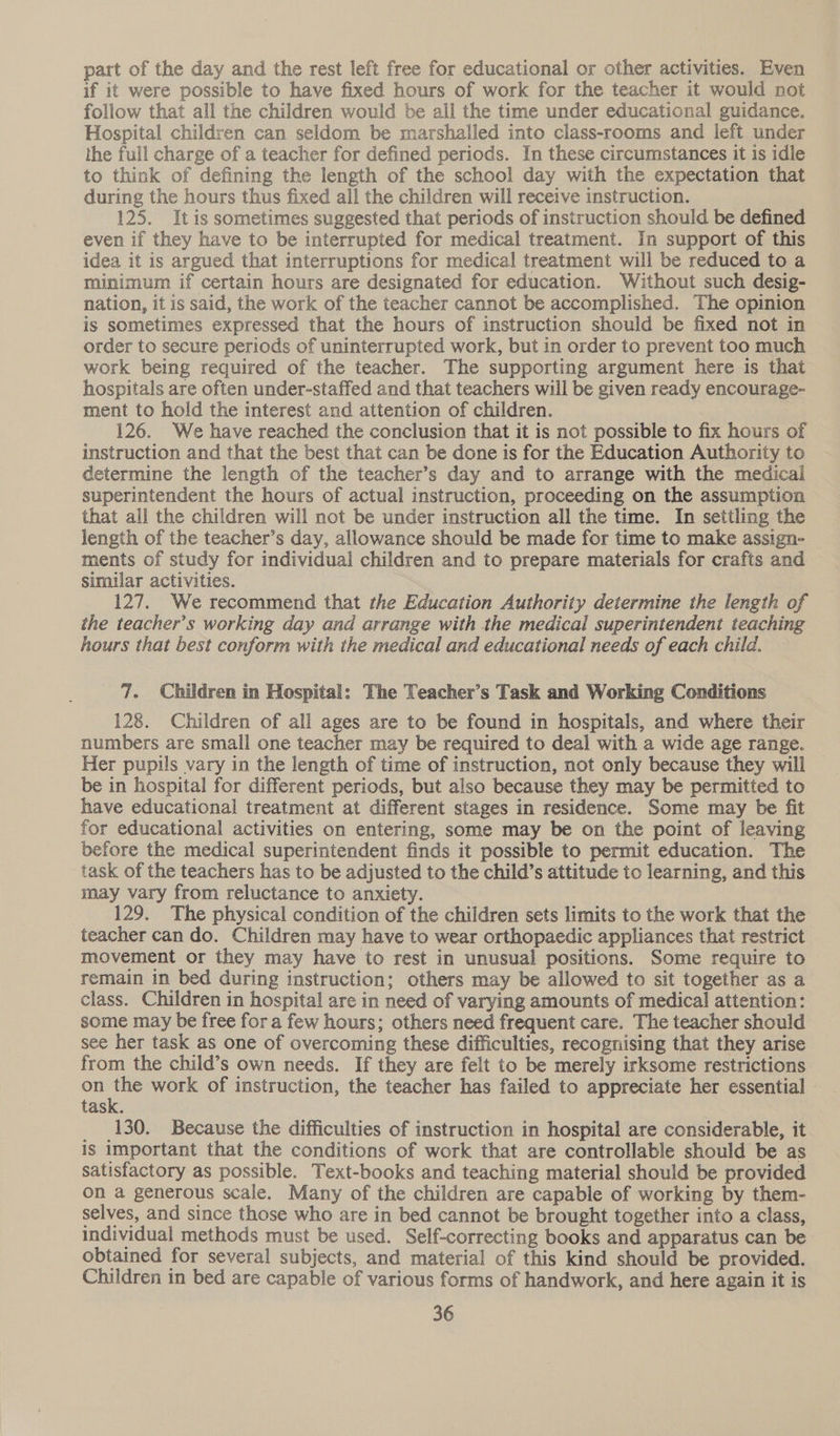 part of the day and the rest left free for educational or other activities. Even if it were possible to have fixed hours of work for the teacher it would not follow that all the children would be all the time under educational guidance. Hospital children can seldom be marshalled into class-rooms and left under the full charge of a teacher for defined periods. In these circumstances it is idle to think of defining the length of the school day with the expectation that during the hours thus fixed all the children will receive instruction. 125. It is sometimes suggested that periods of instruction should be defined even if they have to be interrupted for medical treatment. In support of this idea it is argued that interruptions for medical treatment will be reduced to a minimum if certain hours are designated for education. Without such desig- nation, it is said, the work of the teacher cannot be accomplished. The opinion is sometimes expressed that the hours of instruction should be fixed not in order to secure periods of uninterrupted work, but in order to prevent too much work being required of the teacher. The supporting argument here is that hospitals are often under-staffed and that teachers will be given ready encourage- ment to hold the interest and attention of children. 126. We have reached the conclusion that it is not possible to fix hours of instruction and that the best that can be done is for the Education Authority to determine the length of the teacher’s day and to arrange with the medical superintendent the hours of actual instruction, proceeding on the assumption that all the children will not be under instruction all the time. In settling the length of the teacher’s day, allowance should be made for time to make assign- ments of study for individual children and to prepare materials for crafts and simular activities. : 127. We recommend that the Education Authority determine the length of the teacher’s working day and arrange with the medical superintendent teaching hours that best conform with the medical and educational needs of each child. 7. Children in Hospital: The Teacher’s Task and Working Conditions 128. Children of all ages are to be found in hospitals, and where their numbers are small one teacher may be required to deal with a wide age range. Her pupils vary in the length of time of instruction, not only because they will be in hospital for different periods, but also because they may be permitted to have educational treatment at different stages in residence. Some may be fit for educational activities on entering, some may be on the point of leaving before the medical superintendent finds it possible to permit education. The task of the teachers has to be adjusted to the child’s attitude to learning, and this may vary from reluctance to anxiety. 129. The physical condition of the children sets limits to the work that the teacher can do. Children may have to wear orthopaedic appliances that restrict movement or they may have to rest in unusual positions. Some require to remain in bed during instruction; others may be allowed to sit together as a class. Children in hospital are in need of varying amounts of medical attention: some may be free fora few hours; others need frequent care. The teacher should see her task as one of overcoming these difficulties, recognising that they arise from the child’s own needs. If they are felt to be merely irksome restrictions on Me work of instruction, the teacher has failed to appreciate her essential task. _ 130. Because the difficulties of instruction in hospital are considerable, it is important that the conditions of work that are controllable should be as satisfactory as possible. Text-books and teaching material should be provided on a generous scale. Many of the children are capable of working by them- selves, and since those who are in bed cannot be brought together into a class, individual methods must be used. Self-correcting books and apparatus can be obtained for several subjects, and material of this kind should be provided. Children in bed are capable of various forms of handwork, and here again it is