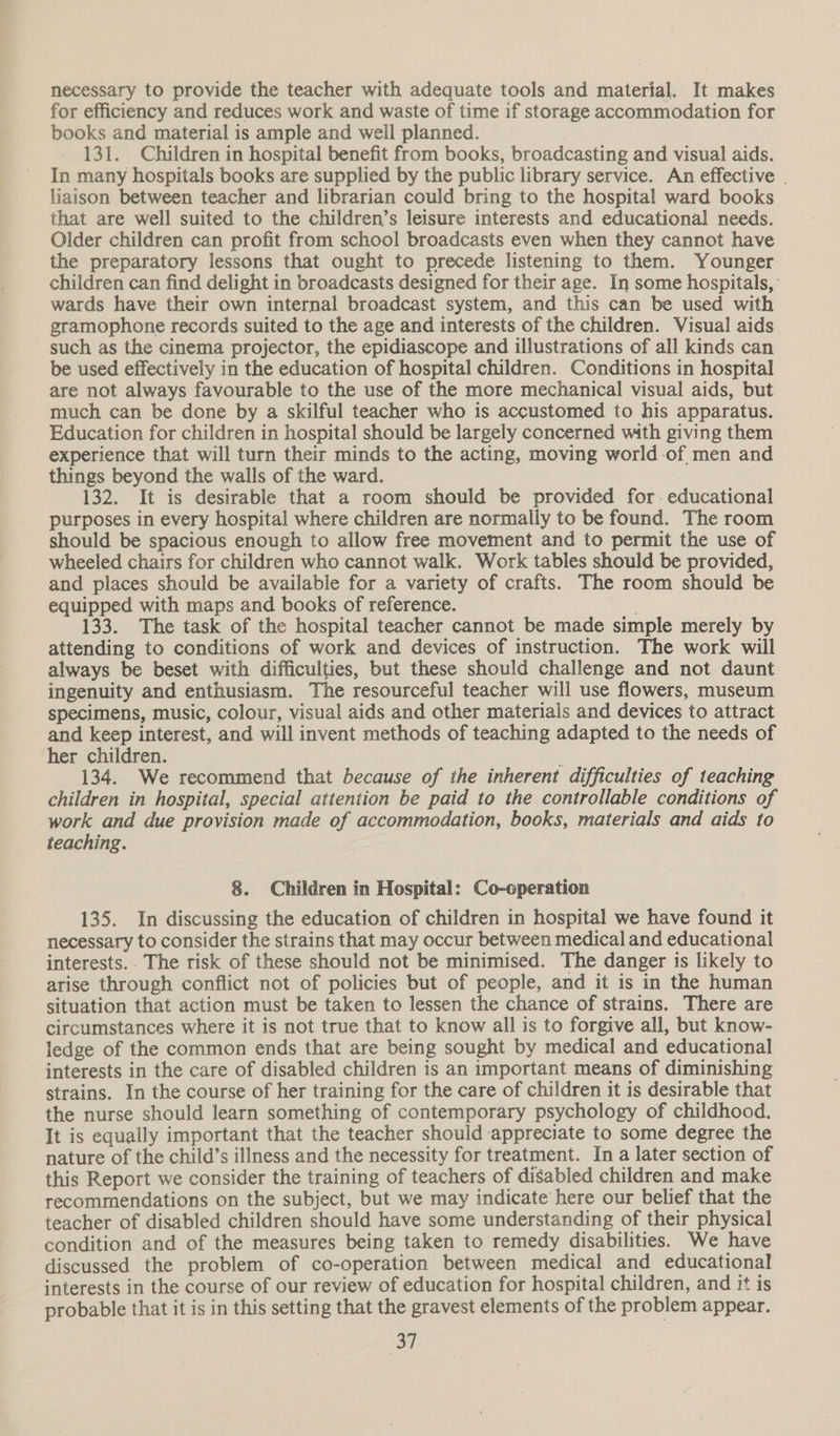 necessary to provide the teacher with adequate tools and material. It makes for efficiency and reduces work and waste of time if storage accommodation for books and material is ample and weil planned. 131. Children in hospital benefit from books, broadcasting and visual aids. In many hospitals books are supplied by the public library service. An effective | liaison between teacher and librarian could bring to the hospital ward books that are well suited to the children’s leisure interests and educational needs. Older children can profit from school broadcasts even when they cannot have the preparatory lessons that ought to precede listening to them. Younger. children can find delight in broadcasts designed for their age. In some hospitals, wards have their own internal broadcast system, and this can be used with gramophone records suited to the age and interests of the children. Visual aids such as the cinema projector, the epidiascope and illustrations of all kinds can be used effectively in the education of hospital children. Conditions in hospital are not always favourable to the use of the more mechanical visual aids, but much can be done by a skilful teacher who is accustomed to his apparatus. Education for children in hospital should be largely concerned with giving them experience that will turn their minds to the acting, moving world-of men and things beyond the walls of the ward. 132. It is desirable that a room should be provided for. educational purposes in every hospital where children are normally to be found. The room should be spacious enough to allow free movement and to permit the use of wheeled chairs for children who cannot walk. Work tables should be provided, and places should be available for a variety of crafts. The room should be equipped with maps and books of reference. sie 133. The task of the hospital teacher cannot be made simple merely by attending to conditions of work and devices of instruction. The work will always be beset with difficulties, but these should challenge and not daunt ingenuity and enthusiasm. The resourceful teacher will use flowers, museum specimens, music, colour, visual aids and other materials and devices to attract and keep interest, and will invent methods of teaching adapted to the needs of her children. ; 134. We recommend that because of the inherent difficulties of teaching children in hospital, special attention be paid to the controllable conditions of work and due provision made of accommodation, books, materials and aids to teaching. 8. Children in Hospital: Co-operation 135. In discussing the education of children in hospital we have found it necessary to consider the strains that may occur between medical and educational interests. . The risk of these should not be minimised. The danger is likely to arise through conflict not of policies but of people, and it is in the human situation that action must be taken to lessen the chance of strains. There are circumstances where it is not true that to know all is to forgive all, but know- ledge of the common ends that are being sought by medical and educational interests in the care of disabled children is an important means of diminishing strains. In the course of her training for the care of children it is desirable that the nurse should learn something of contemporary psychology of childhood. It is equally important that the teacher should appreciate to some degree the nature of the child’s illness and the necessity for treatment. In a later section of this Report we consider the training of teachers of disabled children and make recommendations on the subject, but we may indicate here our belief that the teacher of disabled children should have some understanding of their physical condition and of the measures being taken to remedy disabilities. We have discussed the problem of co-operation between medical and educational interests in the course of our review of education for hospital children, and it is probable that it is in this setting that the gravest elements of the problem appear.