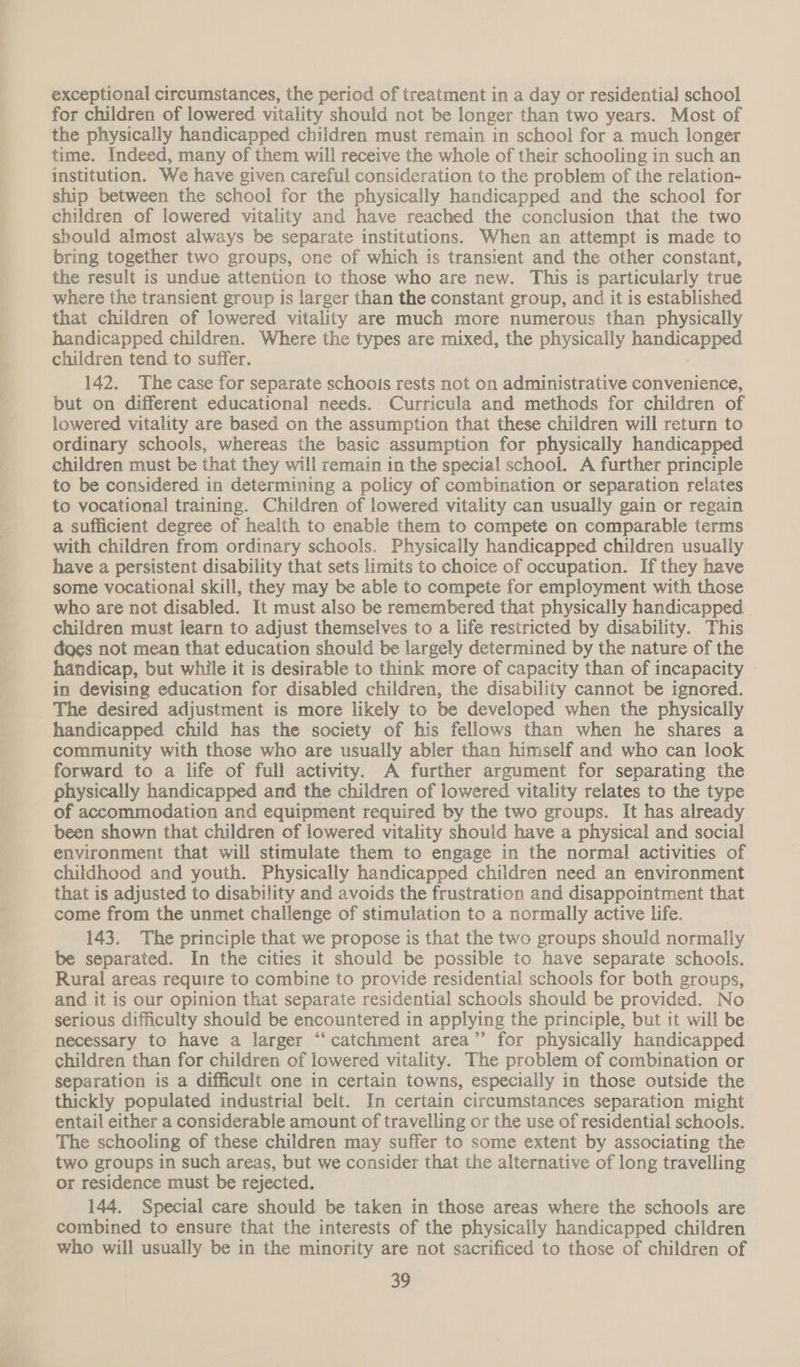 exceptional circumstances, the period of treatment in a day or residential school for children of lowered vitality should not be longer than two years. Most of the physically handicapped children must remain in school for a much longer time. Indeed, many of them will receive the whole of their schooling in such an institution. We have given careful consideration to the problem of the relation- ship between the school for the physically handicapped and the school for children of lowered vitality and have reached the conclusion that the two should almost always be separate institutions. When an attempt is made to bring together two groups, one of which is transient and the other constant, the result is undue attention to those who are new. This is particularly true where the transient group is larger than the constant group, and it is established that children of lowered vitality are much more numerous than physically handicapped children. Where the types are mixed, the physically simi Sa children tend to suffer. 142. The case for separate schoois rests not on administrative convenience, but on different educational needs. Curricula and methods for children of lowered vitality are based on the assumption that these children will return to ordinary schools, whereas the basic assumption for physically handicapped children must be that they will remain in the special school. A further principle to be considered in determining a policy of combination or separation relates to vocational training. Children of lowered vitality can usually gain or regain a sufficient degree of health to enable them to compete on comparable terms with children from ordinary schools. Physically handicapped children usually have a persistent disability that sets limits to choice of occupation. If they have some vocational skill, they may be able to compete for employment with those who are not disabled. It must also be remembered that physically handicapped | children must learn to adjust themselves to a life restricted by disability. This does not mean that education should be largely determined by the nature of the handicap, but while it is desirable to think more of capacity than of incapacity in devising education for disabled children, the disability cannot be ignored. The desired adjustment is more likely to be developed when the physically handicapped child has the society of his fellows than when he shares a community with those who are usually abler than himself and who can look forward to a life of full activity. A further argument for separating the physically handicapped and the children of lowered vitality relates to the type of accommodation and equipment required by the two groups. It has already been shown that children of lowered vitality should have a physical and social environment that will stimulate them to engage in the normal activities of childhood and youth. Physically handicapped children need an environment that is adjusted to disability and avoids the frustration and disappointment that come from the unmet challenge of stimulation to a normally active life. 143. The principle that we propose is that the two groups should normally be separated. In the cities it should be possible to have separate schools. Rural areas require to combine to provide residential schools for both groups, and it is our opinion that separate residential schools should be provided. No serious difficulty should be encountered in applying the principle, but it will be necessary to have a larger “‘catchment area” for physically handicapped children than for children of lowered vitality. The problem of combination or separation is a difficult one in certain towns, especially in those outside the thickly populated industrial belt. In certain circumstances separation might entail either a considerable amount of travelling or the use of residential schools. The schooling of these children may suffer to some extent by associating the two groups in such areas, but we consider that the alternative of long travelling or residence must be rejected. 144. Special care should be taken in those areas where the schools are combined to ensure that the interests of the physically handicapped children who will usually be in the minority are not sacrificed to those of children of